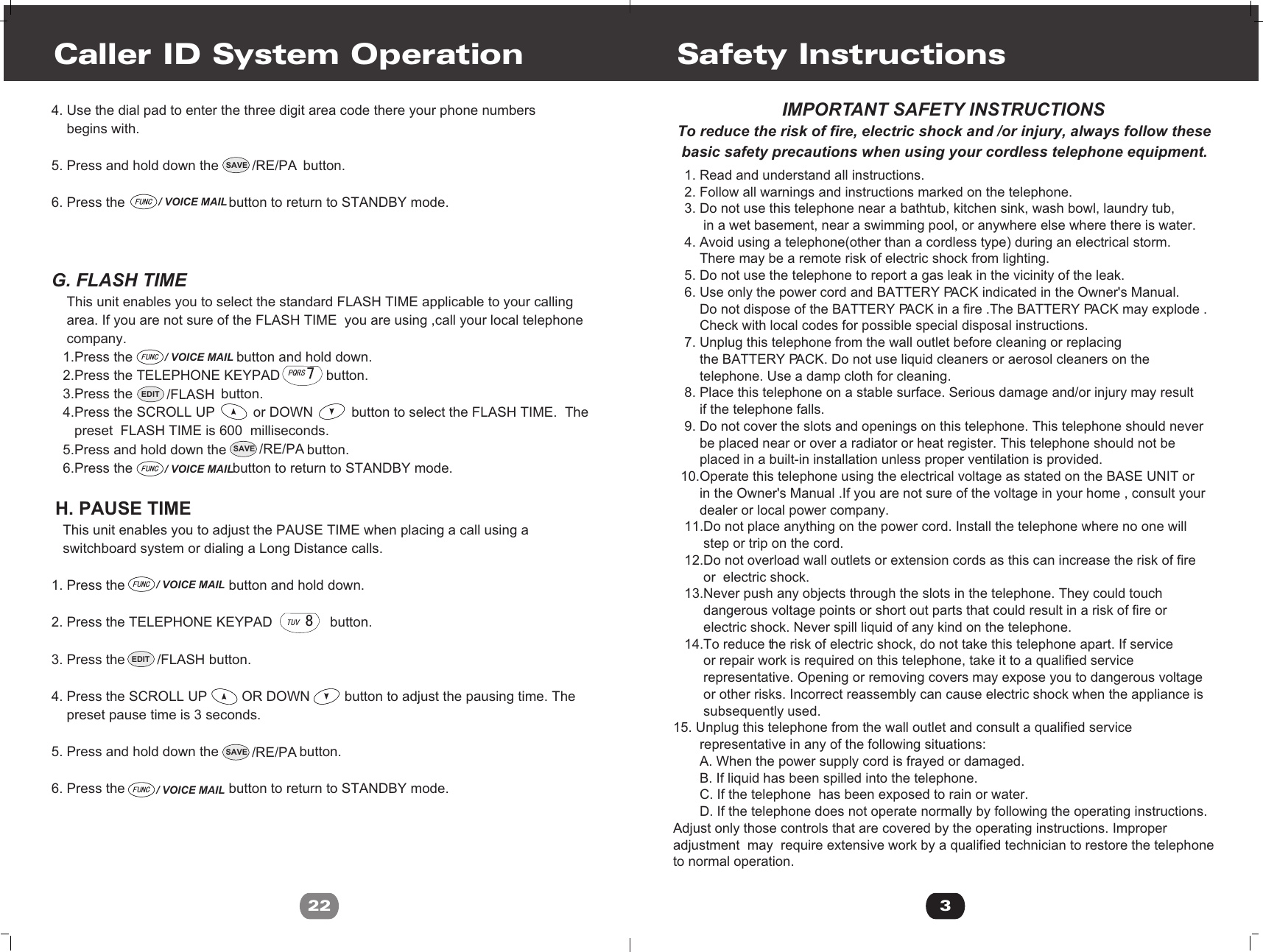 4. Use the dial pad to enter the three digit area code there your phone numbers     begins with.5. Press and hold down the                      button.6. Press the                           button to return to STANDBY mode.G. FLASH TIME    This unit enables you to select the standard FLASH TIME applicable to your calling    area. If you are not sure of the FLASH TIME  you are using ,call your local telephone     company.   1.Press the                           button and hold down.    2.Press the TELEPHONE KEYPAD            button.   3.Press the                       button.   4.Press the SCROLL UP          or DOWN          button to select the FLASH TIME.  The       preset  FLASH TIME is 600  milliseconds.   5.Press and hold down the                     button.   6.Press the                          button to return to STANDBY mode.  H. PAUSE TIME   This unit enables you to adjust the PAUSE TIME when placing a call using a   switchboard system or dialing a Long Distance calls.1. Press the                           button and hold down.2. Press the TELEPHONE KEYPAD               button. 3. Press the                    button.4. Press the SCROLL UP         OR DOWN         button to adjust the pausing time. The    preset pause time is 3 seconds.5. Press and hold down the                     button.6. Press the                           button to return to STANDBY mode.Caller ID System Operation22/ VOICE MAIL/ VOICE MAIL/ VOICE MAIL/ VOICE MAIL/ VOICE MAILSAVE /RE/PASAVE /RE/PASAVE /RE/PAEDIT /FLASHEDIT /FLASH3   1. Read and understand all instructions.   2. Follow all warnings and instructions marked on the telephone.   3. Do not use this telephone near a bathtub, kitchen sink, wash bowl, laundry tub,        in a wet basement, near a swimming pool, or anywhere else where there is water.   4. Avoid using a telephone(other than a cordless type) during an electrical storm.       There may be a remote risk of electric shock from lighting.   5. Do not use the telephone to report a gas leak in the vicinity of the leak.   6. Use only the power cord and BATTERY PACK indicated in the Owner&apos;s Manual.       Do not dispose of the BATTERY PACK in a fire .The BATTERY PACK may explode .       Check with local codes for possible special disposal instructions.   7. Unplug this telephone from the wall outlet before cleaning or replacing        the BATTERY PACK. Do not use liquid cleaners or aerosol cleaners on the       telephone. Use a damp cloth for cleaning.    8. Place this telephone on a stable surface. Serious damage and/or injury may result        if the telephone falls.   9. Do not cover the slots and openings on this telephone. This telephone should never       be placed near or over a radiator or heat register. This telephone should not be       placed in a built-in installation unless proper ventilation is provided.  10.Operate this telephone using the electrical voltage as stated on the BASE UNIT or        in the Owner&apos;s Manual .If you are not sure of the voltage in your home , consult your        dealer or local power company.   11.Do not place anything on the power cord. Install the telephone where no one will         step or trip on the cord.   12.Do not overload wall outlets or extension cords as this can increase the risk of fire         or  electric shock.   13.Never push any objects through the slots in the telephone. They could touch         dangerous voltage points or short out parts that could result in a risk of fire or         electric shock. Never spill liquid of any kind on the telephone.   14.To reduce the risk of electric shock, do not take this telephone apart. If service         or repair work is required on this telephone, take it to a qualified service        representative. Opening or removing covers may expose you to dangerous voltage         or other risks. Incorrect reassembly can cause electric shock when the appliance is        subsequently used.15. Unplug this telephone from the wall outlet and consult a qualified service       representative in any of the following situations:       A. When the power supply cord is frayed or damaged.       B. If liquid has been spilled into the telephone.       C. If the telephone  has been exposed to rain or water.       D. If the telephone does not operate normally by following the operating instructions. Adjust only those controls that are covered by the operating instructions. Improper adjustment  may  require extensive work by a qualified technician to restore the telephone to normal operation.Safety Instructions                         IMPORTANT SAFETY INSTRUCTIONSTo reduce the risk of fire, electric shock and /or injury, always follow these basic safety precautions when using your cordless telephone equipment.