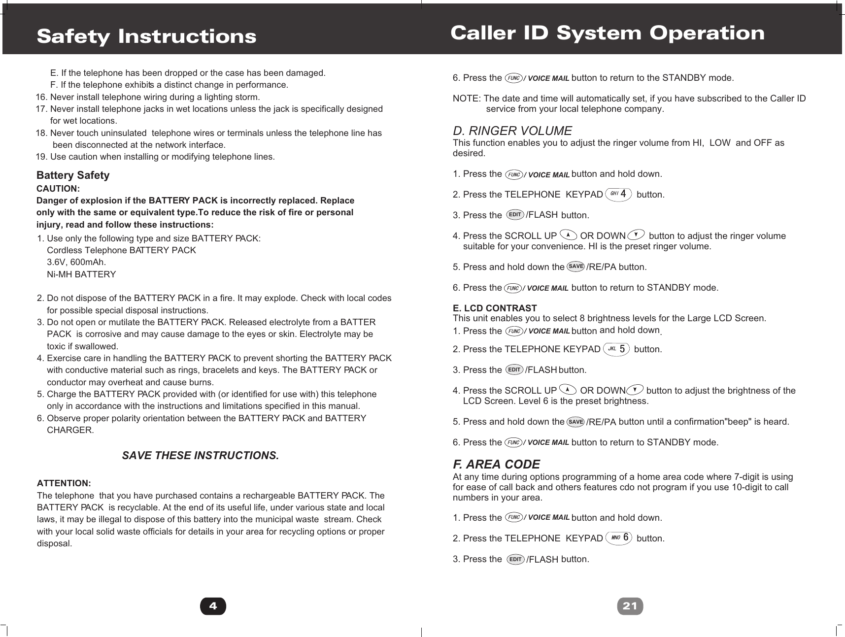 6. Press the                           button to return to the STANDBY mode.NOTE: The date and time will automatically set, if you have subscribed to the Caller ID              service from your local telephone company.D. RINGER VOLUMEThis function enables you to adjust the ringer volume from HI,  LOW  and OFF as desired.1. Press the                           button and hold down.2. Press the TELEPHONE  KEYPAD             button.3. Press the                       button.4. Press the SCROLL UP         OR DOWN         button to adjust the ringer volume     suitable for your convenience. HI is the preset ringer volume.5. Press and hold down the                     button.6. Press the                           button to return to STANDBY mode.E. LCD CONTRAST This unit enables you to select 8 brightness levels for the Large LCD Screen.                                   and hold down1. Press the button  .2. Press the TELEPHONE KEYPAD             button.3. Press the                      button.4. Press the SCROLL UP         OR DOWN        button to adjust the brightness of the    LCD Screen. Level 6 is the preset brightness.5. Press and hold down the                     button until a confirmation&quot;beep&quot; is heard.6. Press the                           button to return to STANDBY mode.F. AREA CODEAt any time during options programming of a home area code where 7-digit is usingfor ease of call back and others features cdo not program if you use 10-digit to callnumbers in your area.1. Press the                           button and hold down.2. Press the TELEPHONE  KEYPAD             button.3. Press the                       button.Caller ID System Operation21EDIT /FLASH/ VOICE MAIL/ VOICE MAIL/ VOICE MAIL/ VOICE MAIL/ VOICE MAIL/ VOICE MAILSAVE /RE/PASAVE /RE/PAEDIT /FLASHEDIT /FLASH4Safety Instructions       E. If the telephone has been dropped or the case has been damaged.      F. If the telephone exhibits a distinct change in performance.16. Never install telephone wiring during a lighting storm.17. Never install telephone jacks in wet locations unless the jack is specifically designed      for wet locations.18. Never touch uninsulated  telephone wires or terminals unless the telephone line has       been disconnected at the network interface.19. Use caution when installing or modifying telephone lines.1. Use only the following type and size BATTERY PACK:     Cordless Telephone BATTERY PACK    3.6V, 600mAh.    Ni-MH BATTERY  2. Do not dispose of the BATTERY PACK in a fire. It may explode. Check with local codes    for possible special disposal instructions.3. Do not open or mutilate the BATTERY PACK. Released electrolyte from a BATTER     PACK  is corrosive and may cause damage to the eyes or skin. Electrolyte may be     toxic if swallowed.4. Exercise care in handling the BATTERY PACK to prevent shorting the BATTERY PACK    with conductive material such as rings, bracelets and keys. The BATTERY PACK or    conductor may overheat and cause burns.5. Charge the BATTERY PACK provided with (or identified for use with) this telephone      only in accordance with the instructions and limitations specified in this manual.6. Observe proper polarity orientation between the BATTERY PACK and BATTERY     CHARGER.                                  SAVE THESE INSTRUCTIONS.ATTENTION:The telephone  that you have purchased contains a rechargeable BATTERY PACK. The  BATTERY PACK  is recyclable. At the end of its useful life, under various state and local laws, it may be illegal to dispose of this battery into the municipal waste  stream. Check with your local solid waste officials for details in your area for recycling options or proper disposal.                                          Battery SafetyCAUTION:Danger of explosion if the BATTERY PACK is incorrectly replaced. Replaceonly with the same or equivalent type.To reduce the risk of fire or personal injury, read and follow these instructions: