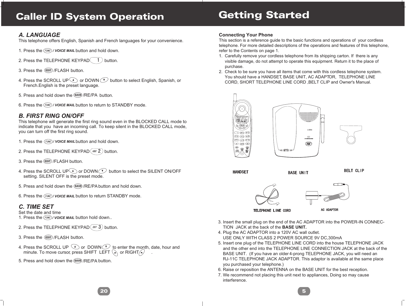 SAVE /RE/PASAVE /RE/PASAVE /RE/PAA. LANGUAGE This telephone offers English, Spanish and French languages for your convenience.1. Press the                           button and hold down.2. Press the TELEPHONE KEYPAD            button.3. Press the                       button. 4. Press the SCROLL UP         or DOWN         button to select English, Spanish, or      French.English is the preset language.  5. Press and hold down the                      button.6. Press the                           button to return to STANDBY mode.B. FIRST RING ON/OFFThis telephone will generate the first ring sound even in the BLOCKED CALL mode to indicate that you  have an incoming call. To keep silent in the BLOCKED CALL mode, you can turn off the first ring sound.1. Press the                           button and hold down.2. Press the TELEPHONE KEYPAD            button.3. Press the                      button.4. Press the SCROLL UP        or DOWN         button to select the SILENT ON/OFF     setting. SILENT OFF is the preset mode.5. Press and hold down the                     button and hold down.6. Press the                           button to return STANDBY mode.C. TIME SET Set the date and time1. Press the                           button hold down..2. Press the TELEPHONE KEYPAD            button.3. Press the                       button.4. Press the SCROLL UP          or  DOWN         to enter the month, date, hour and    minute. To move cursor, press SHIFT  LEFT        or RIGHT          .     5. Press and hold down the                     button.Caller ID System Operation20/ VOICE MAIL/ VOICE MAILEDIT /FLASHEDIT /FLASHEDIT /FLASH/ VOICE MAIL/ VOICE MAIL/ VOICE MAIL5Connecting Your PhoneThis section is a reference guide to the basic functions and operations of  your cordlesstelephone. For more detailed descriptions of the operations and features of this telephone,refer to the Contents on page 1.1.  Carefully remove your cordless telephone from its shipping carton. If  there is any      visible damage, do not attempt to operate this equipment. Return it to the place of      purchase.2.  Check to be sure you have all items that come with this cordless telephone system.      You should have a HANDSET, BASE UNIT, AC ADAPTOR,  TELEPHONE LINE      CORD, SHORT TELEPHONE LINE CORD ,BELT CLIP and Owner&apos;s Manual.   3. Insert the small plug on the end of the AC ADAPTOR into the POWER-IN CONNEC-    TION  JACK at the back of the BASE UNIT.4. Plug the AC ADAPTOR into a 120V AC wall outlet.    USE ONLY WITH CLASS 2 POWER SOURCE 9V DC,300mA5. Insert one plug of the TELEPHONE LINE CORD into the house TELEPHONE JACK    and the other end into the TELEPHONE LINE CONNECTION JACK at the back of the     BASE UNIT.  (If you have an older 4-prong TELEPHONE JACK, you will need an     RJ-11C TELEPHONE JACK ADAPTOR. This adaptor is available at the same place     you purchased your telephone.)6. Raise or reposition the ANTENNA on the BASE UNIT for the best reception.7. We recommend not placing this unit next to appliances, Doing so may cause     interference.Getting StartedL D C C F CALLSAMAM MIN MIN NEWNEWPMPMSEC RPTSEC RPTTOTALTOTALBATT MSG    DIRFLASHFLASHEDITEDITDIRDIRRE/PARE/PASAVESAVETAL KIN USE/CHARGEIN USE/CHARGE2.4GHz
