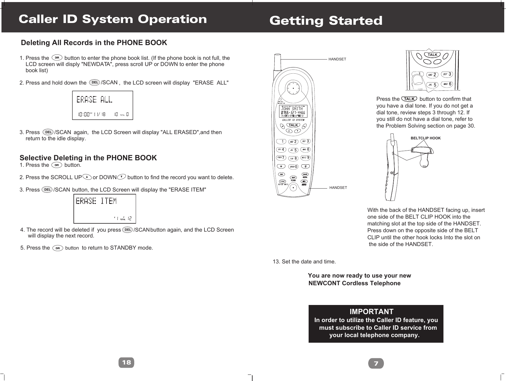 Caller ID System Operation18AMTOTAL 1. Press the          button to enter the phone book list. (If the phone book is not full, the    LCD screen will disply &quot;NEWDATA&quot;, press scroll UP or DOWN to enter the phone     book list)2. Press and hold down the                     ,  the LCD screen will display  &quot;ERASE  ALL&quot; 3. Press                      again,  the LCD Screen will display &quot;ALL ERASED&quot;,and then     return to the idle display.Selective Deleting in the PHONE BOOK 1. Press the          button.2. Press the SCROLL UP       or DOWN       button to find the record you want to delete.3. Press                     button, the LCD Screen will display the &quot;ERASE ITEM&quot; ##TOTALDeleting All Records in the PHONE BOOK5. Press the          button  to return to STANDBY mode.4. The record will be deleted if  you press                   button again, and the LCD Screen     will display the next record.DIRDIRDIRDIRDIRDIRDEL /SCANDEL /SCANDEL /SCANDEL /SCANL D C C F CALLSAMAM MIN MIN NEWNEWPMPMSEC RPTSEC RPTTOTALTOTALBATT MSG    DIRFLASHFLASHEDITEDITDIRDIRRE/PARE/PASAVESAVETALK7                     13. Set the date and time.                                             You are now ready to use your new                     NEWCONT Cordless Telephone                     Press the             button to confirm that                      you have a dial tone. If you do not get a                      dial tone, review steps 3 through 12. If                      you still do not have a dial tone, refer to                     the Problem Solving section on page 30.With the back of the HANDSET facing up, insertone side of the BELT CLIP HOOK into the matching slot at the top side of the HANDSET. Press down on the opposite side of the BELTCLIP until the other hook locks Into the slot on the side of the HANDSET.                                                   IMPORTANT                             In order to utilize the Caller ID feature, you                            must subscribe to Caller ID service from                                  your local telephone company.Getting StartedHANDSETHANDSETBELTCLIP HOOKTALK