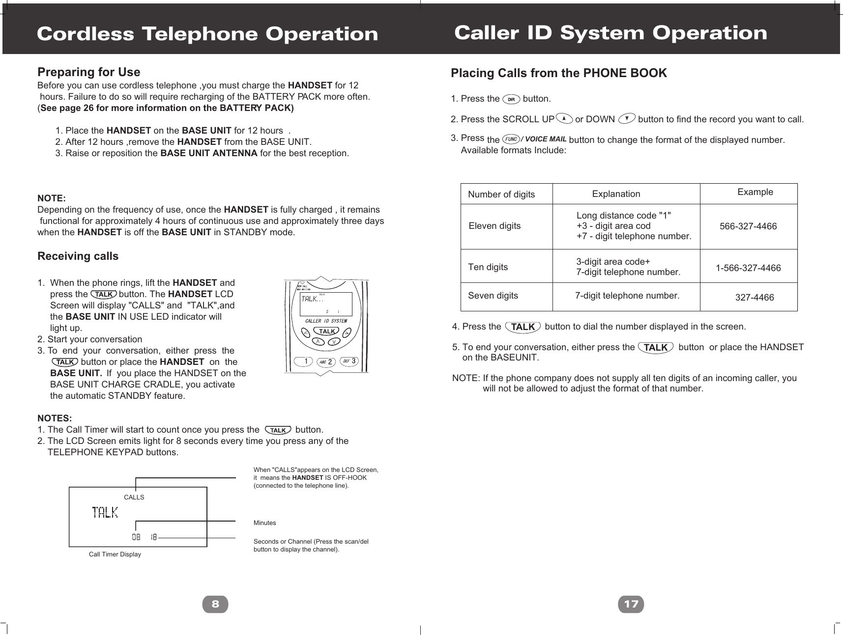 / VOICE MAILTALKTALKCaller ID System Operation17Placing Calls from the PHONE BOOK1. Press the         button.2. Press the SCROLL UP        or DOWN         button to find the record you want to call.3. Press   the                           button to change the format of the displayed number.    Available formats Include:         Number of digits              Ten digits                                                                     Seven digits                                                              Eleven digits                      Explanation Example3-digit area code+7-digit telephone number.7-digit telephone number.                                           Long distance code &quot;1&quot;                                           +3 - digit area cod                                           +7 - digit telephone number.          4. Press the                 button to dial the number displayed in the screen.     5. To end your conversation, either press the                 button  or place the HANDSET      on the BASEUNIT. NOTE: If the phone company does not supply all ten digits of an incoming caller, you             will not be allowed to adjust the format of that number.566-327-44661-566-327-4466327-4466DIRDIRAM#TORALPreparing for UseBefore you can use cordless telephone ,you must charge the HANDSET for 12 hours. Failure to do so will require recharging of the BATTERY PACK more often.(See page 26 for more information on the BATTERY PACK)       1. Place the HANDSET on the BASE UNIT for 12 hours  .       2. After 12 hours ,remove the HANDSET from the BASE UNIT.       3. Raise or reposition the BASE UNIT ANTENNA for the best reception.  NOTE:Depending on the frequency of use, once the HANDSET is fully charged , it remains functional for approximately 4 hours of continuous use and approximately three days when the HANDSET is off the BASE UNIT in STANDBY mode.Receiving calls1.  When the phone rings, lift the HANDSET and     press the            button. The HANDSET LCD      Screen will display &quot;CALLS&quot; and  &quot;TALK&quot;,and     the BASE UNIT IN USE LED indicator will      light up.2. Start your conversation3. To  end  your  conversation,  either  press  the                              button or place the HANDSET  on  the      BASE UNIT.  If  you place the HANDSET on the      BASE UNIT CHARGE CRADLE, you activate      the automatic STANDBY feature. NOTES:1. The Call Timer will start to count once you press the              button.2. The LCD Screen emits light for 8 seconds every time you press any of the    TELEPHONE KEYPAD buttons. Cordless Telephone Operation8 CALLSWhen &quot;CALLS&quot;appears on the LCD Screen,it  means the HANDSET IS OFF-HOOK(connected to the telephone line).MinutesCall Timer DisplaySeconds or Channel (Press the scan/delbutton to display the channel).CALLSTALK