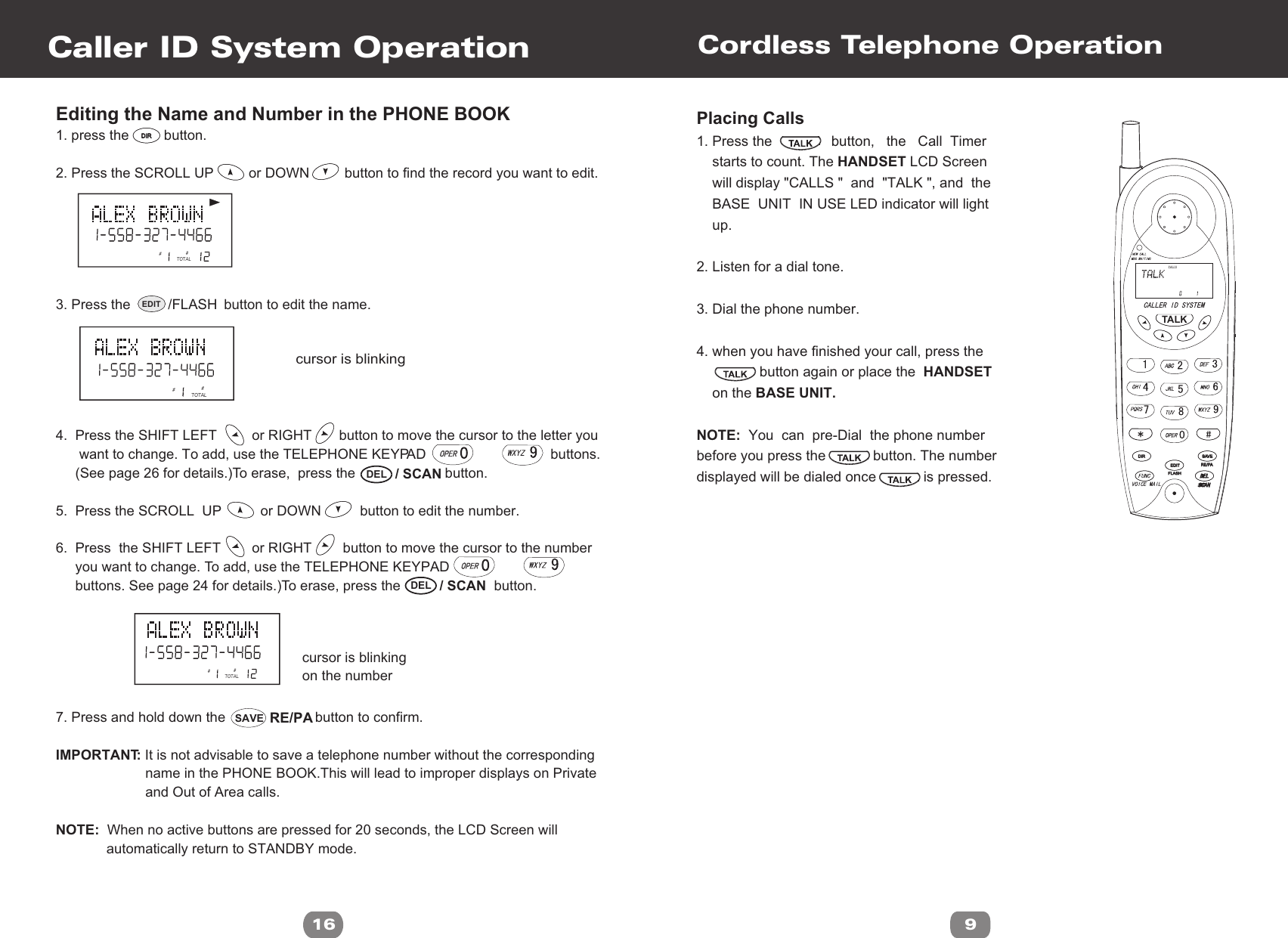 Editing the Name and Number in the PHONE BOOK1. press the         button.2. Press the SCROLL UP         or DOWN         button to find the record you want to edit. 3. Press the                        button to edit the name.4.  Press the SHIFT LEFT         or RIGHT       button to move the cursor to the letter you       want to change. To add, use the TELEPHONE KEYPAD                                buttons.      (See page 26 for details.)To erase,  press the                       button.5.  Press the SCROLL  UP          or DOWN          button to edit the number.6.  Press  the SHIFT LEFT        or RIGHT        button to move the cursor to the number     you want to change. To add, use the TELEPHONE KEYPAD                             buttons. See page 24 for details.)To erase, press the                        button.7. Press and hold down the                       button to confirm.IMPORTANT: It is not advisable to save a telephone number without the corresponding                       name in the PHONE BOOK.This will lead to improper displays on Private                        and Out of Area calls.NOTE:  When no active buttons are pressed for 20 seconds, the LCD Screen will              automatically return to STANDBY mode.Caller ID System Operation16cursor is blinking##TOTAL##TOTAL##TOTALcursor is blinkingon the numberDIRDIREDIT /FLASH  / SCANDEL  / SCANDEL~~RE/PASAVECordless Telephone OperationPlacing Calls 1. Press the               button,   the   Call  Timer    starts to count. The HANDSET LCD Screen    will display &quot;CALLS &quot;  and  &quot;TALK &quot;, and  the    BASE  UNIT  IN USE LED indicator will light    up.2. Listen for a dial tone. 3. Dial the phone number.4. when you have finished your call, press the                button again or place the  HANDSET     on the BASE UNIT.NOTE:  You  can  pre-Dial  the phone numberbefore you press the            button. The numberdisplayed will be dialed once            is pressed.9CALLSFLASHFLASHEDITEDITDIRDIRRE/PARE/PASAVESAVETALK