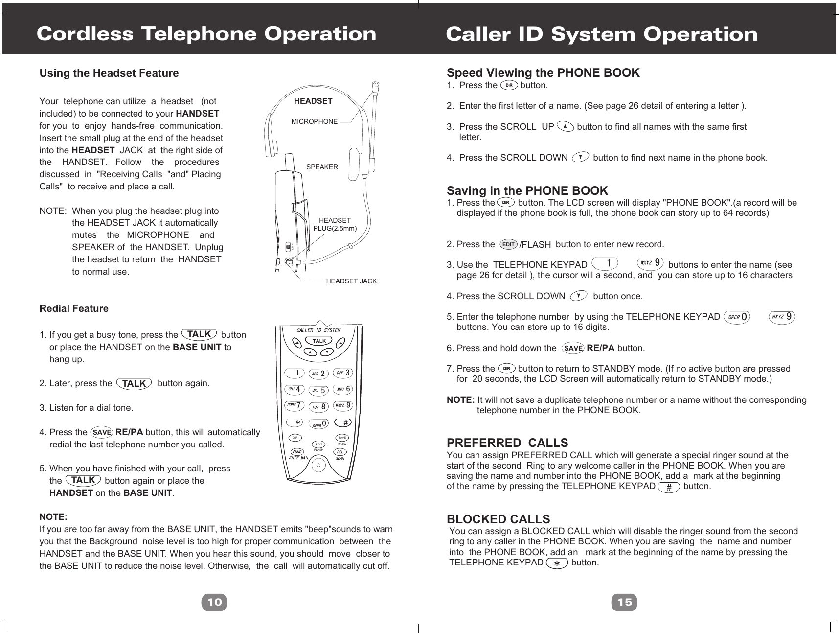 RE/PASAVEEDIT /FLASHSpeed Viewing the PHONE BOOK 1.  Press the         button. 2.  Enter the first letter of a name. (See page 26 detail of entering a letter ).3.  Press the SCROLL  UP         button to find all names with the same first     letter.4.  Press the SCROLL DOWN          button to find next name in the phone book.  Saving in the PHONE BOOK1. Press the         button. The LCD screen will display &quot;PHONE BOOK&quot;.(a record will be     displayed if the phone book is full, the phone book can story up to 64 records)2. Press the                        button to enter new record.3. Use the  TELEPHONE KEYPAD                                buttons to enter the name (see    page 26 for detail ), the cursor will a second, and  you can store up to 16 characters.4. Press the SCROLL DOWN           button once. 5. Enter the telephone number  by using the TELEPHONE KEYPAD                                buttons. You can store up to 16 digits.6. Press and hold down the                        button.7. Press the         button to return to STANDBY mode. (If no active button are pressed     for  20 seconds, the LCD Screen will automatically return to STANDBY mode.)NOTE: It will not save a duplicate telephone number or a name without the corresponding             telephone number in the PHONE BOOK.PREFERRED  CALLS You can assign PREFERRED CALL which will generate a special ringer sound at thestart of the second  Ring to any welcome caller in the PHONE BOOK. When you are saving the name and number into the PHONE BOOK, add a  mark at the beginning of the name by pressing the TELEPHONE KEYPAD           button.BLOCKED CALLS You can assign a BLOCKED CALL which will disable the ringer sound from the second ring to any caller in the PHONE BOOK. When you are saving  the  name and number into  the PHONE BOOK, add an   mark at the beginning of the name by pressing the TELEPHONE KEYPAD           button.Caller ID System Operation15~~DIRDIRDIRDIRDIRDIRTALKTALKTALKFLASHEDITDIRRE/PASAVEHEADSET L M HCordless Telephone OperationUsing the Headset FeatureYour  telephone can utilize  a  headset   (notincluded) to be connected to your HANDSETfor you  to  enjoy  hands-free  communication. Insert the small plug at the end of the headsetinto the HEADSET  JACK  at  the right side of the    HANDSET.   Follow    the    procedures discussed  in  &quot;Receiving Calls  &quot;and&quot; PlacingCalls&quot;  to receive and place a call.NOTE:  When you plug the headset plug into             the HEADSET JACK it automatically              mutes    the   MICROPHONE    and             SPEAKER of  the HANDSET.  Unplug              the headset to return  the  HANDSET              to normal use.Redial Feature1. If you get a busy tone, press the                 button     or place the HANDSET on the BASE UNIT to     hang up.2. Later, press the                  button again.3. Listen for a dial tone. 4. Press the                       button, this will automatically    redial the last telephone number you called.5. When you have finished with your call,  press    the                 button again or place the     HANDSET on the BASE UNIT.NOTE:If you are too far away from the BASE UNIT, the HANDSET emits &quot;beep&quot;sounds to warnyou that the Background  noise level is too high for proper communication  between  the HANDSET and the BASE UNIT. When you hear this sound, you should  move  closer to the BASE UNIT to reduce the noise level. Otherwise,  the  call  will automatically cut off.                                     10HEADSETMICROPHONESPEAKER   HEADSETPLUG(2.5mm)   HEADSET JACKTALKRE/PASAVE