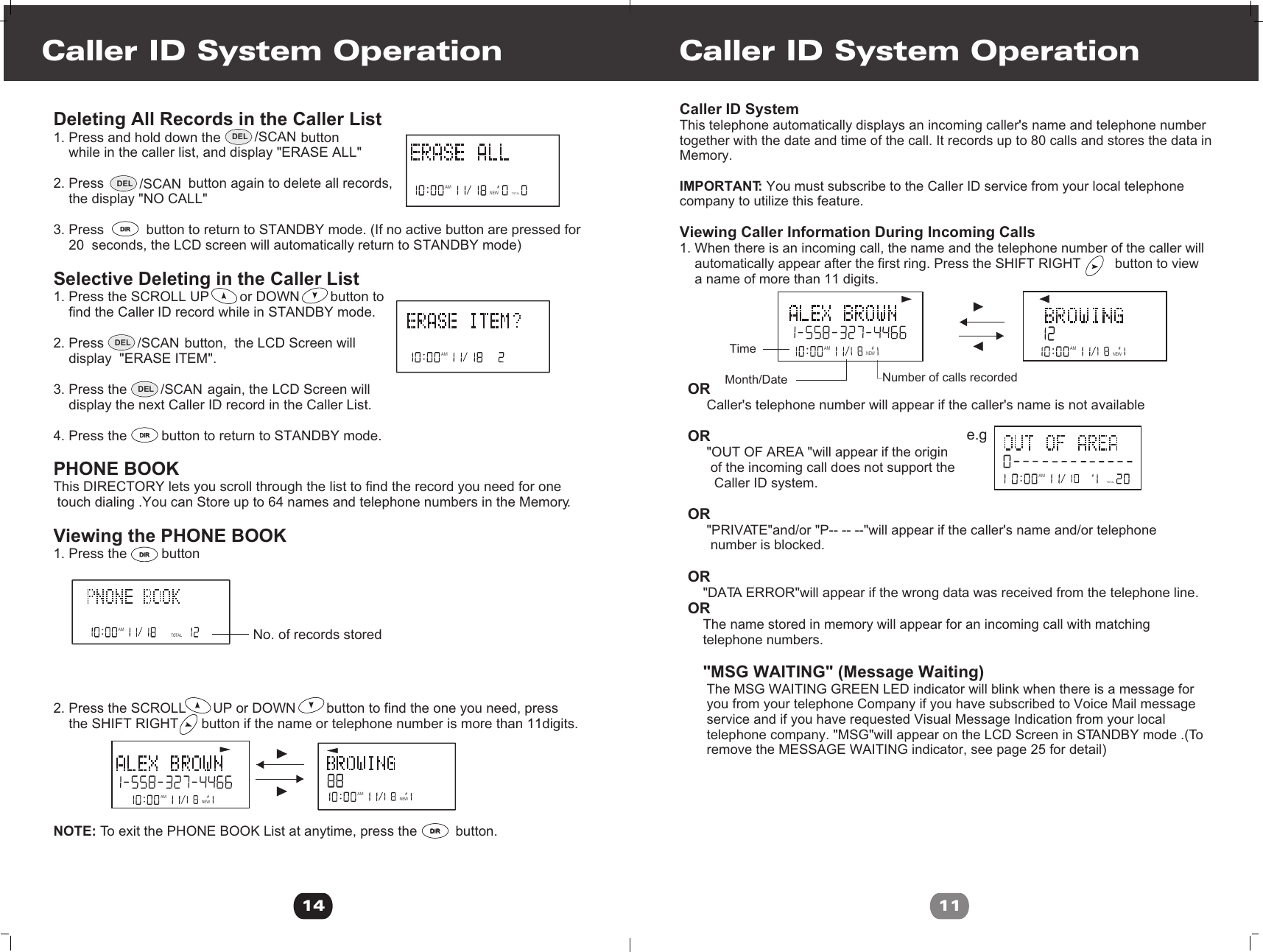 Deleting All Records in the Caller List1. Press and hold down the                     button     while in the caller list, and display &quot;ERASE ALL&quot;2. Press                      button again to delete all records,    the display &quot;NO CALL&quot;3. Press           button to return to STANDBY mode. (If no active button are pressed for    20  seconds, the LCD screen will automatically return to STANDBY mode)Selective Deleting in the Caller List 1. Press the SCROLL UP        or DOWN        button to     find the Caller ID record while in STANDBY mode.2. Press                     button,  the LCD Screen will     display  &quot;ERASE ITEM&quot;.    3. Press the                     again, the LCD Screen will     display the next Caller ID record in the Caller List.4. Press the         button to return to STANDBY mode. PHONE BOOKThis DIRECTORY lets you scroll through the list to find the record you need for one touch dialing .You can Store up to 64 names and telephone numbers in the Memory.Viewing the PHONE BOOK1. Press the         button2. Press the SCROLL       UP or DOWN        button to find the one you need, press    the SHIFT RIGHT      button if the name or telephone number is more than 11digits.NOTE: To exit the PHONE BOOK List at anytime, press the          button.                               Caller ID System Operation14NEWAMTOTAL#AMTOTAL#No. of records storedAM #NEWAM #NEWAM #DIRDIRDIRDIRDIRDIRDIRDIRDEL /SCANDEL /SCANDEL /SCANDEL /SCANCaller ID System Operation11   Caller ID SystemThis telephone automatically displays an incoming caller&apos;s name and telephone numbertogether with the date and time of the call. It records up to 80 calls and stores the data inMemory.IMPORTANT: You must subscribe to the Caller ID service from your local telephone company to utilize this feature.Viewing Caller Information During Incoming Calls 1. When there is an incoming call, the name and the telephone number of the caller will     automatically appear after the first ring. Press the SHIFT RIGHT         button to view     a name of more than 11 digits.OR     Caller&apos;s telephone number will appear if the caller&apos;s name is not availableOR     &quot;OUT OF AREA &quot;will appear if the origin       of the incoming call does not support the        Caller ID system.OR     &quot;PRIVATE&quot;and/or &quot;P-- -- --&quot;will appear if the caller&apos;s name and/or telephone       number is blocked.OR    &quot;DATA ERROR&quot;will appear if the wrong data was received from the telephone line.OR    The name stored in memory will appear for an incoming call with matching    telephone numbers.        &quot;MSG WAITING&quot; (Message Waiting)     The MSG WAITING GREEN LED indicator will blink when there is a message for      you from your telephone Company if you have subscribed to Voice Mail message      service and if you have requested Visual Message Indication from your local      telephone company. &quot;MSG&quot;will appear on the LCD Screen in STANDBY mode .(To      remove the MESSAGE WAITING indicator, see page 25 for detail)AM #NEWAM #NEWAMTOTAL#e.gTimeNumber of calls recordedMonth/Date