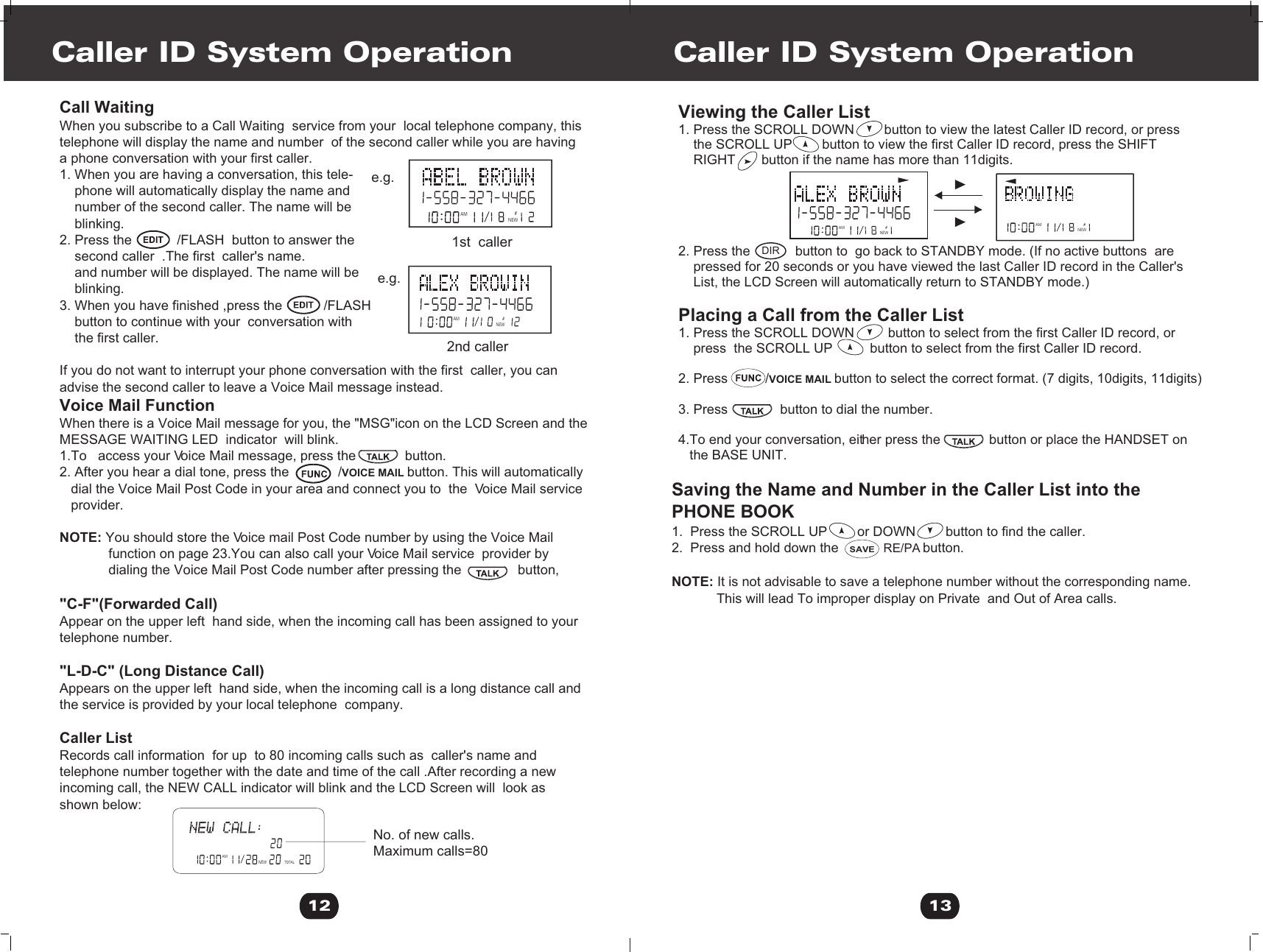 Viewing the Caller List 1. Press the SCROLL DOWN        button to view the latest Caller ID record, or press     the SCROLL UP        button to view the first Caller ID record, press the SHIFT     RIGHT       button if the name has more than 11digits.2. Press the            button to  go back to STANDBY mode. (If no active buttons  are    pressed for 20 seconds or you have viewed the last Caller ID record in the Caller&apos;s     List, the LCD Screen will automatically return to STANDBY mode.)Placing a Call from the Caller List 1. Press the SCROLL DOWN         button to select from the first Caller ID record, or     press  the SCROLL UP          button to select from the first Caller ID record. 2. Press          /VOICE MAIL button to select the correct format. (7 digits, 10digits, 11digits)3. Press              button to dial the number.4.To end your conversation, either press the             button or place the HANDSET on    the BASE UNIT.  Caller ID System Operation13AM #NEWAM #NEWSaving the Name and Number in the Caller List into the PHONE BOOK1.  Press the SCROLL UP        or DOWN        button to find the caller. 2.  Press and hold down the            RE/PA button.NOTE: It is not advisable to save a telephone number without the corresponding name.            This will lead To improper display on Private  and Out of Area calls.DIR SAVECall WaitingWhen you subscribe to a Call Waiting  service from your  local telephone company, this telephone will display the name and number  of the second caller while you are having a phone conversation with your first caller.1. When you are having a conversation, this tele-    phone will automatically display the name and     number of the second caller. The name will be     blinking.2. Press the            /FLASH  button to answer the     second caller  .The first  caller&apos;s name.     and number will be displayed. The name will be    blinking.3. When you have finished ,press the           /FLASH    button to continue with your  conversation with     the first caller.If you do not want to interrupt your phone conversation with the first  caller, you can advise the second caller to leave a Voice Mail message instead.Voice Mail FunctionWhen there is a Voice Mail message for you, the &quot;MSG&quot;icon on the LCD Screen and the MESSAGE WAITING LED  indicator  will blink.1.To   access your Voice Mail message, press the             button.2. After you hear a dial tone, press the             /VOICE MAIL button. This will automatically    dial the Voice Mail Post Code in your area and connect you to  the  Voice Mail service    provider.NOTE: You should store the Voice mail Post Code number by using the Voice Mail              function on page 23.You can also call your Voice Mail service  provider by              dialing the Voice Mail Post Code number after pressing the               button,             &quot;C-F&quot;(Forwarded Call)Appear on the upper left  hand side, when the incoming call has been assigned to yourtelephone number.&quot;L-D-C&quot; (Long Distance Call)Appears on the upper left  hand side, when the incoming call is a long distance call and the service is provided by your local telephone  company.Caller ListRecords call information  for up  to 80 incoming calls such as  caller&apos;s name andtelephone number together with the date and time of the call .After recording a newincoming call, the NEW CALL indicator will blink and the LCD Screen will  look as shown below:Caller ID System Operation12AMTOTALNEWNo. of new calls.Maximum calls=80AM #NEWAM#NEWe.g.e.g.1st  caller 2nd caller 