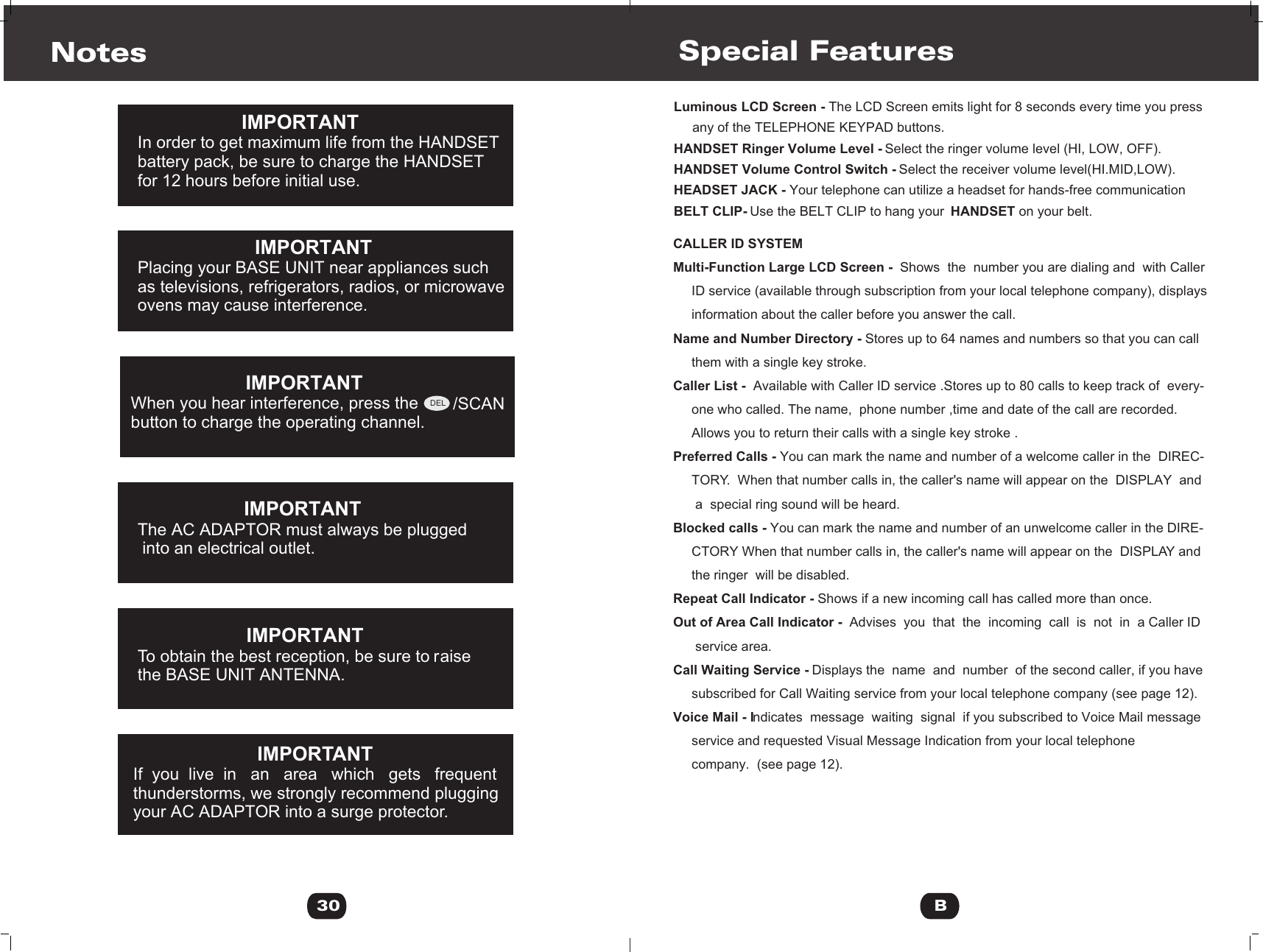 Notes                      IMPORTANTIn order to get maximum life from the HANDSETbattery pack, be sure to charge the HANDSETfor 12 hours before initial use.IMPORTANT                     Placing your BASE UNIT near appliances such         as televisions, refrigerators, radios, or microwave       ovens may cause interference.    IMPORTANT                                              IMPORTANTThe AC ADAPTOR must always be plugged into an electrical outlet.                       IMPORTANT          To obtain the best reception, be sure to aiser   the BASE UNIT ANTENNA.IMPORTANT                       If you live in an area  which gets  frequent                       thunderstorms, we strongly recommend plugging      your AC ADAPTOR into a surge protector.        30When you hear interference, press the          button to charge the operating channel.        /SCANDELSpecial FeaturesLuminous LCD Screen - The LCD Screen emits light for 8 seconds every time you press      any of the TELEPHONE KEYPAD buttons.HANDSET Ringer Volume Level - Select the ringer volume level (HI, LOW, OFF).HANDSET Volume Control Switch - Select the receiver volume level(HI.MID,LOW).HEADSET JACK - Your telephone can utilize a headset for hands-free communicationBELT CLIP- Use the BELT CLIP to hang your  HANDSET on your belt.CALLER ID SYSTEMMulti-Function Large LCD Screen -  Shows  the  number you are dialing and  with Caller     ID service (available through subscription from your local telephone company), displays      information about the caller before you answer the call. Name and Number Directory - Stores up to 64 names and numbers so that you can call      them with a single key stroke.Caller List -  Available with Caller ID service .Stores up to 80 calls to keep track of  every-     one who called. The name,  phone number ,time and date of the call are recorded.      Allows you to return their calls with a single key stroke .Preferred Calls - You can mark the name and number of a welcome caller in the  DIREC-     TORY.  When that number calls in, the caller&apos;s name will appear on the  DISPLAY  and        a  special ring sound will be heard.Blocked calls - You can mark the name and number of an unwelcome caller in the DIRE-     CTORY When that number calls in, the caller&apos;s name will appear on the  DISPLAY and       the ringer  will be disabled.Repeat Call Indicator - Shows if a new incoming call has called more than once. Out of Area Call Indicator -  Advises  you  that  the  incoming  call  is  not  in  a Caller ID        service area. Call Waiting Service - Displays the  name  and  number  of the second caller, if you have      subscribed for Call Waiting service from your local telephone company (see page 12).Voice Mail - Indicates  message  waiting  signal  if you subscribed to Voice Mail message     service and requested Visual Message Indication from your local telephone      company.  (see page 12).B
