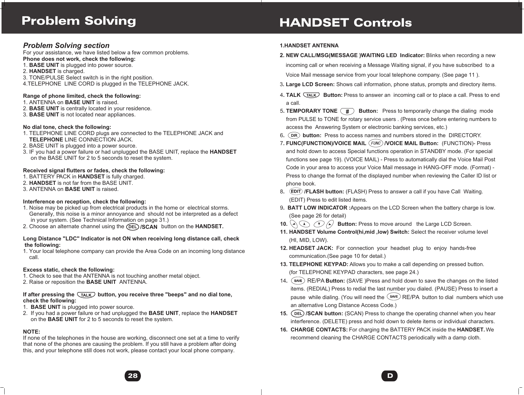 Problem Solving sectionFor your assistance, we have listed below a few common problems.Phone does not work, check the following:1. BASE UNIT is plugged into power source.2. HANDSET is charged.3. TONE/PULSE Select switch is in the right position.4.TELEPHONE  LINE CORD is plugged in the TELEPHONE JACK.Range of phone limited, check the following:1. ANTENNA on BASE UNIT is raised.2. BASE UNIT is centrally located in your residence.3. BASE UNIT is not located near appliances.No dial tone, check the following:1. TELEPHONE LINE CORD plugs are connected to the TELEPHONE JACK and     TELEPHONE LINE CONNECTION JACK.2. BASE UNIT is plugged into a power source.3. IF you had a power failure or had unplugged the BASE UNIT, replace the HANDSET     on the BASE UNIT for 2 to 5 seconds to reset the system. Received signal flutters or fades, check the following:1. BATTERY PACK in HANDSET is fully charged.2. HANDSET is not far from the BASE UNIT.3. ANTENNA on BASE UNIT is raised. Interference on reception, check the following:1. Noise may be picked up from electrical products in the home or  electrical storms.     Generally, this noise is a minor annoyance and  should not be interpreted as a defect     in your system. (See Technical Information on page 31.) 2. Choose an alternate channel using the                        button on the HANDSET.Long Distance &quot;LDC&quot; Indicator is not ON when receiving long distance call, check the following:1. Your local telephone company can provide the Area Code on an incoming long distance     call.Excess static, check the following:1. Check to see that the ANTENNA is not touching another metal object.2. Raise or reposition the BASE UNIT  ANTENNA.If after pressing the               button, you receive three &quot;beeps&quot; and no dial tone, check the following:1.  BASE UNIT is plugged into power source.2.  If you had a power failure or had unplugged the BASE UNIT, replace the HANDSET     on the BASE UNIT for 2 to 5 seconds to reset the system.NOTE:If none of the telephones in the house are working, disconnect one set at a time to verify that none of the phones are causing the problem. If you still have a problem after doing this, and your telephone still does not work, please contact your local phone company.                                         Problem Solving28  /SCANDEL1.HANDSET ANTENNA2. NEW CALL/MSG(MESSAGE )WAITING LED  Indicator: Blinks when recording a new     incoming call or when receiving a Message Waiting signal, if you have subscribed  to a     Voice Mail message service from your local telephone company. (See page 11 ).3. Large LCD Screen: Shows call information, phone status, prompts and directory items.HANDSET Controls4. TALK               Button: Press to answer an  incoming call or to place a call. Press to end     a call.5. TEMPORARY TONE              Button:   Press to temporarily change the dialing  mode     from PULSE to TONE for rotary service users . (Press once before entering numbers to     access the  Answering System or electronic banking services, etc.)6.            button:  Press to access names and numbers stored in the  DIRECTORY.7. FUNC(FUNCTION)/VOICE MAIL            /VOICE MAIL Button:  (FUNCTION)- Press     and hold down to access Special functions operation in STANDBY mode. (For special     functions see page 19). (VOICE MAIL) - Press to automatically dial the Voice Mail Post     Code in your area to access your Voice Mail message in HANG-OFF mode. (Format) -     Press to change the format of the displayed number when reviewing the Caller ID list or     phone book.8.             /FLASH button: (FLASH) Press to answer a call if you have Call  Waiting.       (EDIT) Press to edit listed items.  9.  BATT LOW INDICATOR :Appears on the LCD Screen when the battery charge is low.       (See page 26 for detail)10.                                 Button: Press to move around   the Large LCD Screen.11. HANDSET Volume Control(hi,mid ,low) Switch: Select the receiver volume level      (HI, MID, LOW).12. HEADSET JACK:  For  connection  your  headset  plug  to  enjoy  hands-free        communication.(See page 10 for detail.)13. TELEPHONE KEYPAD: Allows you to make a call depending on pressed button.      (for TELEPHONE KEYPAD characters, see page 24.)14.             RE/PA Button: (SAVE )Press and hold down to save the changes on the listed        items. (REDIAL) Press to redial the last number you dialed. (PAUSE) Press to insert a        pause  while dialing. (You will need the            RE/PA  button to dial  numbers which use       an alternative Long Distance Access Code.)15.            /SCAN button: (SCAN) Press to change the operating channel when you hear        interference. (DELETE) press and hold down to delete items or individual characters.16.  CHARGE CONTACTS: For charging the BATTERY PACK inside the HANDSET. We        recommend cleaning the CHARGE CONTACTS periodically with a damp cloth.DDIRDIRSAVESAVESAVESAVEDEL