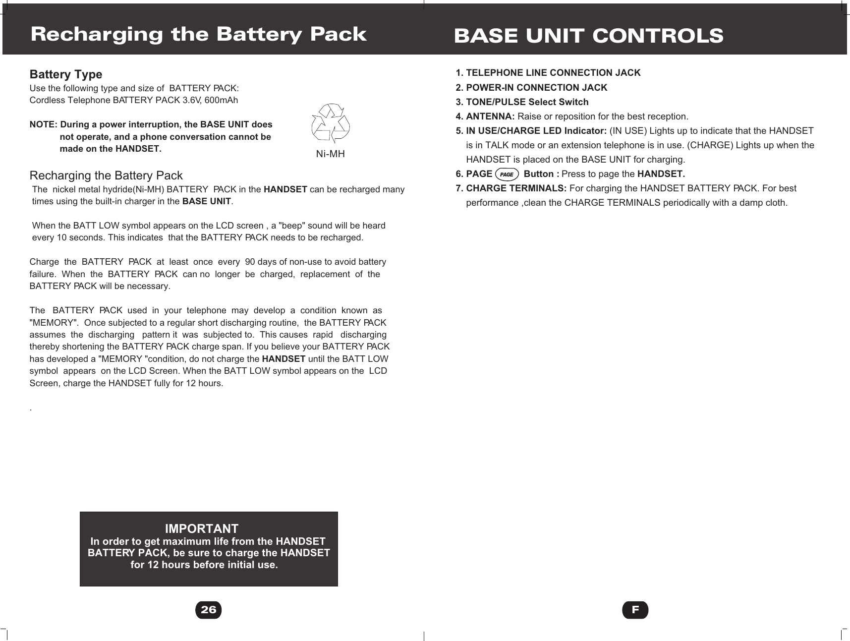 Battery TypeUse the following type and size of  BATTERY PACK:Cordless Telephone BATTERY PACK 3.6V, 600mAh   NOTE: During a power interruption, the BASE UNIT does            not operate, and a phone conversation cannot be             made on the HANDSET.Recharging the Battery Pack The  nickel metal hydride(Ni-MH) BATTERY  PACK in the HANDSET can be recharged many  times using the built-in charger in the BASE UNIT.  When the BATT LOW symbol appears on the LCD screen , a &quot;beep&quot; sound will be heard  every 10 seconds. This indicates  that the BATTERY PACK needs to be recharged.Charge  the  BATTERY  PACK  at  least  once  every  90 days of non-use to avoid battery failure.  When  the  BATTERY  PACK  can no  longer  be  charged,  replacement  of  the BATTERY PACK will be necessary.The   BATTERY  PACK  used  in  your  telephone  may  develop  a  condition  known  as &quot;MEMORY&quot;.  Once subjected to a regular short discharging routine,  the BATTERY PACK  assumes  the  discharging   pattern it  was  subjected to.  This causes  rapid   discharging thereby shortening the BATTERY PACK charge span. If you believe your BATTERY PACK has developed a &quot;MEMORY &quot;condition, do not charge the HANDSET until the BATT LOW symbol  appears  on the LCD Screen. When the BATT LOW symbol appears on the  LCD Screen, charge the HANDSET fully for 12 hours.. Recharging the Battery Pack                           IMPORTANT In order to get maximum life from the HANDSET BATTERY PACK, be sure to charge the HANDSET                for 12 hours before initial use.26Ni-MHBASE UNIT CONTROLS1. TELEPHONE LINE CONNECTION JACK2. POWER-IN CONNECTION JACK3. TONE/PULSE Select Switch4. ANTENNA: Raise or reposition for the best reception.5. IN USE/CHARGE LED Indicator: (IN USE) Lights up to indicate that the HANDSET    is in TALK mode or an extension telephone is in use. (CHARGE) Lights up when the     HANDSET is placed on the BASE UNIT for charging.6. PAGE            Button : Press to page the HANDSET.7. CHARGE TERMINALS: For charging the HANDSET BATTERY PACK. For best     performance ,clean the CHARGE TERMINALS periodically with a damp cloth.FPAGE