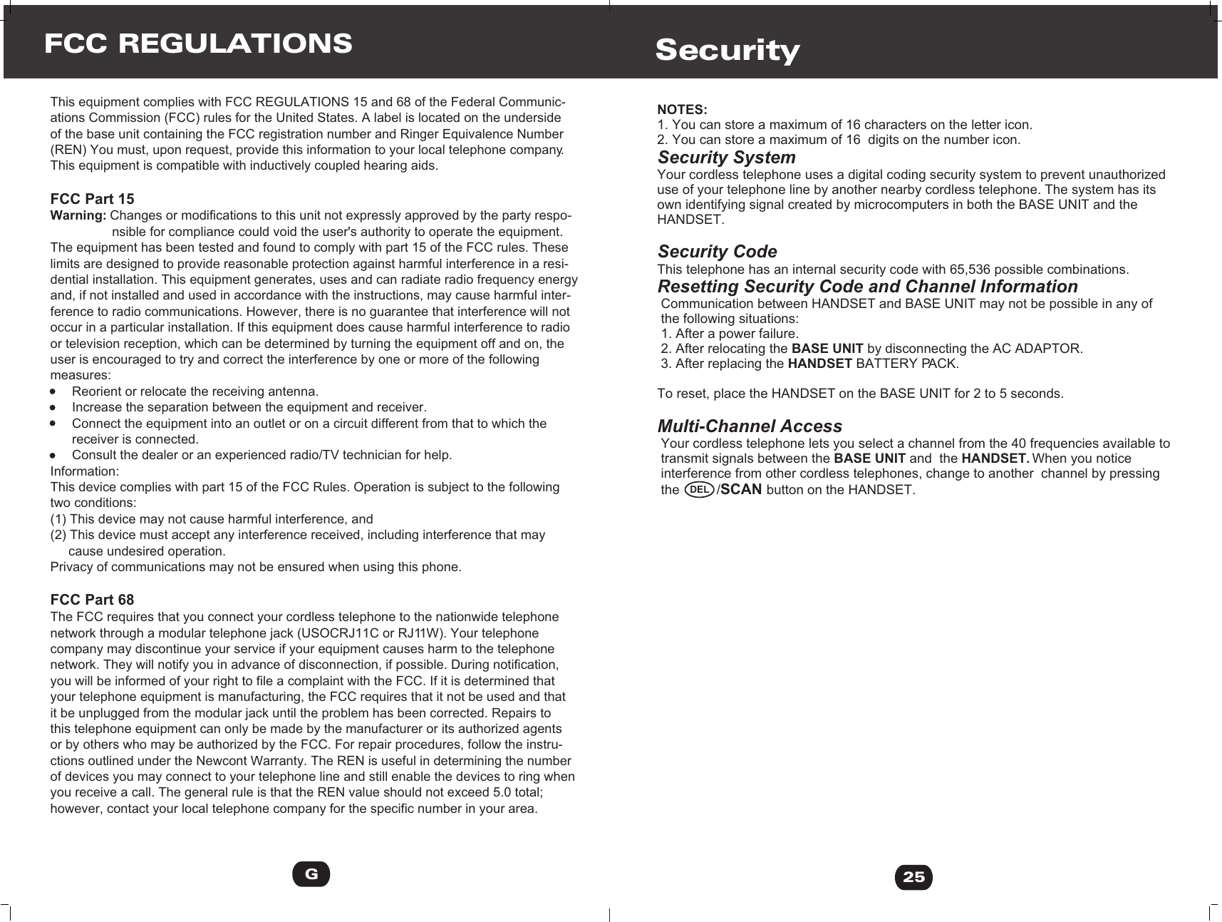 NOTES:1. You can store a maximum of 16 characters on the letter icon.2. You can store a maximum of 16  digits on the number icon.Security SystemYour cordless telephone uses a digital coding security system to prevent unauthorizeduse of your telephone line by another nearby cordless telephone. The system has its own identifying signal created by microcomputers in both the BASE UNIT and the HANDSET.Security CodeThis telephone has an internal security code with 65,536 possible combinations. Resetting Security Code and Channel Information Communication between HANDSET and BASE UNIT may not be possible in any of  the following situations: 1. After a power failure. 2. After relocating the BASE UNIT by disconnecting the AC ADAPTOR. 3. After replacing the HANDSET BATTERY PACK. To reset, place the HANDSET on the BASE UNIT for 2 to 5 seconds.Multi-Channel Access Your cordless telephone lets you select a channel from the 40 frequencies available to  transmit signals between the BASE UNIT and  the HANDSET. When you notice  interference from other cordless telephones, change to another  channel by pressing  the          /SCAN button on the HANDSET.Security25DELThis equipment complies with FCC REGULATIONS 15 and 68 of the Federal Communic-ations Commission (FCC) rules for the United States. A label is located on the underside of the base unit containing the FCC registration number and Ringer Equivalence Number(REN) You must, upon request, provide this information to your local telephone company. This equipment is compatible with inductively coupled hearing aids.FCC Part 15Warning: Changes or modifications to this unit not expressly approved by the party respo-                 nsible for compliance could void the user&apos;s authority to operate the equipment. The equipment has been tested and found to comply with part 15 of the FCC rules. These limits are designed to provide reasonable protection against harmful interference in a resi-dential installation. This equipment generates, uses and can radiate radio frequency energy and, if not installed and used in accordance with the instructions, may cause harmful inter-ference to radio communications. However, there is no guarantee that interference will not occur in a particular installation. If this equipment does cause harmful interference to radio or television reception, which can be determined by turning the equipment off and on, the user is encouraged to try and correct the interference by one or more of the following measures:      Reorient or relocate the receiving antenna.      Increase the separation between the equipment and receiver.      Connect the equipment into an outlet or on a circuit different from that to which the       receiver is connected.       Consult the dealer or an experienced radio/TV technician for help.Information:This device complies with part 15 of the FCC Rules. Operation is subject to the following two conditions:(1) This device may not cause harmful interference, and(2) This device must accept any interference received, including interference that may      cause undesired operation.Privacy of communications may not be ensured when using this phone.FCC Part 68The FCC requires that you connect your cordless telephone to the nationwide telephone network through a modular telephone jack (USOCRJ11C or RJ11W). Your telephone company may discontinue your service if your equipment causes harm to the telephone network. They will notify you in advance of disconnection, if possible. During notification, you will be informed of your right to file a complaint with the FCC. If it is determined that your telephone equipment is manufacturing, the FCC requires that it not be used and that it be unplugged from the modular jack until the problem has been corrected. Repairs to this telephone equipment can only be made by the manufacturer or its authorized agents or by others who may be authorized by the FCC. For repair procedures, follow the instru-ctions outlined under the Newcont Warranty. The REN is useful in determining the number of devices you may connect to your telephone line and still enable the devices to ring when you receive a call. The general rule is that the REN value should not exceed 5.0 total; however, contact your local telephone company for the specific number in your area.FCC REGULATIONSG