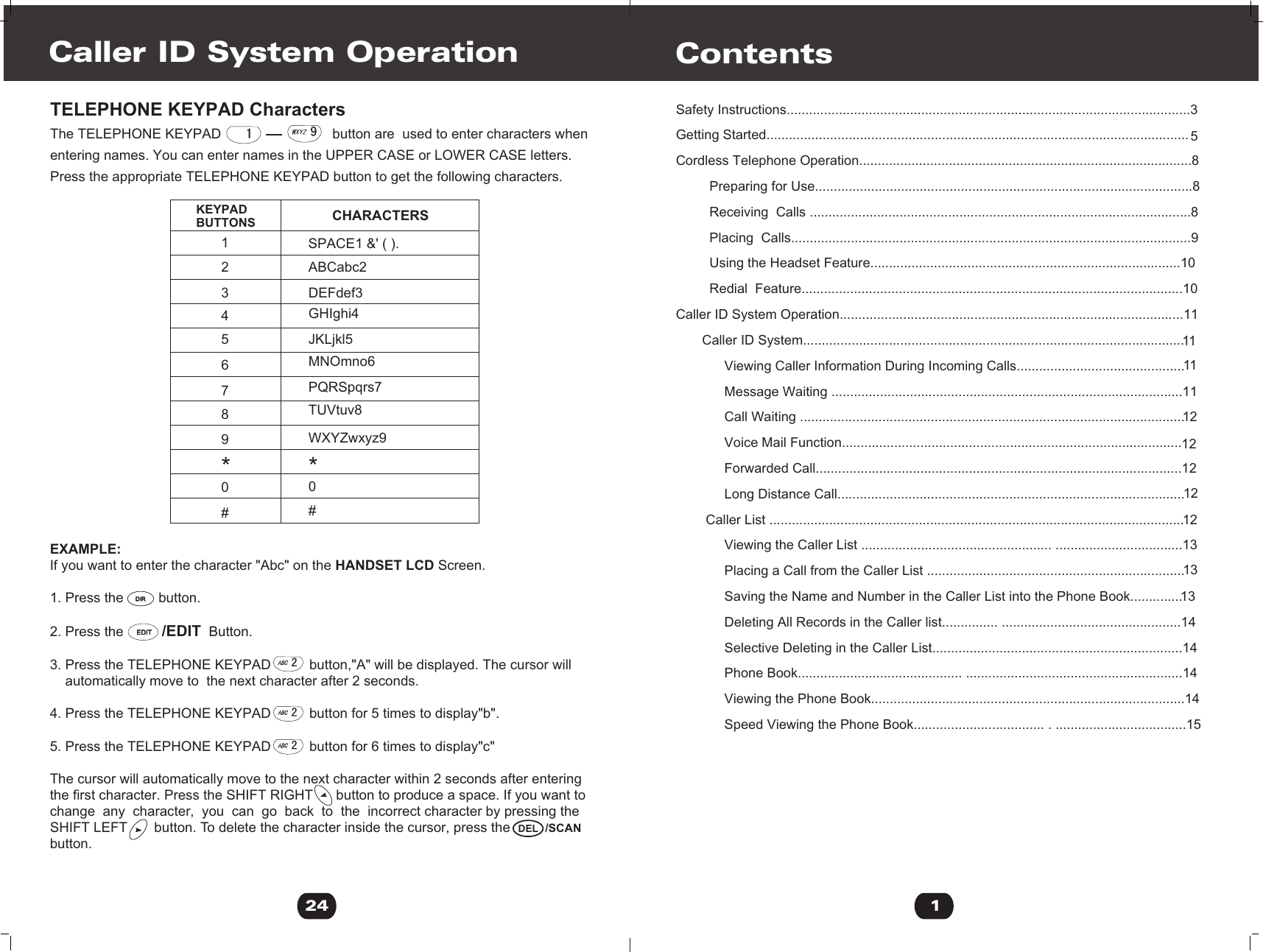 EXAMPLE:If you want to enter the character &quot;Abc&quot; on the HANDSET LCD Screen.1. Press the         button.2. Press the          /EDIT  Button.3. Press the TELEPHONE KEYPAD          button,&quot;A&quot; will be displayed. The cursor will     automatically move to  the next character after 2 seconds.4. Press the TELEPHONE KEYPAD          button for 5 times to display&quot;b&quot;.5. Press the TELEPHONE KEYPAD          button for 6 times to display&quot;c&quot;The cursor will automatically move to the next character within 2 seconds after enteringthe first character. Press the SHIFT RIGHT      button to produce a space. If you want to change  any  character,  you  can  go  back  to  the  incorrect character by pressing the SHIFT LEFT       button. To delete the character inside the cursor, press the button.KEYPAD BUTTONS CHARACTERS                                   SPACE1 &amp;&apos; ( ).ABCabc2DEFdef3GHIghi4JKLjkl5MNOmno6PQRSpqrs7TUVtuv8WXYZwxyz9123456789**00##Caller ID System Operation24TELEPHONE KEYPAD CharactersThe TELEPHONE KEYPAD                             button are  used to enter characters when entering names. You can enter names in the UPPER CASE or LOWER CASE letters.Press the appropriate TELEPHONE KEYPAD button to get the following characters./SCANDIRDIREDITEDITDEL1Safety Instructions............................................................................................................3Getting Started................................................................................................................. 5Cordless Telephone Operation.........................................................................................8         Preparing for Use.....................................................................................................8         Receiving  Calls ......................................................................................................8         Placing  Calls...........................................................................................................9         Using the Headset Feature...................................................................................10         Redial  Feature......................................................................................................10Caller ID System Operation............................................................................................11       Caller ID System......................................................................................................1111             Viewing Caller Information During Incoming Calls.............................................             Message Waiting ..............................................................................................1112             Call Waiting .......................................................................................................             Voice Mail Function...........................................................................................12             Forwarded Call..................................................................................................1212             Long Distance Call.............................................................................................        Caller List ...............................................................................................................12             Viewing the Caller List ................................................... ..................................1313             Placing a Call from the Caller List .....................................................................             Saving the Name and Number in the Caller List into the Phone Book..............13             Deleting All Records in the Caller list............... ................................................14             Selective Deleting in the Caller List...................................................................14             Phone Book............................................ ..........................................................14             Viewing the Phone Book....................................................................................14             Speed Viewing the Phone Book................................... . ...................................15           Contents