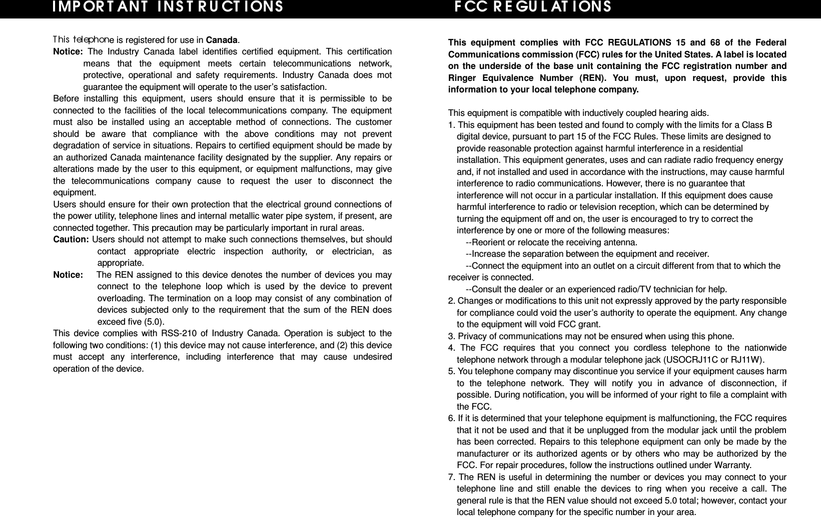   T his telephone is registered for use in Canada. Notice: The Industry Canada label identifies certified equipment. This certification means that the equipment meets certain telecommunications network, protective, operational and safety requirements. Industry Canada does mot guarantee the equipment will operate to the user’s satisfaction. Before installing this equipment, users should ensure that it is permissible to be connected to the facilities of the local telecommunications company. The equipment must also be installed using an acceptable method of connections. The customer should be aware that compliance with the above conditions may not prevent degradation of service in situations. Repairs to certified equipment should be made by an authorized Canada maintenance facility designated by the supplier. Any repairs or alterations made by the user to this equipment, or equipment malfunctions, may give the telecommunications company cause to request the user to disconnect the equipment.  Users should ensure for their own protection that the electrical ground connections of the power utility, telephone lines and internal metallic water pipe system, if present, are connected together. This precaution may be particularly important in rural areas. Caution: Users should not attempt to make such connections themselves, but should contact appropriate electric inspection authority, or electrician, as appropriate. Notice:   The REN assigned to this device denotes the number of devices you may connect to the telephone loop which is used by the device to prevent overloading. The termination on a loop may consist of any combination of devices subjected only to the requirement that the sum of the REN does exceed five (5.0). This device complies with RSS-210 of Industry Canada. Operation is subject to the following two conditions: (1) this device may not cause interference, and (2) this device must accept any interference, including interference that may cause undesired operation of the device.               I MP OR T AN T INSTRU CT I ON S                      FCC R E GU L AT I ONS This equipment complies with FCC REGULATIONS 15 and 68 of the Federal Communications commission (FCC) rules for the United States. A label is located on the underside of the base unit containing the FCC registration number and Ringer Equivalence Number (REN). You must, upon request, provide this information to your local telephone company.  This equipment is compatible with inductively coupled hearing aids. 1. This equipment has been tested and found to comply with the limits for a Class B digital device, pursuant to part 15 of the FCC Rules. These limits are designed to provide reasonable protection against harmful interference in a residential installation. This equipment generates, uses and can radiate radio frequency energy and, if not installed and used in accordance with the instructions, may cause harmful interference to radio communications. However, there is no guarantee that interference will not occur in a particular installation. If this equipment does cause harmful interference to radio or television reception, which can be determined by turning the equipment off and on, the user is encouraged to try to correct the interference by one or more of the following measures: --Reorient or relocate the receiving antenna. --Increase the separation between the equipment and receiver. --Connect the equipment into an outlet on a circuit different from that to which the receiver is connected. --Consult the dealer or an experienced radio/TV technician for help. 2. Changes or modifications to this unit not expressly approved by the party responsible for compliance could void the user’s authority to operate the equipment. Any change to the equipment will void FCC grant. 3. Privacy of communications may not be ensured when using this phone. 4. The FCC requires that you connect you cordless telephone to the nationwide telephone network through a modular telephone jack (USOCRJ11C or RJ11W). 5. You telephone company may discontinue you service if your equipment causes harm to the telephone network. They will notify you in advance of disconnection, if possible. During notification, you will be informed of your right to file a complaint with the FCC. 6. If it is determined that your telephone equipment is malfunctioning, the FCC requires that it not be used and that it be unplugged from the modular jack until the problem has been corrected. Repairs to this telephone equipment can only be made by the manufacturer or its authorized agents or by others who may be authorized by the FCC. For repair procedures, follow the instructions outlined under Warranty. 7. The REN is useful in determining the number or devices you may connect to your telephone line and still enable the devices to ring when you receive a call. The general rule is that the REN value should not exceed 5.0 total; however, contact your local telephone company for the specific number in your area.    