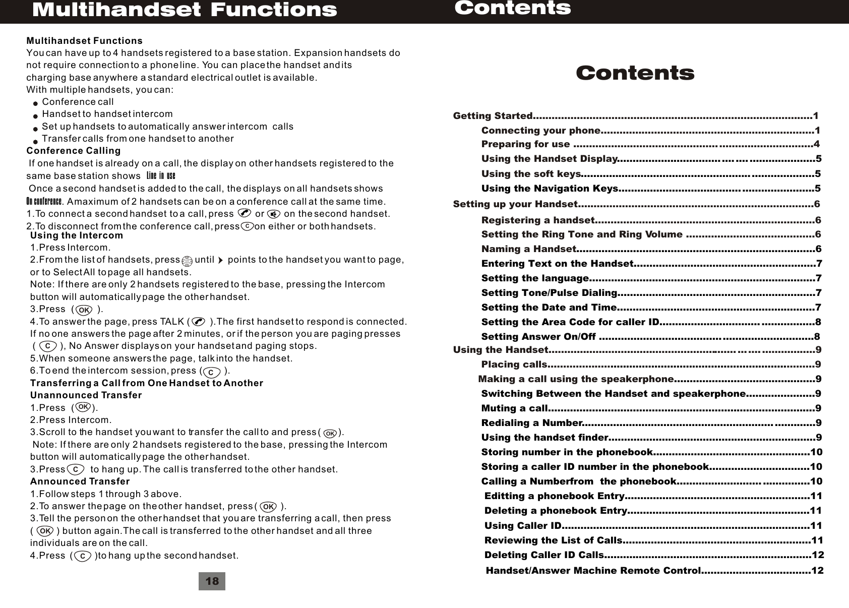 ContentsGetting Started.........................................................................................1         Connecting your phone....................................................................1         Preparing for use .............................................. ..............................4         Using the Handset Display         Using the soft keys................................. .... .... .....................5..........................................................................5         Using the Navigation Keys....................................... .......................5 Setting up your Handset...........................................................................6         Registering a handset......................................................................6         Setting the Ring Tone and Ring Volume .........................................6         Naming a Handset............................................................................6         Entering Text on the Handset..........................................................7          Setting the language........................................................................7         Setting Tone/Pulse Dialing...............................................................7         Setting the Date and Time...............................................................7         Setting the Area Code for caller ID................................ .................8                      Setting Answer On/Off ....................................................................8Using the Intercom1.Press Intercom.2.From the list of handsets, press      until      points to the handset you want to page,or to Select All to page all handsets.Note: If there are only 2 handsets registered to the base, pressing the Intercombutton will automatically page the other handset.3.Press  (         ).4.To answer the page, press TALK (         ).The first handset to respond is connected.If no one answers the page after 2 minutes, or if the person you are paging presses (          ), No Answer displays on your handset and paging stops.5.When someone answers the page, talk into the handset.6.To end the intercom session, press (        ).Transferring a Call from One Handset to AnotherUnannounced Transfer1.Press  (       ).2.Press Intercom.3.Scroll to the handset you want to transfer the call to and press (       ). Note: If there are only 2 handsets registered to the base, pressing the Intercombutton will automatically page the other handset.3.Press          to hang up. The call is transferred to the other handset.Announced Transfer1.Follow steps 1 through 3 above.2.To answer the page on the other handset, press (          ).3.Tell the person on the other handset that you are transferring a call, then press(          ) button again.The call is transferred to the other handset and all threeindividuals are on the call.4.Press  (        )to hang up the second handset.VolumeOKCOKOKCCCOKOK18Multihandset FunctionsCMultihandset FunctionsYou can have up to 4 handsets registered to a base station. Expansion handsets donot require connection to a phone line. You can place the handset and itscharging base anywhere a standard electrical outlet is available.With multiple handsets, you can:      Conference call      Handset to handset intercom       Set up handsets to automatically answer intercom  calls       Transfer calls from one handset to anotherConference Calling If one handset is already on a call, the display on other handsets registered to thesame base station shows   Line  in  use Once a second handset is added to the call, the displays on all handsets showsOn conference. A maximum of 2 handsets can be on a conference call at the same time.1.To connect a second handset to a call, press        or        on the second handset.2.To disconnect from the conference call, press      on either or both handsets.ContentsUsing the Handset............................................................ ... .... .................9         Placing calls.................... .........9        Making a call using the speakerphone.....................................................................................................9         Switching Between the Handset and speakerphone......................9          Muting a call.....................................................................................9         Redialing a Number............................................................. .............9         Using the handset finder..................................................................9         Storing number in the phonebook..................................................10         Storing a caller ID number in the phonebook................................10         Calling a Numberfrom  the phonebook........................... ...............10          Editting a phonebook Entry...........................................................11                Deleting a phonebook Entry..........................................................11          Using Caller ID...............................................................................11          Reviewing the List of Calls............................................................11          Deleting Caller ID Calls..................................................................12Handset/Answer Machine Remote Control...................................12