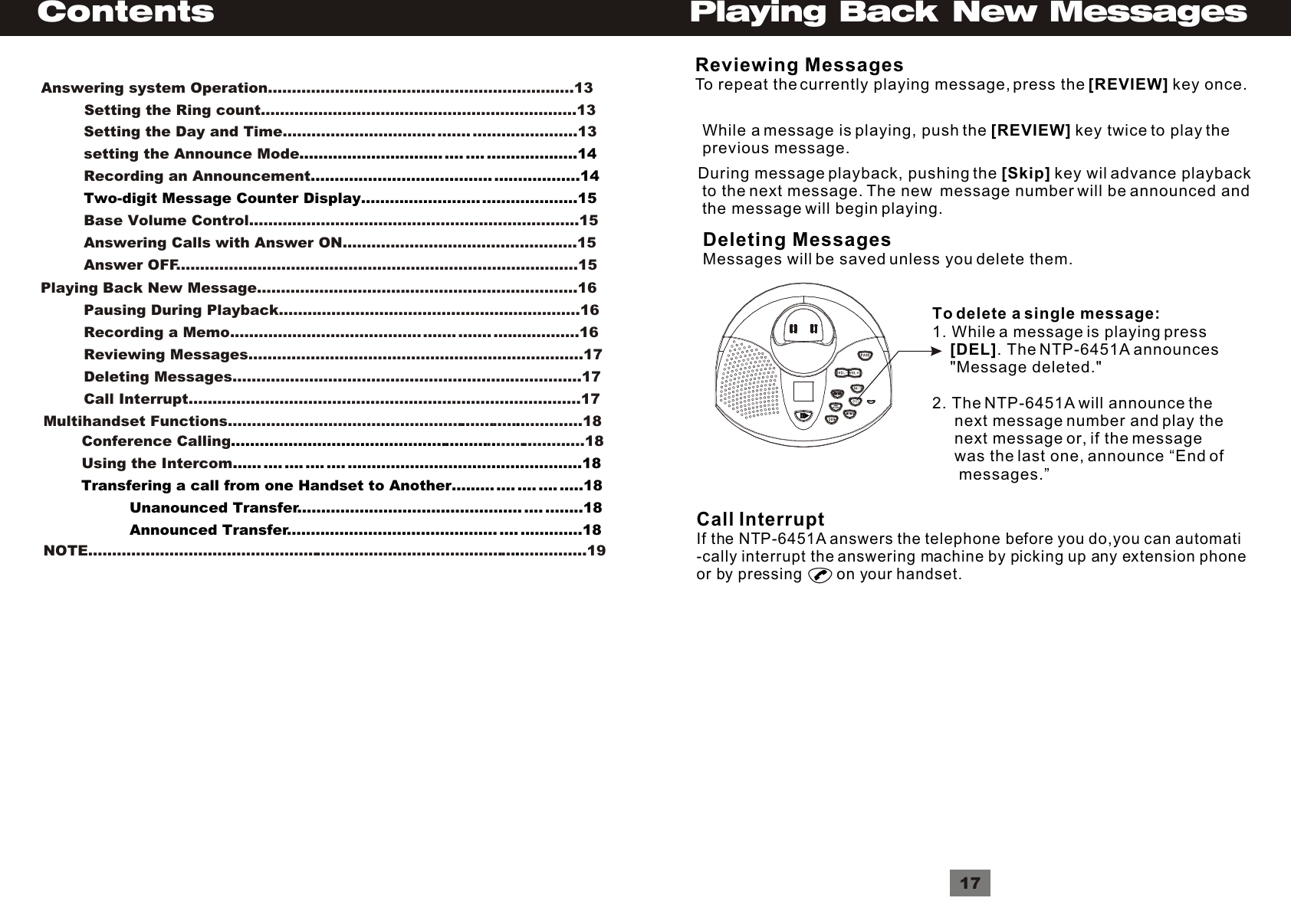ContentsAnswering system Operation................................................................13         Setting the Ring count..................................................................13         Setting the Day and Time....................................... ......................13         setting the Announce Mode         Recording an Announcement.............................. .... .... ...................14........................................................14         Two-digit Message Counter Display.............................................15                          Base Volume Control.....................................................................15         Answering Calls with Answer ON.................................................15         Answer OFF....................................................................................15Playing Back New Message...................................................................16         Pausing During Playback...............................................................16         Recording a Memo............................................... ....... ..................16         Reviewing Messages......................................................................17         Deleting Messages.........................................................................17         Call Interrupt..................................................................................17Multihandset Functions............................................................. .............18.        Conference Calling . ...................18        Using the Intercom...................................................... ....... .... .... .... .... .................................................18        Transfering a call from one Handset to Another......... .... .... .... .....18                  Unanounced Transfer............................................... .... ........18                  Announced Transfer............................................ .... .............18         Reviewing MessagesTo repeat the currently playing message, press the [REVIEW] key once.While a message is playing, push the [REVIEW] key twice to play the previous message.During message playback, pushing the [Skip] key wil advance playback to the next message. The new  message number will be announced and the message will begin playing.Deleting MessagesMessages will be saved unless you delete them.To delete a single message:1. While a message is playing press     [DEL]. The NTP-6451A announces     &quot;Message deleted.&quot;2. The NTP-6451A will announce the      next message number and play the      next message or, if the message      was the last one, announce “End of      messages.”Call InterruptIf the NTP-6451A answers the telephone before you do,you can automati-cally interrupt the answering machine by picking up any extension phone or by pressing        on your handset.17Playing Back New MessagesNOTE.......................................................................................... ..............19.