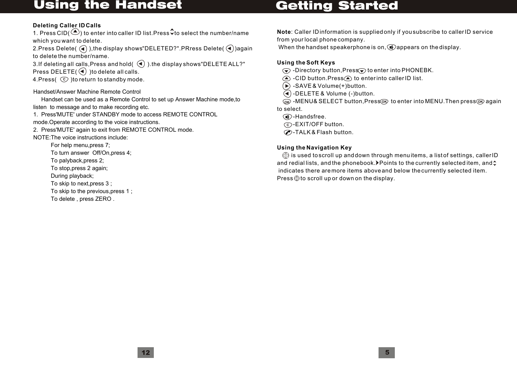 VolumeNote: Caller ID information is supplied only if you subscribe to caller ID servicefrom your local phone company. When the handset speakerphone is on,        appears on the display.Using the Soft Keys          -Directory button,Press      to enter into PHONEBK.          -CID button.Press       to enter into caller ID list.          -SAVE &amp; Volume(+)button.          -DELETE &amp; Volume (-)button.          -MENU&amp; SELECT button,Press       to enter into MENU.Then press      again to select.          -Handsfree.          -EXIT/OFF button.          -TALK &amp; Flash button.Using the Navigation Key         is used to scroll up and down through menu items, a list of settings, caller IDand redial lists, and the phonebook.   Points to the currently selected item, and indicates there are more items above and below the currently selected item. Press     to scroll up or down on the display.VolumeCOK OK5OKGetting StartedDeleting Caller ID Calls1. Press CID(       ) to enter into caller ID list.Press    to select the number/namewhich you want to delete.2.Press Delete(        ),the display shows DELETED? .PRress Delete(       )againto delete the number/name.3.If deleting all calls,Press and hold(         ).the display shows DELETE ALL?Press DELETE(        )to delete all calls.4.Press(         )to return to standby mode.&quot;&quot;&quot;&quot;C12Using the HandsetHandset/Answer Machine Remote Control     Handset can be used as a Remote Control to set up Answer Machine mode,to listen  to message and to make recording etc.1.  Press&apos;MUTE&apos; under STANDBY mode to access REMOTE CONTROLmode.Operate according to the voice instructions.2.  Press&apos;MUTE&apos; again to exit from REMOTE CONTROL mode.NOTE:The voice instructions include:           For help menu,press 7;           To turn answer  Off/On,press 4;           To palyback,press 2;           To stop,press 2 again;           During playback;           To skip to next,press 3 ;           To skip to the previous,press 1 ;           To delete , press ZERO .