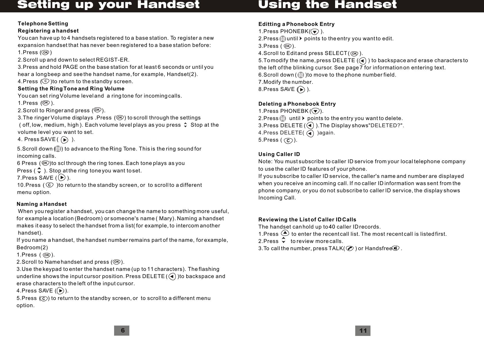 5.Scroll down (    ) to advance to the Ring Tone. This is the ring sound forincoming calls.6 Press  (      )to scl through the ring tones. Each tone plays as youPress (      ). Stop at the ring tone you want to set.7.Press SAVE (       ).10.Press  (        )to return to the standby screen, or  to scroll to a differentmenu option.VolumeOKNaming a Handset When you register a handset, you can change the name to something more useful,for example a location (Bedroom) or someone&apos;s name ( Mary). Naming a handsetmakes it easy to select the handset from a list( for example, to intercom another handset).If you name a handset, the handset number remains part of the name, for example, Bedroom(2)1.Press  (       ).2.Scroll to Name handset and press (      ).3.Use the keypad to enter the handset name (up to 11 characters). The flashingunderline shows the input cursor position. Press DELETE (       )to backspace anderase characters to the left of the input cursor.4.Press SAVE (      ).5.Press  (     ) to return to the standby screen, or  to scroll to a different menuoption.OKCOKC6Setting up your HandsetOKOKOKCOKTelephone SettingRegistering a handsetYou can have up to 4 handsets registered to a base station. To register a newexpansion handset that has never been registered to a base station before:1.Press (      ) 2.Scroll up and down to select REGIST-ER.3.Press and hold PAGE on the base station for at least 6 seconds or until youhear a long beep and see the handset name, for example, Handset(2).4.Press  (      )to return to the standby screen.Setting the Ring Tone and Ring VolumeYou can set ring Volume level and  a ring tone for incoming calls. 1.Press  (      ).2.Scroll to Ringer and press  (      ).3.The ringer Volume displays .Press  (      ) to scroll through the settings ( off, low, medium, high ). Each volume level plays as you press       Stop at the volume level you  want to set.4. Press SAVE (         ).Editting a Phonebook Entry1.Press PHONEBK(       ).2.Press      until    points to the entry you want to edit.3.Press (       ).4.Scroll to Edit and press SELECT (       ).5.To modify the name, press DELETE (        ) to backspace and erase characters tothe left of the blinking cursor. See page 7 for information on entering text.6.Scroll down (      )to move to the phone number field.7.Modify the number.8.Press SAVE (      ).Deleting a Phonebook Entry1.Press PHONEBK (      ).2.Press       until     points to the entry you want to delete.3.Press DELETE (       ).The Display shows5.Press (        ).Using Caller IDNote: You must subscribe to caller ID service from your local telephone companyto use the caller ID features of your phone.If you subscribe to caller ID service, the caller&apos;s name and number are displayedwhen you receive an incoming call. If no caller ID information was sent from thephone company, or you do not subscribe to caller ID service, the display showsIncoming Call.Reviewing the List of Caller ID CallsThe handset can hold up to 40 caller ID records.1.Press         to enter the recent call list. The most recent call is listed first.2.Press        to review more calls.3.To call the number, press TALK(       ) or Handsfree      .&quot;DELETED?&quot;.4.Press DELETE(         )again. VolumeOKOKVolumeVolumeC11Using the Handset