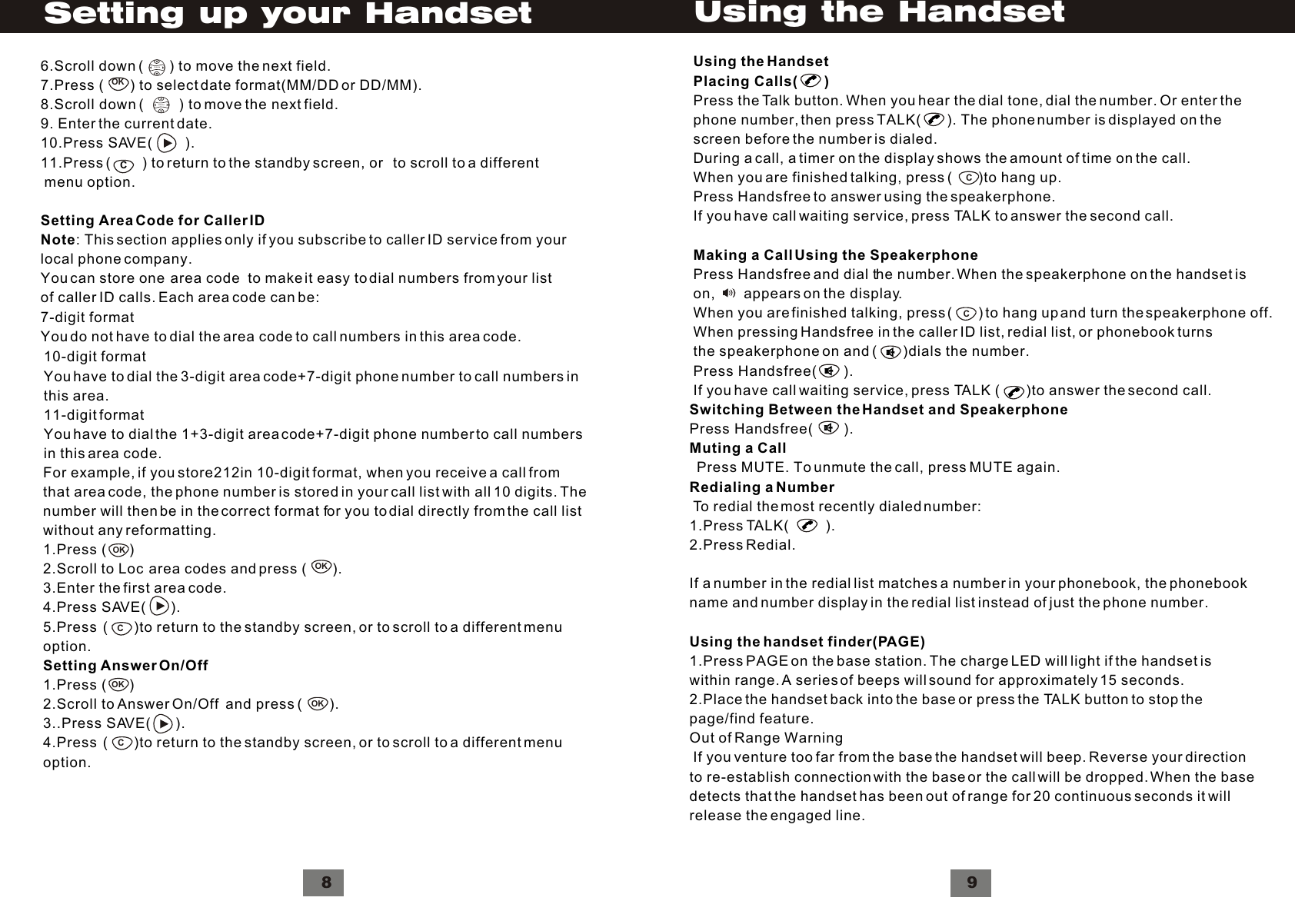 For example, if you store212in 10-digit format, when you receive a call fromthat area code, the phone number is stored in your call list with all 10 digits. Thenumber will then be in the correct format for you to dial directly from the call listwithout any reformatting.1.Press (      )2.Scroll to Loc  area codes and press (       ).3.Enter the first area code.4.Press SAVE(      ).5.Press  (       )to return to the standby screen, or to scroll to a different menuoption.Setting Answer On/Off 1.Press (      )2.Scroll to Answer On/Off  and press (       ).3..Press SAVE(      ).4.Press  (       )to return to the standby screen, or to scroll to a different menuoption.OKOKC10-digit formatYou have to dial the 3-digit area code+7-digit phone number to call numbers inthis area.11-digit formatYou have to dial the 1+3-digit area code+7-digit phone number to call numbersin this area code.8VolumeVolumeCOK6.Scroll down (       ) to move the next field.7.Press (       ) to select date format(MM/DD or DD/MM).8.Scroll down (         ) to move the next field.9. Enter the current date.10.Press SAVE(        ).11.Press (        ) to return to the standby screen, or   to scroll to a different menu option.Setting Area Code for Caller IDNote: This section applies only if you subscribe to caller ID service from yourlocal phone company.You can store one  area code  to make it easy to dial numbers from your listof caller ID calls. Each area code can be:7-digit formatYou do not have to dial the area code to call numbers in this area code.Setting up your HandsetSwitching Between the Handset and SpeakerphonePress Handsfree(        ).Muting a Call  Press MUTE. To unmute the call, press MUTE again.Redialing a Number To redial the most recently dialed number:1.Press TALK(         ).2.Press Redial. If a number in the redial list matches a number in your phonebook, the phonebookname and number display in the redial list instead of just the phone number.Using the handset finder(PAGE)1.Press PAGE on the base station. The charge LED will light if the handset iswithin range. A series of beeps will sound for approximately 15 seconds.2.Place the handset back into the base or press the TALK button to stop thepage/find feature.Out of Range Warning If you venture too far from the base the handset will beep. Reverse your directionto re-establish connection with the base or the call will be dropped. When the basedetects that the handset has been out of range for 20 continuous seconds it willrelease the engaged line.9Using the HandsetCCUsing the HandsetPlacing Calls(       )Press the Talk button. When you hear the dial tone, dial the number. Or enter thephone number, then press TALK(        ). The phone number is displayed on thescreen before the number is dialed.During a call, a timer on the display shows the amount of time on the call.When you are finished talking, press (       )to hang up.Press Handsfree to answer using the speakerphone.If you have call waiting service, press TALK to answer the second call.Making a Call Using the SpeakerphonePress Handsfree and dial the number. When the speakerphone on the handset ison,       appears on the display.When you are finished talking, press (       ) to hang up and turn the speakerphone off.When pressing Handsfree in the caller ID list, redial list, or phonebook turnsthe speakerphone on and (       )dials the number.Press Handsfree(       ).If you have call waiting service, press TALK (        )to answer the second call.OKOKC