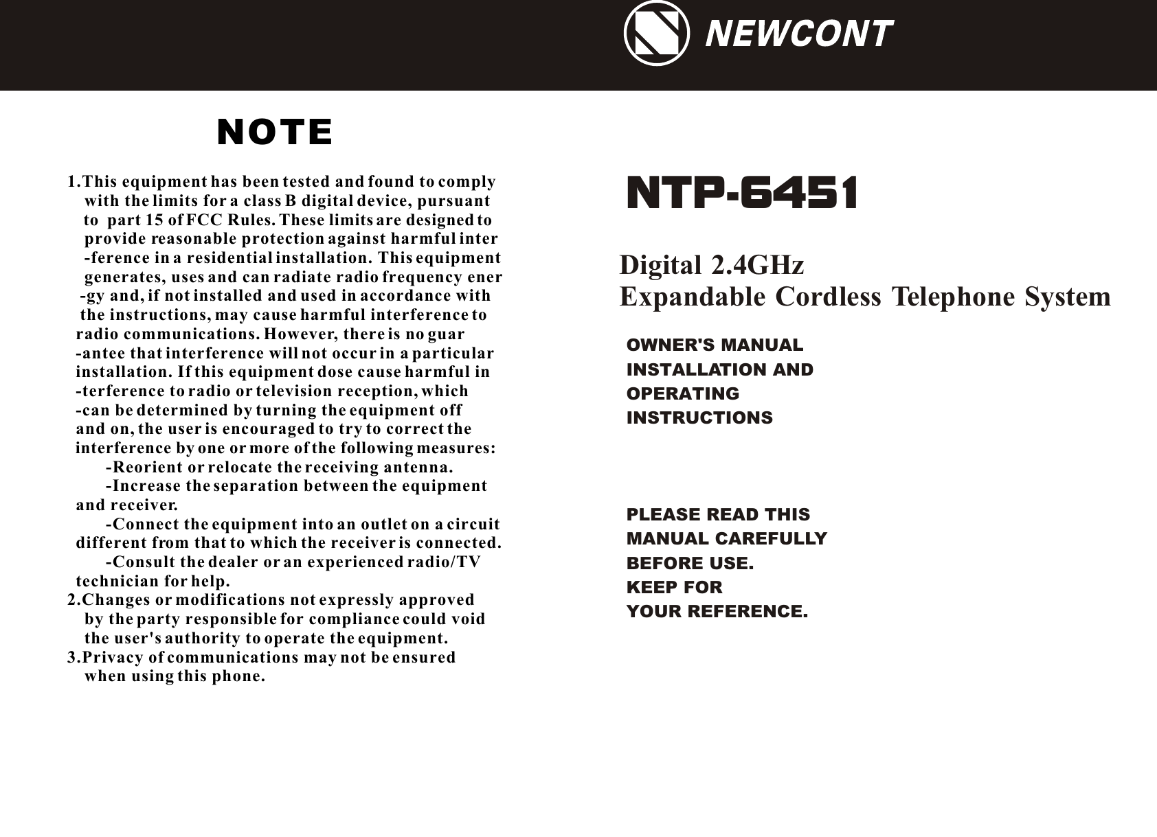 OWNER&apos;S MANUAL INSTALLATION AND OPERATING INSTRUCTIONSPLEASE READ THIS MANUAL CAREFULLY                 BEFORE USE.KEEP FOR YOUR REFERENCE.Digital 2.4GHz Expandable Cordless Telephone System NTP-6451 NEWCONTNEWCONT1.This equipment has been tested and found to comply     with the limits for a class B digital device, pursuant    to  part 15 of FCC Rules. These limits are designed to     provide reasonable protection against harmful inter    -ference in a residential installation. This equipment    generates, uses and can radiate radio frequency ener   -gy and, if not installed and used in accordance with   the instructions, may cause harmful interference to  radio communications. However, there is no guar  -antee that interference will not occur in a particular  installation. If this equipment dose cause harmful in  -terference to radio or television reception, which  -can be determined by turning the equipment off   and on, the user is encouraged to try to correct the   interference by one or more of the following measures:         -Reorient or relocate the receiving antenna.         -Increase the separation between the equipment   and receiver.         -Connect the equipment into an outlet on a circuit   different from that to which the receiver is connected.         -Consult the dealer or an experienced radio/TV   technician for help.2.Changes or modifications not expressly approved     by the party responsible for compliance could void    the user&apos;s authority to operate the equipment.3.Privacy of communications may not be ensured     when using this phone.NOTE