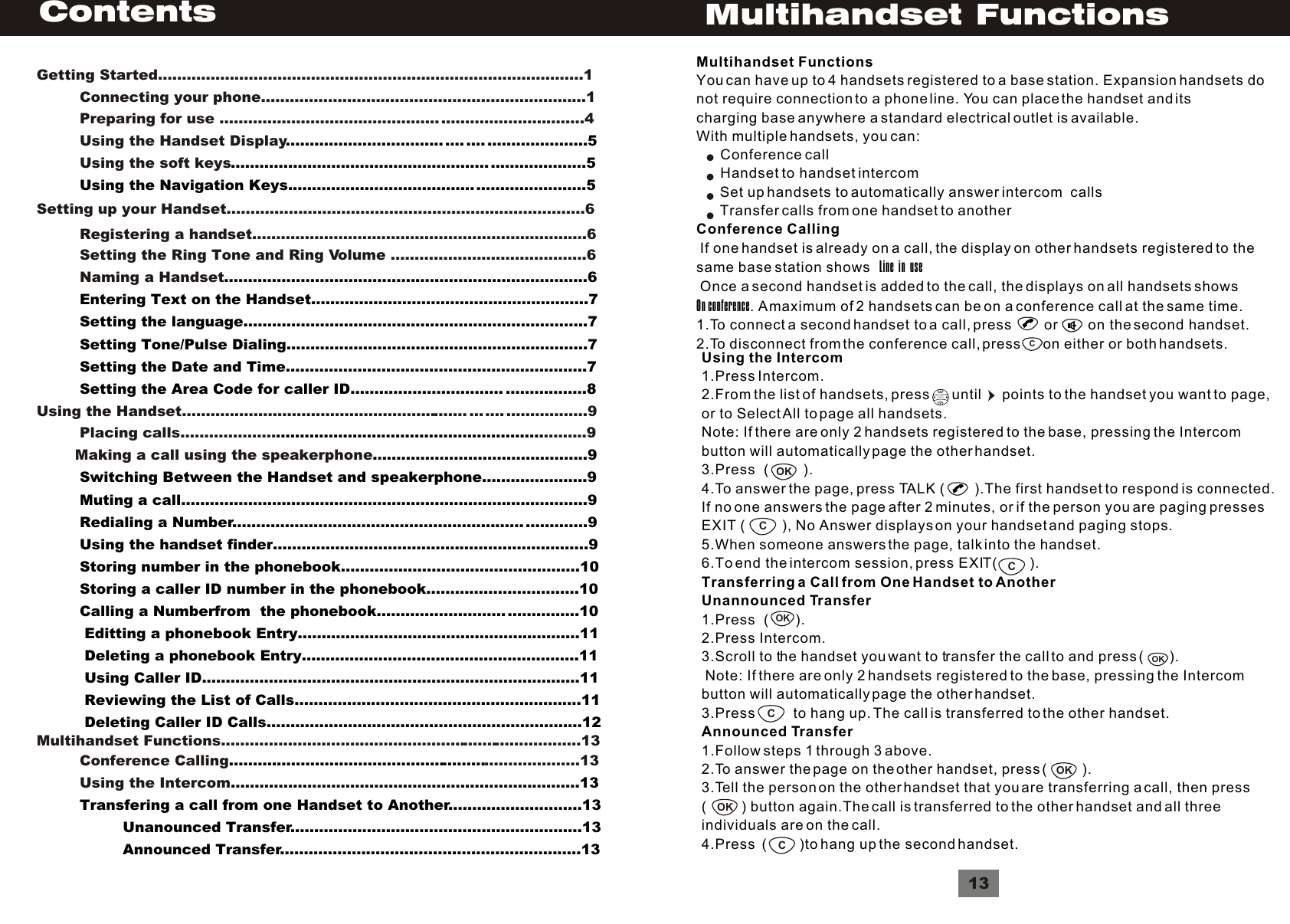 ContentsGetting Started.........................................................................................1         Connecting your phone....................................................................1         Preparing for use .............................................. ..............................4         Using the Handset Display         Using the soft keys................................. .... .... .....................5..........................................................................5         Using the Navigation Keys....................................... .......................5 Setting up your Handset...........................................................................6         Registering a handset......................................................................6         Setting the Ring Tone and Ring Volume .........................................6         Naming a Handset............................................................................6         Entering Text on the Handset..........................................................7          Setting the language........................................................................7         Setting Tone/Pulse Dialing...............................................................7         Setting the Date and Time...............................................................7         Setting the Area Code for caller ID................................ .................8          Using the Handset............................................................ ... .... .................9         Placing calls.................... .........9        Making a call using the speakerphone.....................................................................................................9         Switching Between the Handset and speakerphone......................9          Muting a call.....................................................................................9         Redialing a Number............................................................. .............9         Using the handset finder..................................................................9         Storing number in the phonebook..................................................10         Storing a caller ID number in the phonebook................................10         Calling a Numberfrom  the phonebook........................... ...............10          Editting a phonebook Entry...........................................................11                Deleting a phonebook Entry..........................................................11          Using Caller ID...............................................................................11          Reviewing the List of Calls............................................................11          Deleting Caller ID Calls..................................................................12Multihandset Functions............................................................................13         Conference Calling ....................13         Using the Intercom...............................................................................................................................13         Transfering a call from one Handset to Another............................13                  Unanounced Transfer.............................................................13                  Announced Transfer...............................................................13         Using the Intercom1.Press Intercom.2.From the list of handsets, press      until      points to the handset you want to page,or to Select All to page all handsets.Note: If there are only 2 handsets registered to the base, pressing the Intercombutton will automatically page the other handset.3.Press  (         ).4.To answer the page, press TALK (         ).The first handset to respond is connected.If no one answers the page after 2 minutes, or if the person you are paging pressesEXIT (           ), No Answer displays on your handset and paging stops.5.When someone answers the page, talk into the handset.6.To end the intercom session, press EXIT(        ).Transferring a Call from One Handset to AnotherUnannounced Transfer1.Press  (       ).2.Press Intercom.3.Scroll to the handset you want to transfer the call to and press (       ). Note: If there are only 2 handsets registered to the base, pressing the Intercombutton will automatically page the other handset.3.Press          to hang up. The call is transferred to the other handset.Announced Transfer1.Follow steps 1 through 3 above.2.To answer the page on the other handset, press (          ).3.Tell the person on the other handset that you are transferring a call, then press(          ) button again.The call is transferred to the other handset and all threeindividuals are on the call.4.Press  (        )to hang up the second handset.VolumeOKCOKOKCCCOKOK13Multihandset FunctionsCMultihandset FunctionsYou can have up to 4 handsets registered to a base station. Expansion handsets donot require connection to a phone line. You can place the handset and itscharging base anywhere a standard electrical outlet is available.With multiple handsets, you can:      Conference call      Handset to handset intercom       Set up handsets to automatically answer intercom  calls       Transfer calls from one handset to anotherConference Calling If one handset is already on a call, the display on other handsets registered to thesame base station shows   Line  in  use Once a second handset is added to the call, the displays on all handsets showsOn conference. A maximum of 2 handsets can be on a conference call at the same time.1.To connect a second handset to a call, press        or        on the second handset.2.To disconnect from the conference call, press      on either or both handsets.