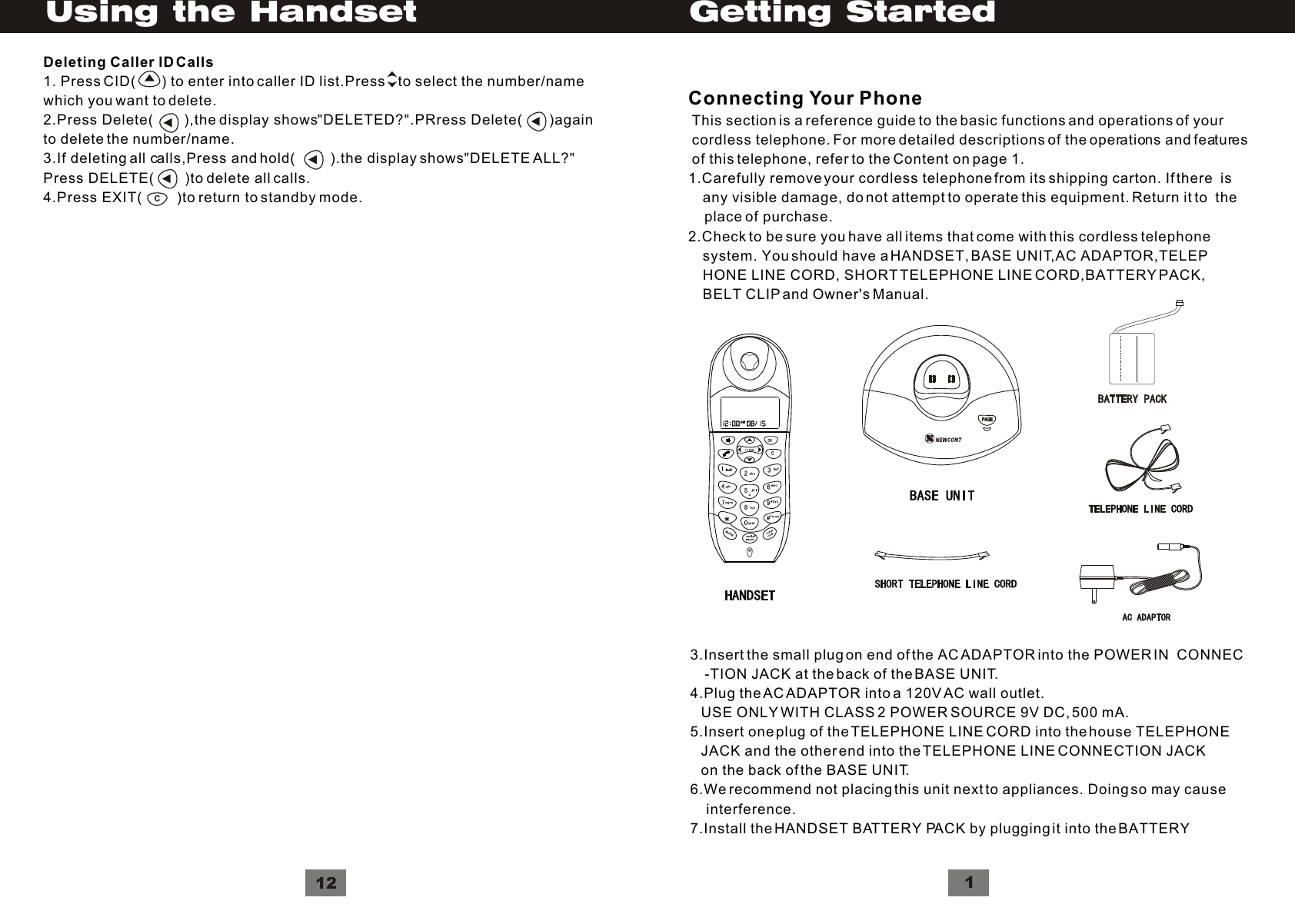 Connecting Your Phone This section is a reference guide to the basic functions and operations of your cordless telephone. For more detailed descriptions of the operations and features of this telephone, refer to the Content on page 1.1.Carefully remove your cordless telephone from its shipping carton. If there  is    any visible damage, do not attempt to operate this equipment. Return it to  the    place of purchase.2.Check to be sure you have all items that come with this cordless telephone     system. You should have a HANDSET, BASE UNIT,AC ADAPTOR,TELEP    HONE LINE CORD, SHORT TELEPHONE LINE CORD,BATTERY PACK,     BELT CLIP and Owner&apos;s Manual.Getting Started3.Insert the small plug on end of the AC ADAPTOR into the POWER IN  CONNEC    -TION JACK at the back of the BASE UNIT.4.Plug the AC ADAPTOR into a 120V AC wall outlet.   USE ONLY WITH CLASS 2 POWER SOURCE 9V DC, 500 mA.5.Insert one plug of the TELEPHONE LINE CORD into the house TELEPHONE   JACK and the other end into the TELEPHONE LINE CONNECTION JACK   on the back of the BASE UNIT.6.We recommend not placing this unit next to appliances. Doing so may cause    interference.7.Install the HANDSET BATTERY PACK by plugging it into the BATTERY  1PAGEPAGEDeleting Caller ID Calls1. Press CID(       ) to enter into caller ID list.Press    to select the number/namewhich you want to delete.2.Press Delete(        ),the display shows DELETED? .PRress Delete(       )againto delete the number/name.3.If deleting all calls,Press and hold(         ).the display shows DELETE ALL?Press DELETE(        )to delete all calls.4.Press EXIT(         )to return to standby mode.&quot;&quot;&quot;&quot;C12Using the Handset