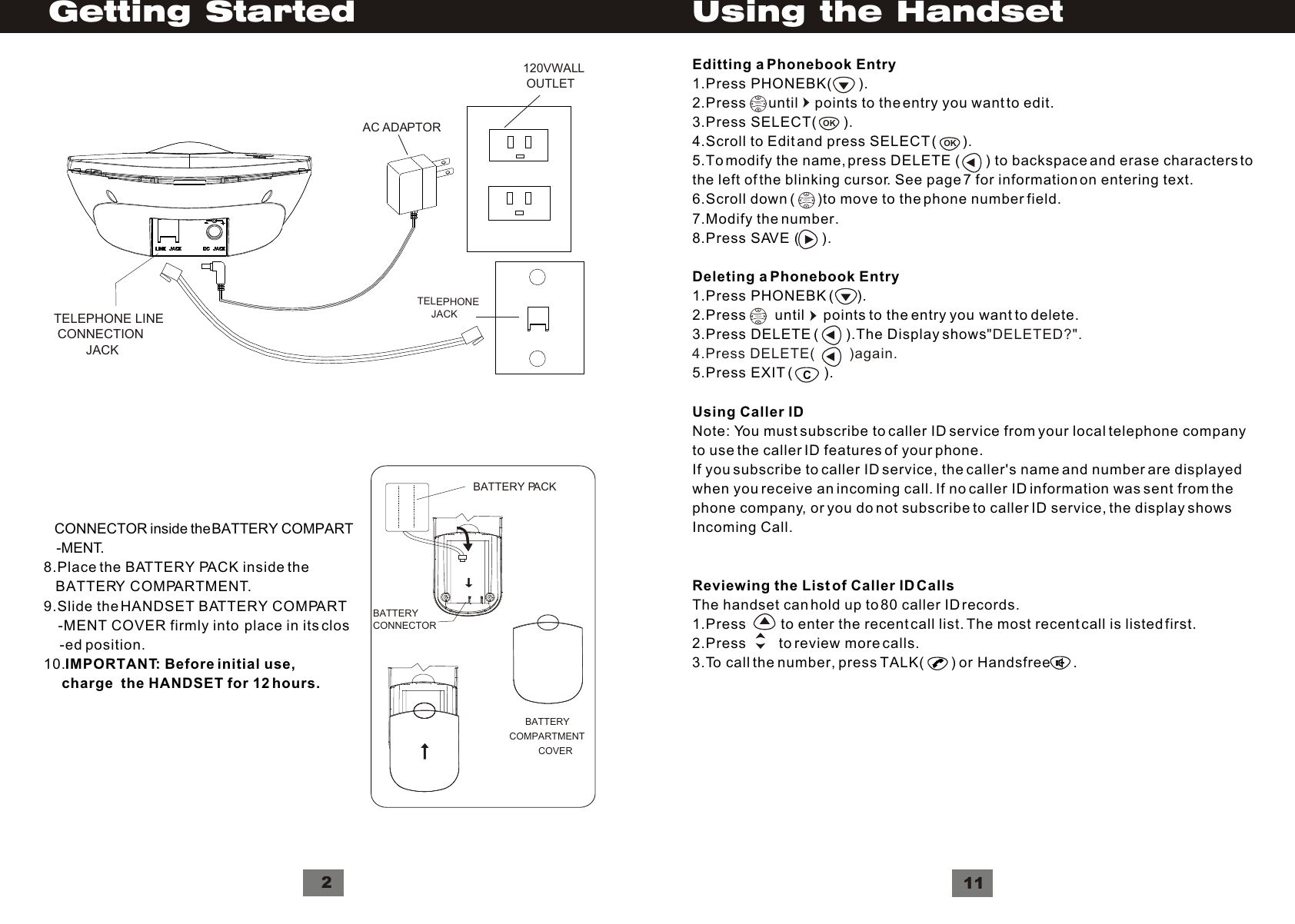     CONNECTOR inside the BATTERY  COMPART    -MENT.8.Place the BATTERY PACK inside the   BATTERY COMPARTMENT.9.Slide the HANDSET BATTERY COMPART    -MENT COVER firmly into  place in its clos    -ed position.10.IMPORTANT: Before initial use,      charge  the HANDSET for 12 hours.         120VWALL    OUTLET   AC ADAPTOR   TELEPHONE        JACKTELEPHONE LINE CONNECTION         JACKGetting Started2BATTERYCONNECTOR      B  ATTERY  COMPARTMENTCOVERBATTERY PACKEditting a Phonebook Entry1.Press PHONEBK(       ).2.Press      until    points to the entry you want to edit.3.Press SELECT(       ).4.Scroll to Edit and press SELECT (       ).5.To modify the name, press DELETE (        ) to backspace and erase characters tothe left of the blinking cursor. See page 7 for information on entering text.6.Scroll down (      )to move to the phone number field.7.Modify the number.8.Press SAVE (      ).Deleting a Phonebook Entry1.Press PHONEBK (      ).2.Press       until     points to the entry you want to delete.3.Press DELETE (       ).The Display shows5.Press EXIT (        ).Using Caller IDNote: You must subscribe to caller ID service from your local telephone companyto use the caller ID features of your phone.If you subscribe to caller ID service, the caller&apos;s name and number are displayedwhen you receive an incoming call. If no caller ID information was sent from thephone company, or you do not subscribe to caller ID service, the display showsIncoming Call.Reviewing the List of Caller ID CallsThe handset can hold up to 80 caller ID records.1.Press         to enter the recent call list. The most recent call is listed first.2.Press        to review more calls.3.To call the number, press TALK(       ) or Handsfree      .&quot;DELETED?&quot;.4.Press DELETE(         )again. VolumeOKOKVolumeVolumeC11Using the Handset