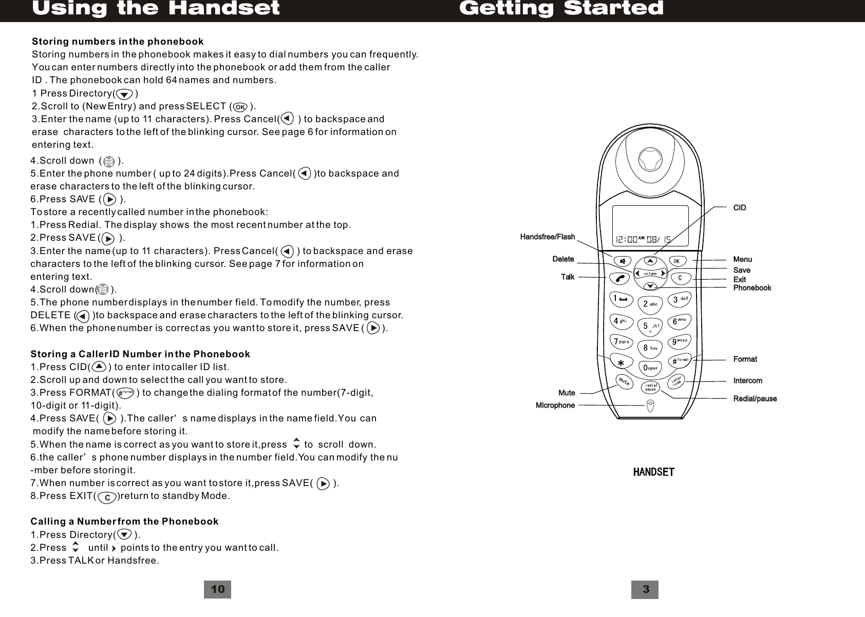 Getting Started3Handsfree/FlashHandsfree/FlashDeleteDeleteTalkTalkMuteMuteMicrophoneMicrophoneCIDCIDSaveSaveMenuMenuExitExitPhonebookPhonebookFormatFormatIntercomIntercomRedial/pauseRedial/pause10Using the Handset     4.Scroll down  (      ).5.Enter the phone number ( up to 24 digits).Press Cancel(        )to backspace anderase characters to the left of the blinking cursor.6.Press SAVE (       ).To store a recently called number in the phonebook:1.Press Redial. The display shows  the most recent number at the top.2.Press SAVE (       ).3.Enter the name (up to 11 characters). Press Cancel(       ) to backspace and erasecharacters to the left of the blinking cursor. See page 7 for information onentering text.4.Scroll down(     ).5.The phone number displays in the number field. To modify the number, pressDELETE (       )to backspace and erase characters to the left of the blinking cursor.6.When the phone number is correct as you want to store it, press SAVE (       ).Storing a Caller ID Number in the Phonebook1.Press CID(       ) to enter into caller ID list.2.Scroll up and down to select the call you want to store.3.Press FORMAT(         ) to change the dialing format of the number(7-digit,10-digit or 11-digit).4.Press SAVE(         ).The caller s name displays in the name field.You  can  modify the name before storing it.5.When the name is correct as you want to store it,press       to  scroll  down.6.the caller s phone number displays in the number field.You can modify the nu-mber before storing it.7.When number is correct as you want to store it,press SAVE(         ).8.Press EXIT(        )return to standby Mode.Calling a Number from the Phonebook1.Press Directory(       ).2.Press        until     points to the entry you want to call.3.Press TALK or Handsfree.VolumeVolumeCOKStoring numbers in the phonebookStoring numbers in the phonebook makes it easy to dial numbers you can frequently.You can enter numbers directly into the phonebook or add them from the callerID . The phonebook can hold 64 names and numbers.1 Press Directory(       )2.Scroll to (New Entry) and press SELECT (        ).3.Enter the name (up to 11 characters). Press Cancel(        ) to backspace and erase  characters to the left of the blinking cursor. See page 6 for information onentering text.