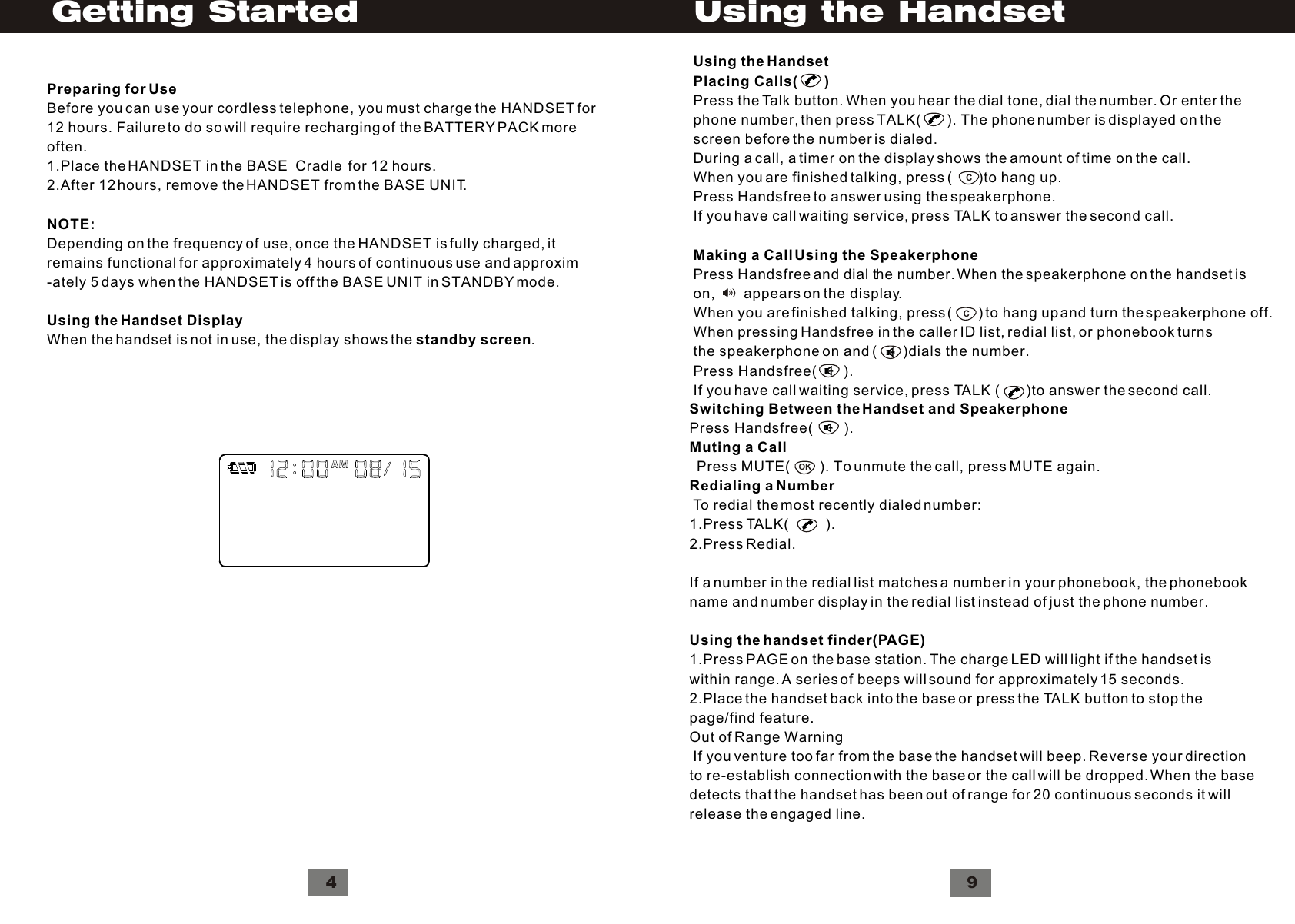 Preparing for UseBefore you can use your cordless telephone, you must charge the HANDSET for12 hours. Failure to do so will require recharging of the BATTERY PACK moreoften.1.Place the HANDSET in the BASE  Cradle  for 12 hours.2.After 12 hours, remove the HANDSET from the BASE UNIT.NOTE:Depending on the frequency of use, once the HANDSET is fully charged, itremains functional for approximately 4 hours of continuous use and approxim-ately 5 days when the HANDSET is off the BASE UNIT in STANDBY mode.Using the Handset DisplayWhen the handset is not in use, the display shows the standby screen.4Getting StartedSwitching Between the Handset and SpeakerphonePress Handsfree(        ).Muting a Call  Press MUTE(        ). To unmute the call, press MUTE again.Redialing a Number To redial the most recently dialed number:1.Press TALK(         ).2.Press Redial. If a number in the redial list matches a number in your phonebook, the phonebookname and number display in the redial list instead of just the phone number.Using the handset finder(PAGE)1.Press PAGE on the base station. The charge LED will light if the handset iswithin range. A series of beeps will sound for approximately 15 seconds.2.Place the handset back into the base or press the TALK button to stop thepage/find feature.Out of Range Warning If you venture too far from the base the handset will beep. Reverse your directionto re-establish connection with the base or the call will be dropped. When the basedetects that the handset has been out of range for 20 continuous seconds it willrelease the engaged line.OK9Using the HandsetCCUsing the HandsetPlacing Calls(       )Press the Talk button. When you hear the dial tone, dial the number. Or enter thephone number, then press TALK(        ). The phone number is displayed on thescreen before the number is dialed.During a call, a timer on the display shows the amount of time on the call.When you are finished talking, press (       )to hang up.Press Handsfree to answer using the speakerphone.If you have call waiting service, press TALK to answer the second call.Making a Call Using the SpeakerphonePress Handsfree and dial the number. When the speakerphone on the handset ison,       appears on the display.When you are finished talking, press (       ) to hang up and turn the speakerphone off.When pressing Handsfree in the caller ID list, redial list, or phonebook turnsthe speakerphone on and (       )dials the number.Press Handsfree(       ).If you have call waiting service, press TALK (        )to answer the second call.