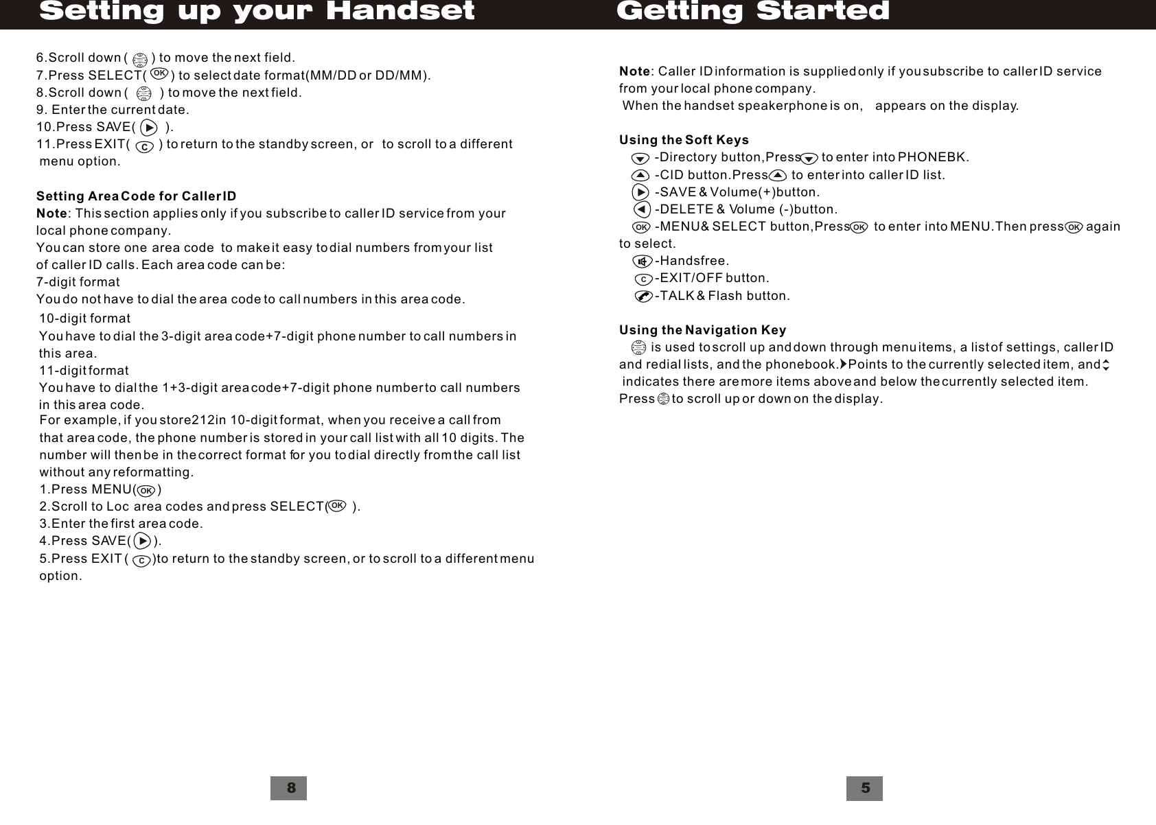 VolumeNote: Caller ID information is supplied only if you subscribe to caller ID servicefrom your local phone company. When the handset speakerphone is on,    appears on the display.Using the Soft Keys          -Directory button,Press      to enter into PHONEBK.          -CID button.Press       to enter into caller ID list.          -SAVE &amp; Volume(+)button.          -DELETE &amp; Volume (-)button.          -MENU&amp; SELECT button,Press       to enter into MENU.Then press      again to select.          -Handsfree.          -EXIT/OFF button.          -TALK &amp; Flash button.Using the Navigation Key         is used to scroll up and down through menu items, a list of settings, caller IDand redial lists, and the phonebook.   Points to the currently selected item, and indicates there are more items above and below the currently selected item. Press     to scroll up or down on the display.VolumeCOK OK5OKGetting StartedFor example, if you store212in 10-digit format, when you receive a call fromthat area code, the phone number is stored in your call list with all 10 digits. Thenumber will then be in the correct format for you to dial directly from the call listwithout any reformatting.1.Press MENU(      )2.Scroll to Loc  area codes and press SELECT(       ).3.Enter the first area code.4.Press SAVE(      ).5.Press EXIT (       )to return to the standby screen, or to scroll to a different menuoption.OKOKC10-digit formatYou have to dial the 3-digit area code+7-digit phone number to call numbers inthis area.11-digit formatYou have to dial the 1+3-digit area code+7-digit phone number to call numbersin this area code.8VolumeVolumeCOK6.Scroll down (       ) to move the next field.7.Press SELECT(        ) to select date format(MM/DD or DD/MM).8.Scroll down (         ) to move the next field.9. Enter the current date.10.Press SAVE(        ).11.Press EXIT(         ) to return to the standby screen, or   to scroll to a different menu option.Setting Area Code for Caller IDNote: This section applies only if you subscribe to caller ID service from yourlocal phone company.You can store one  area code  to make it easy to dial numbers from your listof caller ID calls. Each area code can be:7-digit formatYou do not have to dial the area code to call numbers in this area code.Setting up your Handset