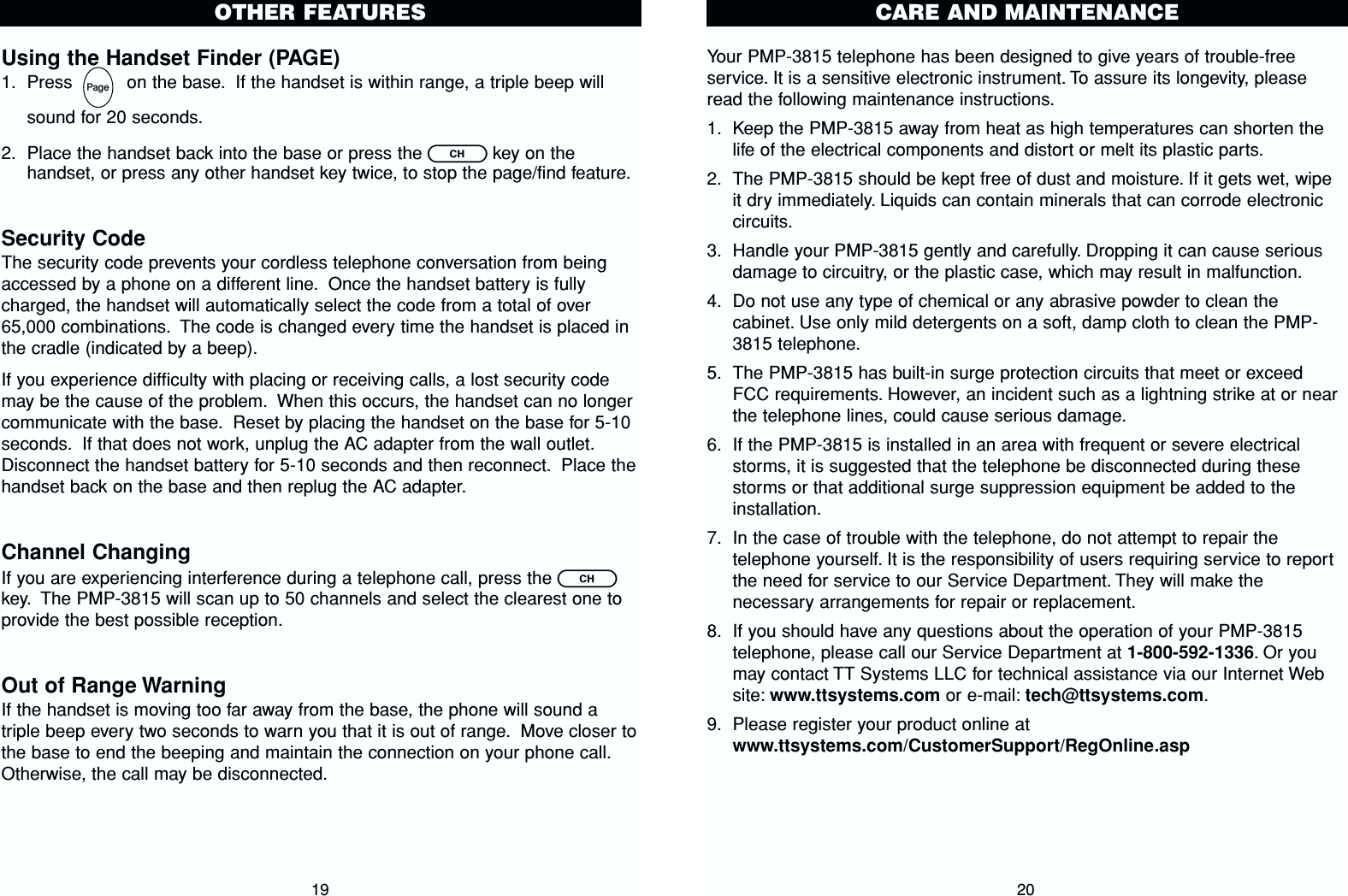 Your PMP-3815 telephone has been designed to give years of trouble-freeservice. It is a sensitive electronic instrument. To assure its longevity, pleaseread the following maintenance instructions.1. Keep the PMP-3815 away from heat as high temperatures can shorten thelife of the electrical components and distort or melt its plastic parts.2. The PMP-3815 should be kept free of dust and moisture. If it gets wet, wipeit dry immediately. Liquids can contain minerals that can corrode electroniccircuits.3. Handle your PMP-3815 gently and carefully. Dropping it can cause seriousdamage to circuitry, or the plastic case, which may result in malfunction.4. Do not use any type of chemical or any abrasive powder to clean thecabinet. Use only mild detergents on a soft, damp cloth to clean the PMP-3815 telephone.5. The PMP-3815 has built-in surge protection circuits that meet or exceedFCC requirements. However, an incident such as a lightning strike at or nearthe telephone lines, could cause serious damage.6. If the PMP-3815 is installed in an area with frequent or severe electricalstorms, it is suggested that the telephone be disconnected during thesestorms or that additional surge suppression equipment be added to theinstallation.7. In the case of trouble with the telephone, do not attempt to repair thetelephone yourself. It is the responsibility of users requiring service to reportthe need for service to our Service Department. They will make thenecessary arrangements for repair or replacement.8. If you should have any questions about the operation of your PMP-3815telephone, please call our Service Department at 1-800-592-1336. Or youmay contact TT Systems LLC for technical assistance via our Internet Website: www.ttsystems.com or e-mail: tech@ttsystems.com.9. Please register your product online atwww.ttsystems.com/CustomerSupport/RegOnline.aspCARE AND MAINTENANCE20Using the Handset Finder (PAGE)1. Press          on the base. If the handset is within range, a triple beep will sound for 20 seconds.2. Place the handset back into the base or press the ckey on thehandset, or press any other handset key twice, to stop the page/find feature.Security CodeThe security code prevents your cordless telephone conversation from beingaccessed by a phone on a different line. Once the handset battery is fullycharged, the handset will automatically select the code from a total of over65,000 combinations. The code is changed every time the handset is placed inthe cradle (indicated by a beep).If you experience difficulty with placing or receiving calls, a lost security codemay be the cause of the problem. When this occurs, the handset can no longercommunicate with the base. Reset by placing the handset on the base for 5-10seconds. If that does not work, unplug the AC adapter from the wall outlet.Disconnect the handset battery for 5-10 seconds and then reconnect. Place thehandset back on the base and then replug the AC adapter.Channel ChangingIf you are experiencing interference during a telephone call, press the ckey. The PMP-3815 will scan up to 50 channels and select the clearest one toprovide the best possible reception.Out of Range WarningIf the handset is moving too far away from the base, the phone will sound atriple beep every two seconds to warn you that it is out of range. Move closer tothe base to end the beeping and maintain the connection on your phone call.Otherwise, the call may be disconnected.19OTHER FEATURESPage