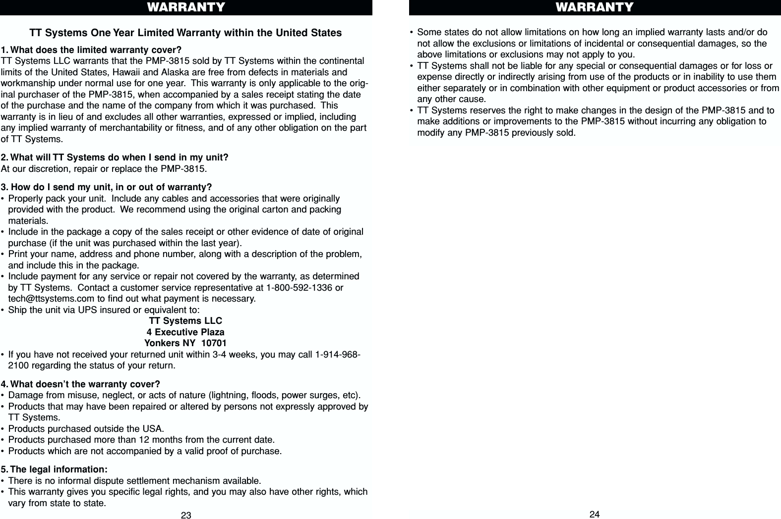 •Some states do not allow limitations on how long an implied warranty lasts and/or donot allow the exclusions or limitations of incidental or consequential damages, so theabove limitations or exclusions may not apply to you.•TT Systems shall not be liable for any special or consequential damages or for loss orexpense directly or indirectly arising from use of the products or in inability to use themeither separately or in combination with other equipment or product accessories or fromany other cause.•TT Systems reserves the right to make changes in the design of the PMP-3815 and tomake additions or improvements to the PMP-3815 without incurring any obligation tomodify any PMP-3815 previously sold.WARRANTY24TT Systems One Year Limited Warranty within the United States1. What does the limited warranty cover?TT Systems LLC warrants that the PMP-3815 sold by TT Systems within the continentallimits of the United States, Hawaii and Alaska are free from defects in materials andworkmanship under normal use for one year. This warranty is only applicable to the orig-inal purchaser of the PMP-3815, when accompanied by a sales receipt stating the dateof the purchase and the name of the company from which it was purchased. Thiswarranty is in lieu of and excludes all other warranties, expressed or implied, includingany implied warranty of merchantability or fitness, and of any other obligation on the partof TT Systems.2. What will TT Systems do when I send in my unit?At our discretion, repair or replace the PMP-3815.3. How do I send my unit, in or out of warranty?•Properly pack your unit. Include any cables and accessories that were originallyprovided with the product. We recommend using the original carton and packingmaterials.•Include in the package a copy of the sales receipt or other evidence of date of originalpurchase (if the unit was purchased within the last year).•Print your name, address and phone number, along with a description of the problem,and include this in the package.•Include payment for any service or repair not covered by the warranty, as determinedby TT Systems. Contact a customer service representative at 1-800-592-1336 ortech@ttsystems.com to find out what payment is necessary.•Ship the unit via UPS insured or equivalent to:TT Systems LLC4 Executive PlazaYonkers NY  10701•If you have not received your returned unit within 3-4 weeks, you may call 1-914-968-2100 regarding the status of your return.4. What doesn’t the warranty cover?•Damage from misuse, neglect, or acts of nature (lightning, floods, power surges, etc).•Products that may have been repaired or altered by persons not expressly approved byTT Systems.•Products purchased outside the USA.•Products purchased more than 12 months from the current date.•Products which are not accompanied by a valid proof of purchase.5. The legal information:•There is no informal dispute settlement mechanism available.•This warranty gives you specific legal rights, and you may also have other rights, whichvary from state to state.23WARRANTY