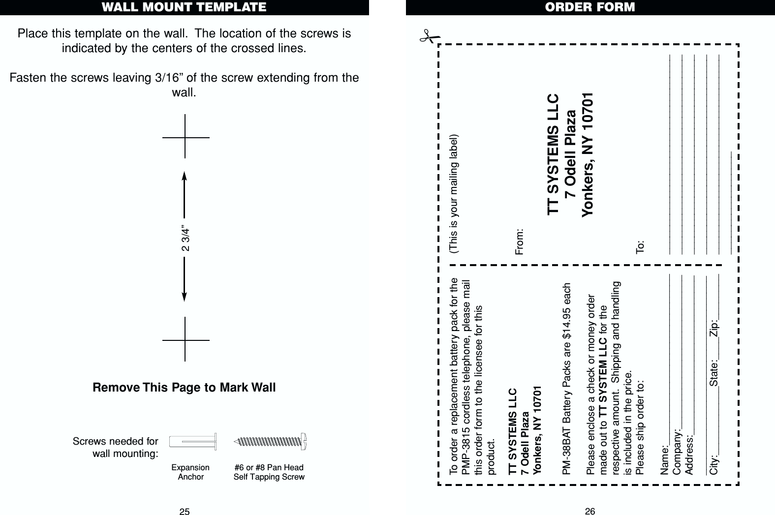 Place this template on the wall. The location of the screws isindicated by the centers of the crossed lines.Fasten the screws leaving 3/16”of the screw extending from thewall.Remove This Page to Mark Wall25WALL MOUNT TEMPLATEExpansion Anchor#6 or #8 Pan Head Self Tapping Screw Screws needed forwall mounting:2 3/4”26TT SYSTEMS LLC7 Odell PlazaYonkers, NY 10701To order a replacement battery pack for thePMP-3815 cordless telephone, please mailthis order form to the licensee for thisproduct.Please enclose a check or money ordermade out to TT SYSTEM LLC for therespective amount. Shipping and handlingis included in the price.Please ship order to:Name:______________________________Company:___________________________Address:_______________________________________________________________City:____________State:____Zip:________PM-38BAT Battery Packs are $14.95 eachTT SYSTEMS LLC7 Odell PlazaYonkers, NY 10701(This is your mailing label)From:To:_________________________________________________________________________________________________________________________________________________________________________________________________ORDER FORM