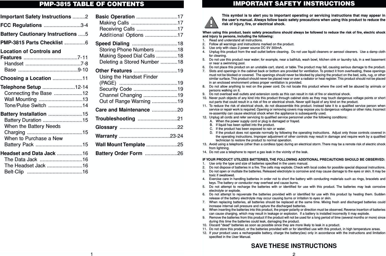 This symbol is to alert you to important operating or servicing instructions that may appear inthe user&apos;s manual. Always follow basic safety precautions when using this product to reduce therisk of injury, fire, or electrical shock.When using this product, basic safety precautions should always be followed to reduce the risk of fire, electric shockand injury to persons, including the following:1. Read and understand all instructions.2. Follow all warnings and instructions marked on the product.3. Use only with class 2 power source DC 9V 300mA.4. Unplug this product from the wall outlet before cleaning. Do not use liquid cleaners or aerosol cleaners. Use a damp clothfor cleaning.5. Do not use this product near water; for example, near a bathtub, wash bowl, kitchen sink or laundry tub, in a wet basementor near a swimming pool.6. Do not place this product on an unstable cart, stand, or table. The product may fall, causing serious damage to the product.7. Slots and openings in the cabinet back or bottom are provided for ventilation. To protect it from overheating, these openingsmust not be blocked or covered. The openings should never be blocked by placing the product on the bed, sofa, rug, or othersimilar surface. This product should never be placed near or over a radiator or heat register. This product should not be placedin an enclosed environment unless proper ventilation is provided.8. Do not allow anything to rest on the power cord. Do not locate this product where the cord will be abused by animals orpersons walking on it.9. Do not overload wall outlets and extension cords as this can result in risk of fire or electrical shock.10. Never push objects of any kind into this product through cabinet slots as they may touch dangerous voltage points or shortout parts that could result in a risk of fire or electrical shock. Never spill liquid of any kind on the product.11. To reduce the risk of electrical shock, do not disassemble this product. Instead take it to a qualified service person whenservice or repair work is required. Opening or removing covers may expose you to dangerous voltages or other risks. Incorrectre-assembly can cause electrical shock when the appliance is subsequently used.12. Unplug all cords and refer servicing to qualified service personnel under the following conditions:A. When the power supply cord or plug is damaged or frayed.B. If liquid has been spilled into the product.C. If the product has been exposed to rain or water.D. If the product does not operate normally by following the operating instructions. Adjust only those controls covered inthe operating instructions. Improper adjustment of other controls may result in damage and require work by a qualifiedtechnician to restore the product to normal operation.13. Avoid using a telephone (other than a cordless type) during an electrical storm. There may be a remote risk of electric shockfrom lightning.14. Do not use a telephone to report a gas leak in the vicinity of the leak.IF YOUR PRODUCT UTILIZES BATTERIES, THE FOLLOWING ADDITIONAL PRECAUTIONS SHOULD BE OBSERVED:1. Use only the type and size of batteries specified in the users manual.2. Do not dispose of batteries in a fire. The cells may explode. Check with local codes for possible special disposal instructions.3. Do not open or mutilate the batteries. Released electrolyte is corrosive and may cause damage to the eyes or skin. It may betoxic if swallowed.4. Exercise care in handling batteries in order not to short the battery with conducting materials such as rings, bracelets andkeys. The battery or conductor may overheat and cause burns.5. Do not attempt to recharge the batteries with or identified for use with this product. The batteries may leak corrosiveelectrolyte or explode.6. Do not attempt to rejuvenate the batteries provided with or identified for use with this product by heating them. Suddenrelease of the battery electrolyte may occur causing burns or irritation to eyes or skin.7. When replacing batteries, all batteries should be replaced at the same time. Mixing fresh and discharged batteries couldincrease internal cell pressure and rupture the discharged batteries.8. When inserting the batteries into this product, the proper polarity or direction must be observed. Reverse insertion of batteriescan cause charging, which may result in leakage or explosion. If a battery is installed incorrectly it may explode.9. Remove the batteries from this product if the product will not be used for a long period of time (several months or more) sinceduring this time the batteries could leak, damaging the product.10. Discard &quot;dead&quot; batteries as soon as possible since they are more likely to leak in a product.11. Do not store this product, or the batteries provided with or for identified use with this product, in high temperature areas.12. If your product uses a rechargeable battery, charge the battery(ies) only in accordance with the instructions and limitationspecified in the User Manual.SAVE THESE INSTRUCTIONSIMPORTANT SAFETY INSTRUCTIONS2Important Safety Instructions .........2FCC Regulations ..........................3-4Battery Cautionary Instructions .....5PMP-3815 Parts Checklist ...............6Location of Controls and Features ......................................7-11Handset .......................................7-8Base ..........................................9-10Choosing a Location .....................11Telephone Setup .......................12-14Connecting the Base ....................12Wall Mounting ...............................13Tone/Pulse Switch ........................14Battery Installation ........................15Battery Duration ............................15When the Battery Needs Charging .......................................15When to Purchase a NewBattery Pack .................................15Headset and Data Jack ..................16The Data Jack ..............................16The Headset Jack .........................16Belt-Clip .......................................16Basic Operation .............................17Making Calls .................................17Receiving Calls .............................17Additional Options .......................17Speed Dialing ................................18Storing Phone Numbers ................18Making Speed Dial Calls ...............18Deleting a Stored Number ............18Other Features ...............................19Using the Handset Finder (PAGE) .........................................19Security Code ...............................19Channel Changing ........................19Out of Range Warning ..................19Care and Maintenance ..................20Troubleshooting ............................21Glossary  .........................................22Warranty ....................................23-24Wall Mount Template ......................25Battery Order Form .......................26PMP-3815 TABLE OF CONTENTS1