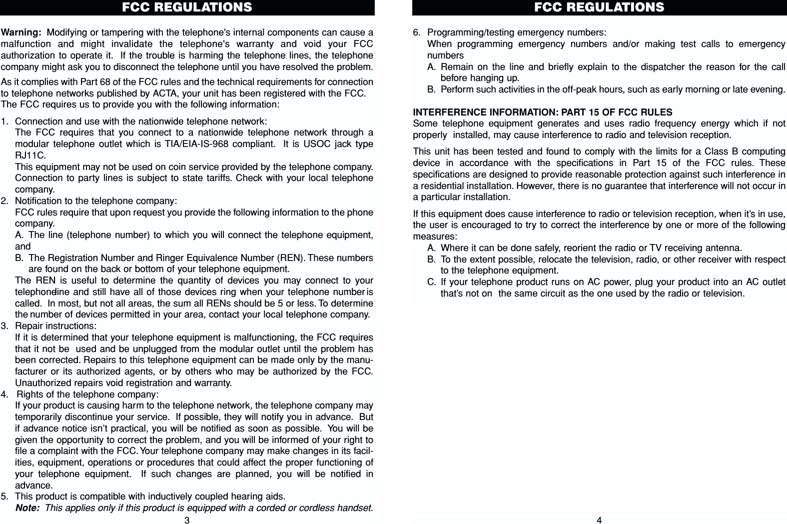 6. Programming/testing emergency numbers:When programming emergency numbers and/or making test calls to emergencynumbersA. Remain on the line and briefly explain to the dispatcher the reason for the callbefore hanging up.B. Perform such activities in the off-peak hours, such as early morning or late evening.INTERFERENCE INFORMATION: PART 15 OF FCC RULESSome telephone equipment generates and uses radio frequency energy which if notproperly  installed, may cause interference to radio and television reception.This unit has been tested and found to comply with the limits for a Class B computingdevice in accordance with the specifications in Part 15 of the FCC rules. Thesespecifications are designed to provide reasonable protection against such interference ina residential installation. However, there is no guarantee that interference will not occur ina particular installation.If this equipment does cause interference to radio or television reception, when it’s in use,the user is encouraged to try to correct the interference by one or more of the followingmeasures:A. Where it can be done safely, reorient the radio or TV receiving antenna.B. To the extent possible, relocate the television, radio, or other receiver with respectto the telephone equipment.C. If your telephone product runs on AC power, plug your product into an AC outletthat’s not on the same circuit as the one used by the radio or television.4FCC REGULATIONSWarning: Modifying or tampering with the telephone&apos;s internal components can cause amalfunction and might invalidate the telephone&apos;s warranty and void your FCCauthorization to operate it. If the trouble is harming the telephone lines, the telephonecompany might ask you to disconnect the telephone until you have resolved the problem.As it complies with Part 68 of the FCC rules and the technical requirements for connectionto telephone networks published by ACTA, your unit has been registered with the FCC.The FCC requires us to provide you with the following information:1. Connection and use with the nationwide telephone network:The FCC requires that you connect to a nationwide telephone network through amodular telephone outlet which is TIA/EIA-IS-968 compliant. It is USOC jack typeRJ11C.This equipment may not be used on coin service provided by the telephone company.Connection to party lines is subject to state tariffs. Check with your local telephonecompany.2. Notification to the telephone company:FCC rules require that upon request you provide the following information to the phonecompany.A. The line (telephone number) to which you will connect the telephone equipment,andB. The Registration Number and Ringer Equivalence Number (REN). These numbersare found on the back or bottom of your telephone equipment.The REN is useful to determine the quantity of devices you may connect to yourtelephone line and still have all of those devices ring when your telephone number iscalled. In most, but not all areas, the sum all RENs should be 5 or less. To determinethe number of devices permitted in your area, contact your local telephone company.3. Repair instructions:If it is determined that your telephone equipment is malfunctioning, the FCC requiresthat it not be used and be unplugged from the modular outlet until the problem hasbeen corrected. Repairs to this telephone equipment can be made only by the manu-facturer or its authorized agents, or by others who may be authorized by the FCC.Unauthorized repairs void registration and warranty.4. Rights of the telephone company:If your product is causing harm to the telephone network, the telephone company maytemporarily discontinue your service. If possible, they will notify you in advance. Butif advance notice isn’t practical, you will be notified as soon as possible. You will begiven the opportunity to correct the problem, and you will be informed of your right tofile a complaint with the FCC. Your telephone company may make changes in its facil-ities, equipment, operations or procedures that could affect the proper functioning ofyour telephone equipment. If such changes are planned, you will be notified inadvance.5. This product is compatible with inductively coupled hearing aids.Note: This applies only if this product is equipped with a corded or cordless handset.3FCC REGULATIONS 