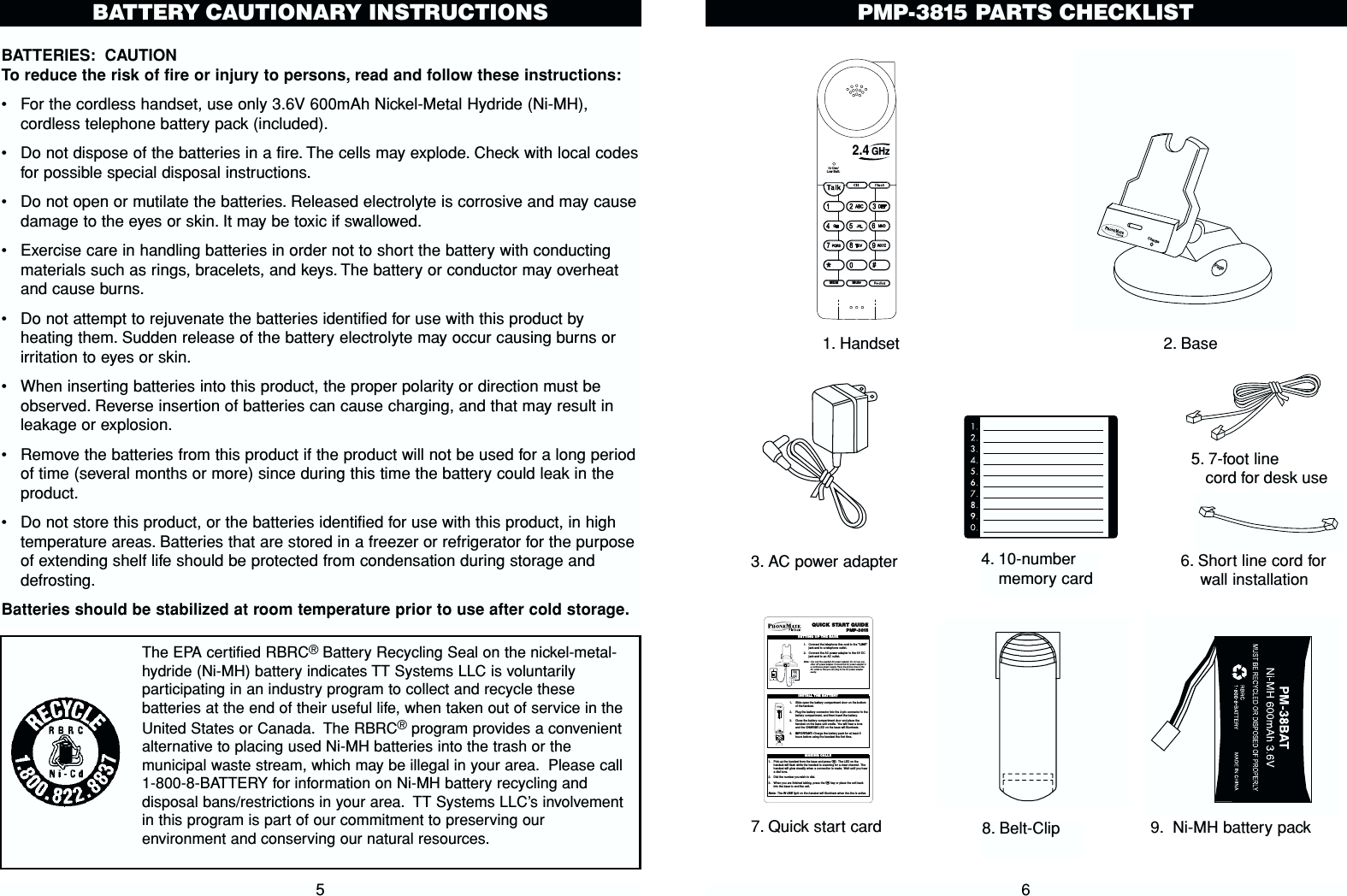 PMP-3815 PARTS CHECKLIST66. Short line cord forwall installation In Use/Low Batt.MuteMEM2.4 GHzChargePage1. Handset 2. Base3. AC power adapter7. Quick start card5. 7-foot line cord for desk useQUICK  START GUIDEPMP-38151. Connect the telephone line cord to the &quot;LINE&quot;jack and to a telephone outlet.2. Connect the AC power adapter to the 9V DCjack and to an AC outlet.Note: Use only the supplied AC power adapter.Do not use anyother AC power adapter.Connect the AC power adapter toa continuous power supply. Place the phone close to theAC outlet so that you can plug in the AC power adaptereasily.SETTING UP THE BASETEL LINE    DATA9VDC300mA1. Slide open the batter y compartment door on the bottomof thehandset.2. Plug the batter y connector into the 2-pin connector in thebattery compartment, and then insert the battery.3. Close the batter y compartment door and place thehandset on the base unit cradle. You will hear a toneand the CHARGE LED on the base will illuminate.4. IMPORTANT:Charge the battery pack for at least 8hours before using the handset the first time.INSTALL THE BATTERY1. Pick up the handset from the base and press T. The LED on thehandset will flash while the handset is scanning for a clear channel. Thehandset will glow steadily when a connection is made. Wait until you heara dial tone.2. Dial the number you wish to dial.3. When you are finished talking, press the Tkey or place the unit backinto the base to end the call.Note: The IN USE light on the handset will illuminate when the line is active.MAKING CALLS8. Belt-Clip4. 10-numbermemory card9. Ni-MH battery packBATTERIES: CAUTIONTo reduce the risk of fire or injury to persons, read and follow these instructions:•For the cordless handset, use only 3.6V 600mAh Nickel-Metal Hydride (Ni-MH),cordless telephone battery pack (included).•  Do not dispose of the batteries in a fire. The cells may explode. Check with local codesfor possible special disposal instructions.•Do not open or mutilate the batteries. Released electrolyte is corrosive and may causedamage to the eyes or skin. It may be toxic if swallowed.•Exercise care in handling batteries in order not to short the battery with conductingmaterials such as rings, bracelets, and keys. The battery or conductor may overheatand cause burns.•Do not attempt to rejuvenate the batteries identified for use with this product byheating them. Sudden release of the battery electrolyte may occur causing burns orirritation to eyes or skin.•When inserting batteries into this product, the proper polarity or direction must beobserved. Reverse insertion of batteries can cause charging, and that may result inleakage or explosion.•Remove the batteries from this product if the product will not be used for a long periodof time (several months or more) since during this time the battery could leak in theproduct.•Do not store this product, or the batteries identified for use with this product, in hightemperature areas. Batteries that are stored in a freezer or refrigerator for the purposeof extending shelf life should be protected from condensation during storage anddefrosting.Batteries should be stabilized at room temperature prior to use after cold storage.5BATTERY CAUTIONARY INSTRUCTIONSThe EPA certified RBRC®Battery Recycling Seal on the nickel-metal-hydride (Ni-MH) battery indicates TT Systems LLC is voluntarilyparticipating in an industry program to collect and recycle thesebatteries at the end of their useful life, when taken out of service in theUnited States or Canada. The RBRC®program provides a convenientalternative to placing used Ni-MH batteries into the trash or themunicipal waste stream, which may be illegal in your area. Please call1-800-8-BATTERY for information on Ni-MH battery recycling anddisposal bans/restrictions in your area. TT Systems LLC’s involvementin this program is part of our commitment to preserving ourenvironment and conserving our natural resources.