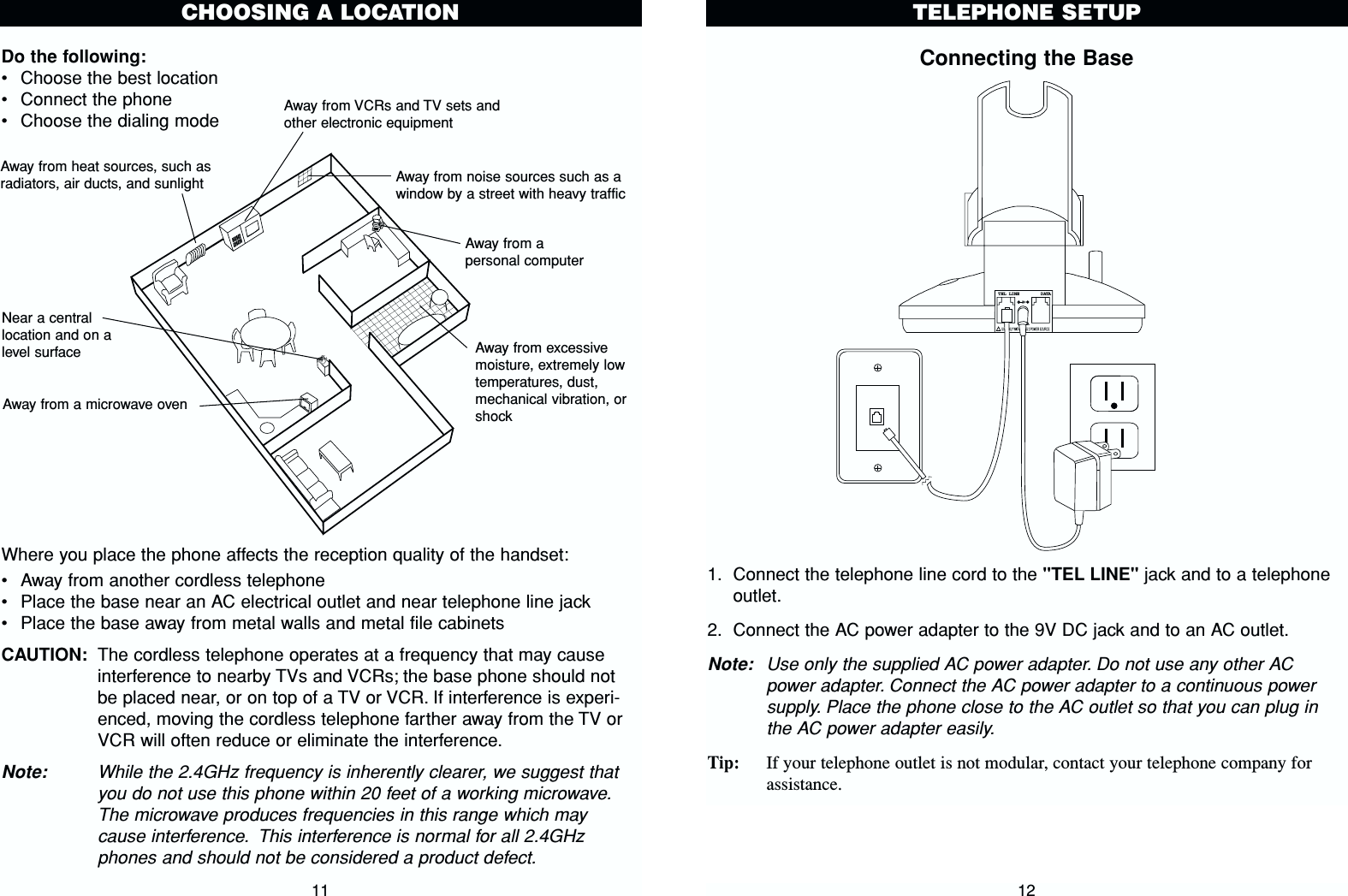 Connecting the Base1. Connect the telephone line cord to the &quot;TEL LINE&quot; jack and to a telephoneoutlet.2. Connect the AC power adapter to the 9V DC jack and to an AC outlet.Note: Use only the supplied AC power adapter. Do not use any other ACpower adapter. Connect the AC power adapter to a continuous powersupply. Place the phone close to the AC outlet so that you can plug inthe AC power adapter easily.Tip: If your telephone outlet is not modular, contact your telephone company forassistance.TELEPHONE SETUP12Do the following:•Choose the best location•Connect the phone•Choose the dialing modeWhere you place the phone affects the reception quality of the handset:•Away from another cordless telephone•Place the base near an AC electrical outlet and near telephone line jack•Place the base away from metal walls and metal file cabinetsCAUTION: The cordless telephone operates at a frequency that may causeinterference to nearby TVs and VCRs; the base phone should notbe placed near, or on top of a TV or VCR. If interference is experi-enced, moving the cordless telephone farther away from the TV orVCR will often reduce or eliminate the interference.Note: While the 2.4GHz frequency is inherently clearer, we suggest thatyou do not use this phone within 20 feet of a working microwave.The microwave produces frequencies in this range which maycause interference. This interference is normal for all 2.4GHzphones and should not be considered a product defect.11CHOOSING A LOCATIONAway from noise sources such as awindow by a street with heavy trafficAway from VCRs and TV sets andother electronic equipmentAway from heat sources, such asradiators, air ducts, and sunlightAway from a microwave ovenAway from excessivemoisture, extremely lowtemperatures, dust,mechanical vibration, orshockAway from apersonal computerNear a centrallocation and on alevel surfaceTEL LINE    DATA9VDC300mA