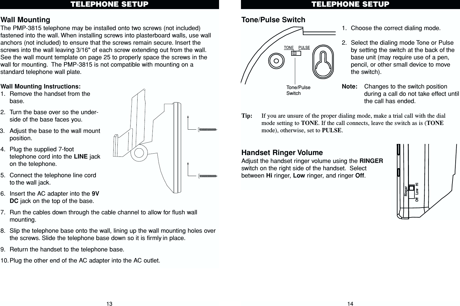 Tone/Pulse Switch1. Choose the correct dialing mode.2. Select the dialing mode Tone or Pulseby setting the switch at the back of thebase unit (may require use of a pen,pencil, or other small device to movethe switch).Note: Changes to the switch positionduring a call do not take effect untilthe call has ended.Tip: If you are unsure of the proper dialing mode, make a trial call with the dialmode setting to TONE. If the call connects, leave the switch as is (TONEmode), otherwise, set to PULSE. Handset Ringer VolumeAdjust the handset ringer volume using the RINGERswitch on the right side of the handset. Selectbetween Hi ringer, Low ringer, and ringer Off.14TELEPHONE SETUPWall MountingThe PMP-3815 telephone may be installed onto two screws (not included)fastened into the wall. When installing screws into plasterboard walls, use wallanchors (not included) to ensure that the screws remain secure. Insert thescrews into the wall leaving 3/16&quot; of each screw extending out from the wall.See the wall mount template on page 25 to properly space the screws in thewall for mounting. The PMP-3815 is not compatible with mounting on astandard telephone wall plate.Wall Mounting Instructions:1. Remove the handset from thebase.2. Turn the base over so the under-side of the base faces you.3. Adjust the base to the wall mountposition.4. Plug the supplied 7-foottelephone cord into the LINE jackon the telephone.5. Connect the telephone line cordto the wall jack.6. Insert the AC adapter into the 9VDC jack on the top of the base.7. Run the cables down through the cable channel to allow for flush wallmounting.8. Slip the telephone base onto the wall, lining up the wall mounting holes overthe screws. Slide the telephone base down so it is firmly in place.9. Return the handset to the telephone base.10.Plug the other end of the AC adapter into the AC outlet.13TELEPHONE SETUPTone/PulseSwitchRingerOff   Low   Hi