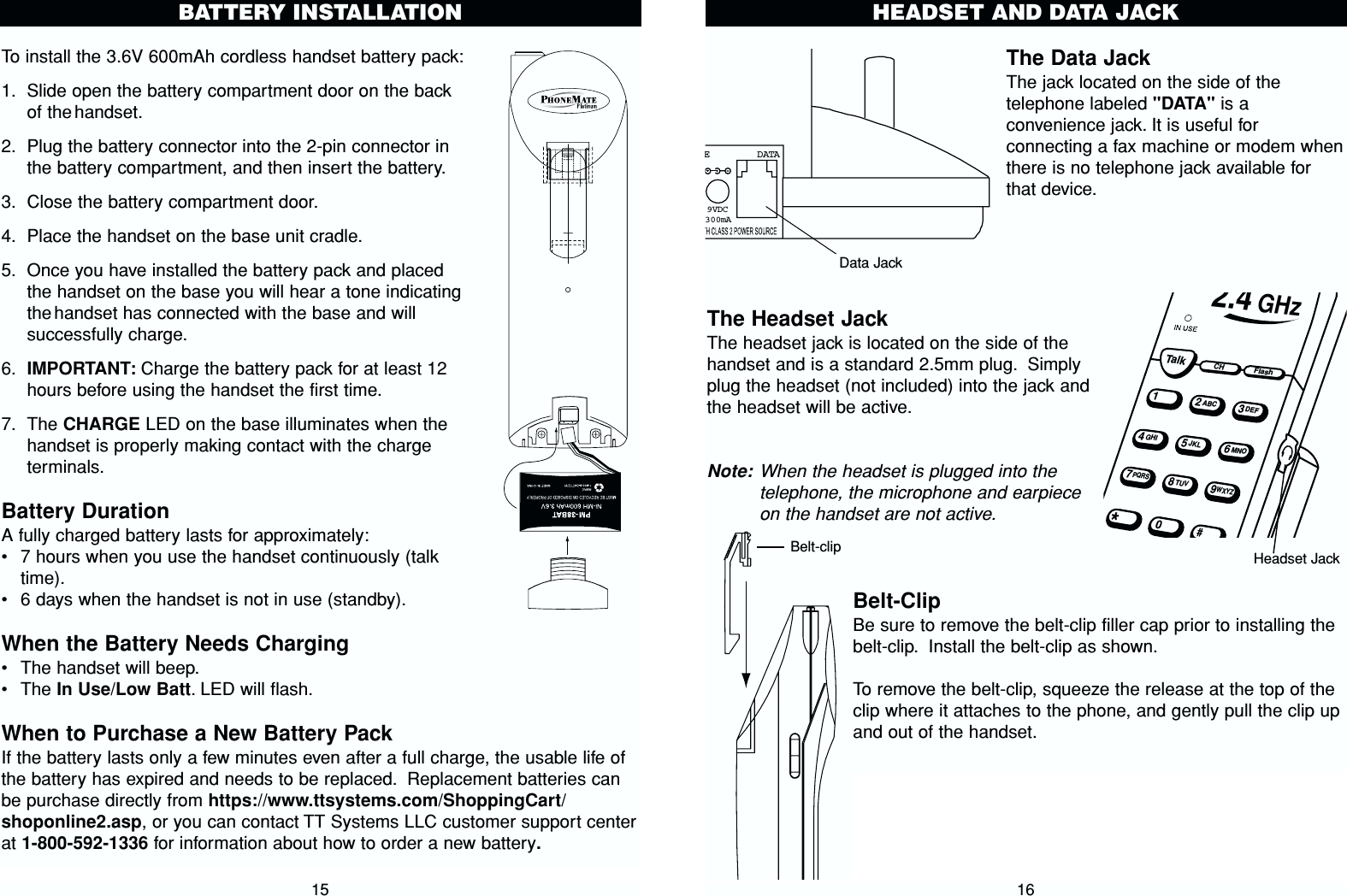 To install the 3.6V 600mAh cordless handset battery pack:1. Slide open the battery compartment door on the backof the handset.2. Plug the battery connector into the 2-pin connector inthe battery compartment, and then insert the battery.3. Close the battery compartment door.4. Place the handset on the base unit cradle.5. Once you have installed the battery pack and placedthe handset on the base you will hear a tone indicatingthe handset has connected with the base and willsuccessfully charge.6. IMPORTANT: Charge the battery pack for at least 12hours before using the handset the first time.7. The CHARGE LED on the base illuminates when thehandset is properly making contact with the chargeterminals.Battery DurationA fully charged battery lasts for approximately:•7 hours when you use the handset continuously (talktime).•6 days when the handset is not in use (standby).When the Battery Needs Charging•The handset will beep.•The In Use/Low Batt. LED will flash.When to Purchase a New Battery PackIf the battery lasts only a few minutes even after a full charge, the usable life ofthe battery has expired and needs to be replaced. Replacement batteries canbe purchase directly from https://www.ttsystems.com/ShoppingCart/shoponline2.asp, or you can contact TT Systems LLC customer support centerat 1-800-592-1336 for information about how to order a new battery.The Data JackThe jack located on the side of thetelephone labeled &quot;DATA&quot; is aconvenience jack. It is useful forconnecting a fax machine or modem whenthere is no telephone jack available forthat device.The Headset Jack The headset jack is located on the side of thehandset and is a standard 2.5mm plug. Simplyplug the headset (not included) into the jack andthe headset will be active.Note: When the headset is plugged into thetelephone, the microphone and earpieceon the handset are not active.Belt-ClipBe sure to remove the belt-clip filler cap prior to installing thebelt-clip. Install the belt-clip as shown.To remove the belt-clip, squeeze the release at the top of theclip where it attaches to the phone, and gently pull the clip upand out of the handset.16HEADSET AND DATA JACK15BATTERY INSTALLATIONE   DATA9VDC300mATalkCHFlash12ABC3DEF45JKL6MNOGHI78TUV9WXYZPQRS2.4 GHzData JackHeadset JackBelt-clip