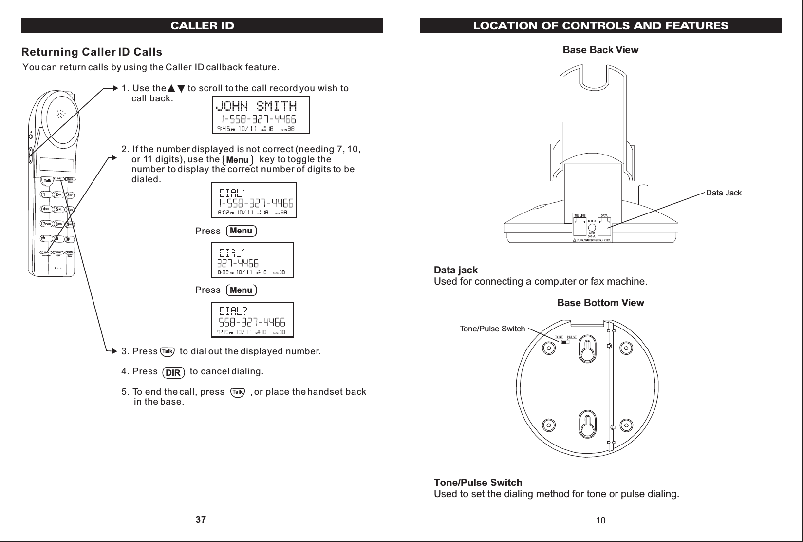 Base Back View10Data JackBase Bottom ViewTone/Pulse SwitchLOCATION OF CONTROLS AND FEATURESData jackUsed for connecting a computer or fax machine.Tone/Pulse SwitchUsed to set the dialing method for tone or pulse dialing.1. Use the         to scroll to the call record you wish to    call back.2. If the number displayed is not correct (needing 7, 10,    or 11 digits), use the                key to toggle the    number to display the correct number of digits to be    dialed.3. Press         to dial out the displayed number.4. Press             to cancel dialing.5. To end the call, press          , or place the handset back     in the base.Returning Caller ID CallsYou can return calls by using the Caller ID callback feature.Talk123ABCDEF456GHIJKLMNO789PQRSTUVMenu RedialFlashWXYZ*0#DIR DeleteCHANEditVoice Mail SaveDIRPMMenuPMPress MenuPMPress MenuPMCALLER ID 37