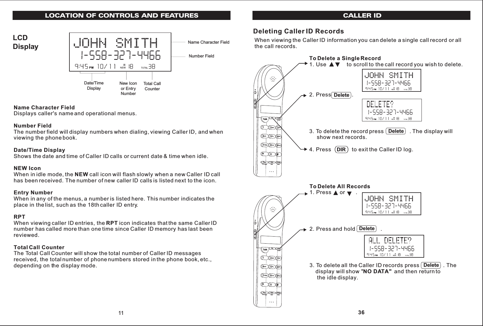 LCDDisplay11Name Character FieldDate/TimeDisplayNew Iconor EntryNumberTotal CallCounterNumber FieldLOCATION OF CONTROLS AND FEATURESPMName Character FieldDisplays caller&apos;s name and operational menus.Number FieldThe number field will display numbers when dialing, viewing Caller ID, and whenviewing the phone book.Date/Time DisplayShows the date and time of Caller ID calls or current date &amp; time when idle.NEW IconWhen in idle mode, the NEW call icon will flash slowly when a new Caller ID callhas been received. The number of new caller ID calls is listed next to the icon.Entry NumberWhen in any of the menus, a number is listed here. This number indicates theplace in the list, such as the 18th caller ID entry.RPTWhen viewing caller ID entries, the RPT icon indicates that the same Caller IDnumber has called more than one time since Caller ID memory has last beenreviewed.Total Call CounterThe Total Call Counter will show the total number of Caller ID messagesreceived, the total number of phone numbers stored in the phone book, etc.,depending on the display mode.To Delete a Single Record1. Use to scroll to the call record you wish to delete.2. Press          .3. To delete the record press                 . The display will     show next records.4. Press              to exit the Caller ID log.CALLER IDDeleting Caller ID RecordsWhen viewing the Caller ID information you can delete a single call record or allthe call records.To Delete All Records1. Press    or       .2. Press and hold                 .3. To delete all the Caller ID records press                . The    display will show &quot;NO DATA&quot; and then return to     the idle display.Talk123ABCDEF456GHIJKLMNO789PQRS TUVMenuRedialFlashWXYZ*0#DIR DeleteCHANEditVoice Mail SaveDeletePMPMDeleteDeleteDIRDeleteTalk123ABCDEF456GHIJKLMNO789PQRSTUVMenu RedialFlashWXYZ*0#DIR DeleteCHANEditVoice Mail Save 36PMPM
