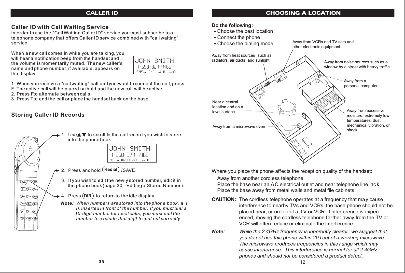 Do the following:Choose the best locationConnect the phoneChoose the dialing modeWhere you place the phone affects the reception quality of the handset:Away from another cordless telephonePlace the base near an AC electrical outlet and near telephone line jac kPlace the base away from metal walls and metal file cabinetsCAUTION: The cordless telephone operates at a frequency that may causeinterference to nearby TVs and VCRs; the base phone should not beplaced near, or on top of a TV or VCR. If interference is experi-enced, moving the cordless telephone farther away from the TV orVCR will often reduce or eliminate the interf erence.Note: While the 2.4GHz frequency is inherently clearer, we suggest thatyou do not use this phone within 20 f eet of a working microwave.The microwave produces frequencies in this r ange which maycause interference. This interference is normal for all 2.4GHzphones and should not be considered a product defect.Away from noise sources such as awindow by a street with heavy trafficAway from VCRs and TV sets andother electronic equipmentAway from heat sources, such asradiators, air ducts, and sunlightAway from a microwave ovenAway from excessivemoisture, extremely lowtemperatures, dust,mechanical vibration, orshockAway from apersonal computerNear a centrallocation and on alevel surface12CHOOSING A LOCATIONCaller ID with Call Waiting ServiceIn order to use the &quot;Call Waiting Caller ID&quot; service you must subscribe to atelephone company that offers Caller ID service combined with &quot;call waiting&quot;service.When a new call comes in while you are talking, youwill hear a notification beep from the handset andthe volume is momentarily muted. The new caller&apos;sname and phone number, if available, appears onthe display.1. When you receive a &quot;call waiting&quot; call and you want to connect the call, pressF. The active call will be placed on hold and the new call will be active.2. Press Fto alternate between calls.3. Press Tto end the call or place the handset back on the base.Storing Caller ID RecordsCALLER ID1.  Use to scroll to the call record you wish to store     into the phone book.2.  Press and hold                /SAVE.3.  If you wish to edit the newly stored number, edit it in     the phone book (page 30,  Editing a Stored Number ).4.  Press            to return to the idle display.Note: When numbers are stored into the phone book, a  1             is inserted in front of the number. If you must dial a           10-digit number for local calls, you must edit the            number to exclude that digit to dial out correctly.Talk123ABCDEF456GHIJKLMNO789PQRS TUVMenu RedialFlashWXYZ*0#DIR DeleteCHANEditVoice Mail SavePMRedialDIR 35PM