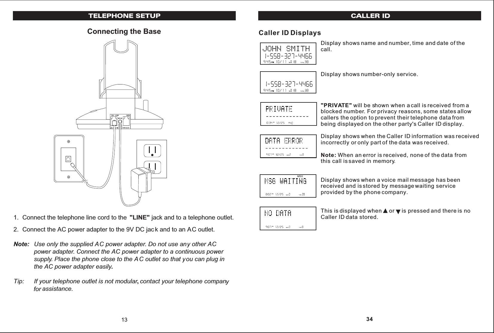 Connecting the Base1. Connect the telephone line cord to the  &quot;LINE&quot; jack and to a telephone outlet.2. Connect the AC power adapter to the 9V DC jac k and to an AC outlet.Note: Use only the supplied AC power adapter. Do not use any other ACpower adapter. Connect the AC power adapter to a continuous powersupply. Place the phone close to the A C outlet so that you can plug inthe AC power adapter easily.Tip: If your telephone outlet is not modular,contact your telephone companyfor assistance.13TEL LINE    DATA9VDC300mATELEPHONE SETUPDisplay shows name and number, time and date of the call.Display shows number-only service.&quot;PRIVATE&quot; will be shown when a call is received from ablocked number. For privacy reasons, some states allowcallers the option to prevent their telephone data frombeing displayed on the other party&apos;s Caller ID display.Display shows when the Caller ID information was receivedincorrectly or only part of the data was received.Note: When an error is received, none of the data fromthis call is saved in memory.Display shows when a voice mail message has beenreceived and is stored by message waiting serviceprovided by the phone company.This is displayed when     or is pressed and there is noCaller ID data stored.CALLER IDCaller ID DisplaysPMPM 34