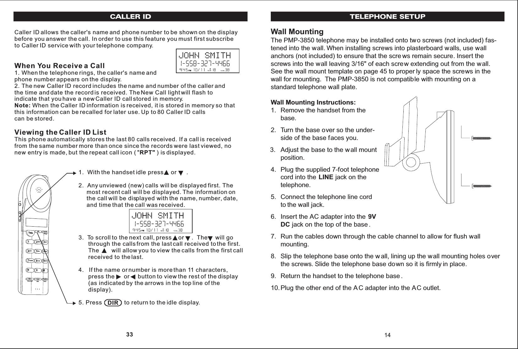Wall MountingThe PMP-3850 telephone may be installed onto two screws (not included) fas-tened into the wall. When installing screws into plasterboard walls, use wallanchors (not included) to ensure that the scre ws remain secure. Insert thescrews into the wall leaving 3/16&quot; of each screw extending out from the wall.See the wall mount template on page 45 to proper ly space the screws in thewall for mounting. The PMP-3850 is not compatible with mounting on astandard telephone wall plate.Wall Mounting Instructions:1. Remove the handset from thebase.2. Turn the base over so the under-side of the base faces you.3. Adjust the base to the wall mountposition.4. Plug the supplied 7-foot telephonecord into the LINE jack on thetelephone.5. Connect the telephone line cordto the wall jack.6. Insert the AC adapter into the 9VDC jack on the top of the base .7. Run the cables down through the cable channel to allow for flush wallmounting.8. Slip the telephone base onto the w all, lining up the wall mounting holes overthe screws. Slide the telephone base down so it is firmly in place.9. Return the handset to the telephone base .10.Plug the other end of the A C adapter into the AC outlet.14TELEPHONE SETUPCaller ID allows the caller&apos;s name and phone number to be shown on the displaybefore you answer the call. In order to use this feature you must first subscribeto Caller ID service with your telephone company.When You Receive a Call1. When the telephone rings, the caller&apos;s name andphone number appears on the display.2. The new Caller ID record includes the name and number of the caller andthe time and date the record is received. The New Call light will flash toindicate that you have a new Caller ID call stored in memory.Note: When the Caller ID information is received, it is stored in memory so thatthis information can be recalled for later use. Up to 80 Caller ID callscan be stored.Viewing the Caller ID ListThis phone automatically stores the last 80 calls received. If a call is receivedfrom the same number more than once since the records were last viewed, nonew entry is made, but the repeat call icon ( &quot;RPT&quot; ) is displayed.CALLER ID1.  With the handset idle press  or      .2.  Any unviewed (new) calls will be displayed first. The     most recent call will be displayed. The information on     the call will be displayed with the name, number, date,     and time that the call was received.3.  To scroll to the next call, press    or     .  The     will go      through the calls from the last call received to the first.      The will allow you to view the calls from the first call      received to the last.4.   If the name or number is more than 11 characters,      press the      or     button to view the rest of the display      (as indicated by the arrows in the top line of the      display).5. Press              to return to the idle display.Talk123ABCDEF456GHIJKLMNO789PQRS TUVMenu RedialFlashWXYZ*0#DIR DeleteCHANEditVoice Mail SavePMPMDIR 33