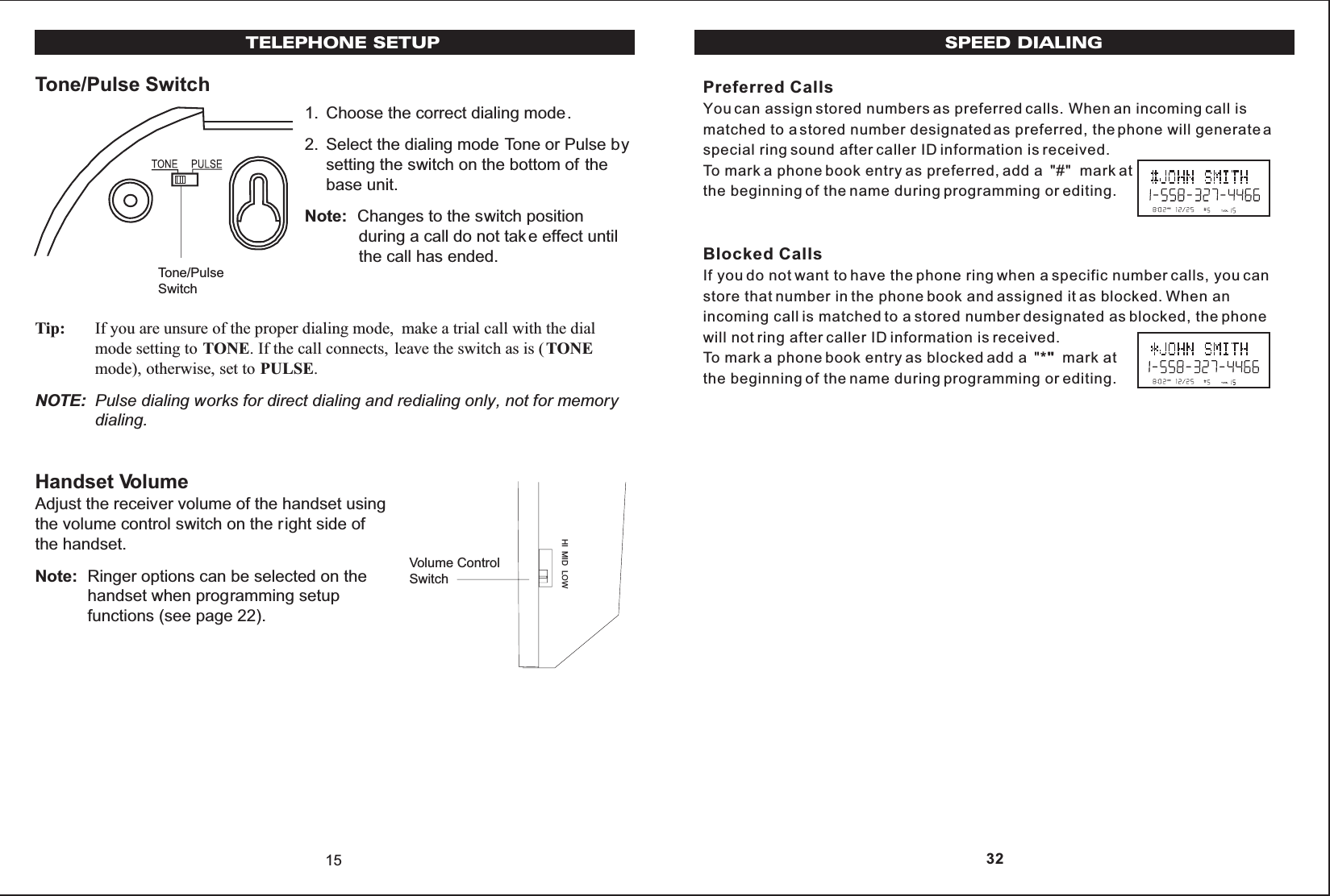 SPEED DIALINGPreferred CallsYou can assign stored numbers as preferred calls. When an incoming call ismatched to a stored number designated as preferred, the phone will generate aspecial ring sound after caller ID information is received.To mark a phone book entry as preferred, add a  &quot;#&quot;  mark atthe beginning of the name during programming or editing.Blocked CallsIf you do not want to have the phone ring when a specific number calls, you canstore that number in the phone book and assigned it as blocked. When anincoming call is matched to a stored number designated as blocked, the phonewill not ring after caller ID information is received.To mark a phone book entry as blocked add a  &quot;*&quot;  mark atthe beginning of the name during programming or editing. 32Tone/Pulse Switch1. Choose the correct dialing mode.2. Select the dialing mode Tone or Pulse bysetting the switch on the bottom of thebase unit.Note: Changes to the switch positionduring a call do not tak e effect untilthe call has ended.Tip: If you are unsure of the proper dialing mode, make a trial call with the dialmode setting to TONE. If the call connects, leave the switch as is ( TONEmode), otherwise, set to PULSE.NOTE: Pulse dialing works for direct dialing and redialing only, not for memorydialing.Handset VolumeAdjust the receiver volume of the handset usingthe volume control switch on the right side ofthe handset.Note: Ringer options can be selected on thehandset when programming setupfunctions (see page 22).HI MID LOW15Tone/PulseSwitchVolume ControlSwitchTELEPHONE SETUP