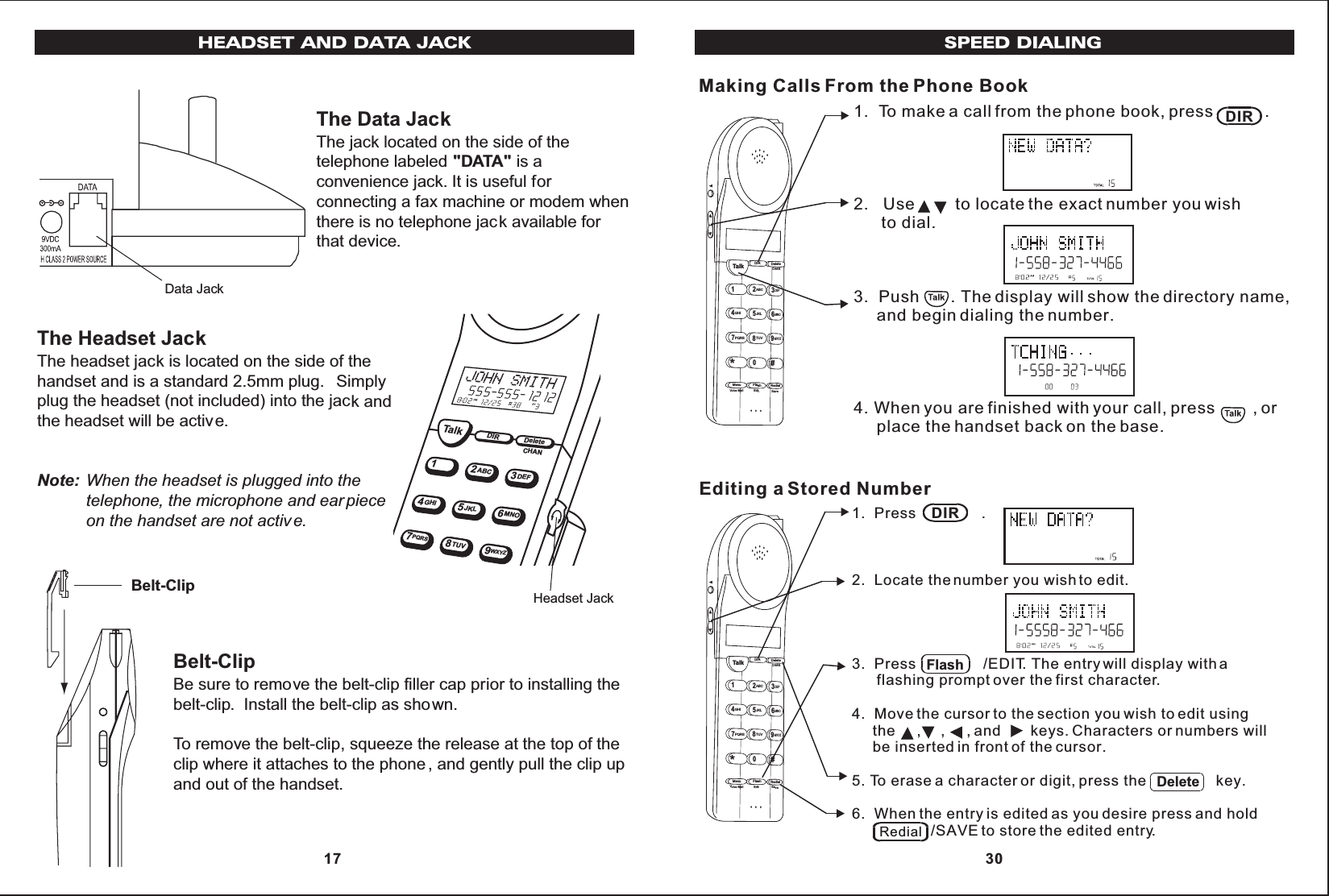 TalkDIRDelete12ABC3DEF45JKL6MNOGHI78TUV9WXYZPQRSCHANHeadset JackData JackThe Data JackThe jack located on the side of thetelephone labeled &quot;DATA&quot; is aconvenience jack. It is useful forconnecting a fax machine or modem whenthere is no telephone jack available forthat device.The Headset JackThe headset jack is located on the side of thehandset and is a standard 2.5mm plug. Simplyplug the headset (not included) into the jack andthe headset will be active.Note: When the headset is plugged into thetelephone, the microphone and ear pieceon the handset are not active.Belt-ClipBe sure to remove the belt-clip filler cap prior to installing thebelt-clip. Install the belt-clip as shown.To remove the belt-clip, squeeze the release at the top of theclip where it attaches to the phone , and gently pull the clip upand out of the handset.Belt-ClipHEADSET AND DATA JACK 17SPEED DIALING1.  To make a call from the phone book, press           .2.   Use         to locate the exact number you wish      to dial.3.  Push       . The display will show the directory name,     and begin dialing the number.4. When you are finished with your call, press        , or     place the handset back on the base.Making Calls From the Phone Book1.  Press             .2.  Locate the number you wish to edit.3.  Press                /EDIT. The entry will display with a      flashing prompt over the first character.4.  Move the cursor to the section you wish to edit using     the     ,     ,     , and       keys. Characters or numbers will     be inserted in front of the cursor.5. To erase a character or digit, press the                 key.6.  When the entry is edited as you desire press and hold                   /SAVE to store the edited entry.Editing a Stored NumberDIRDIRFlashDeleteRedialTalk123ABCDEF456GHI JKLMNO789PQRSTUVMenu RedialFlashWXYZ*0#DIR DeleteCHANEditVoice Mail SaveTalk123ABCDEF456GHIJKLMNO789PQRSTUVMenu RedialFlashWXYZ*0#DIR DeleteCHANEditVoice Mail Save 30