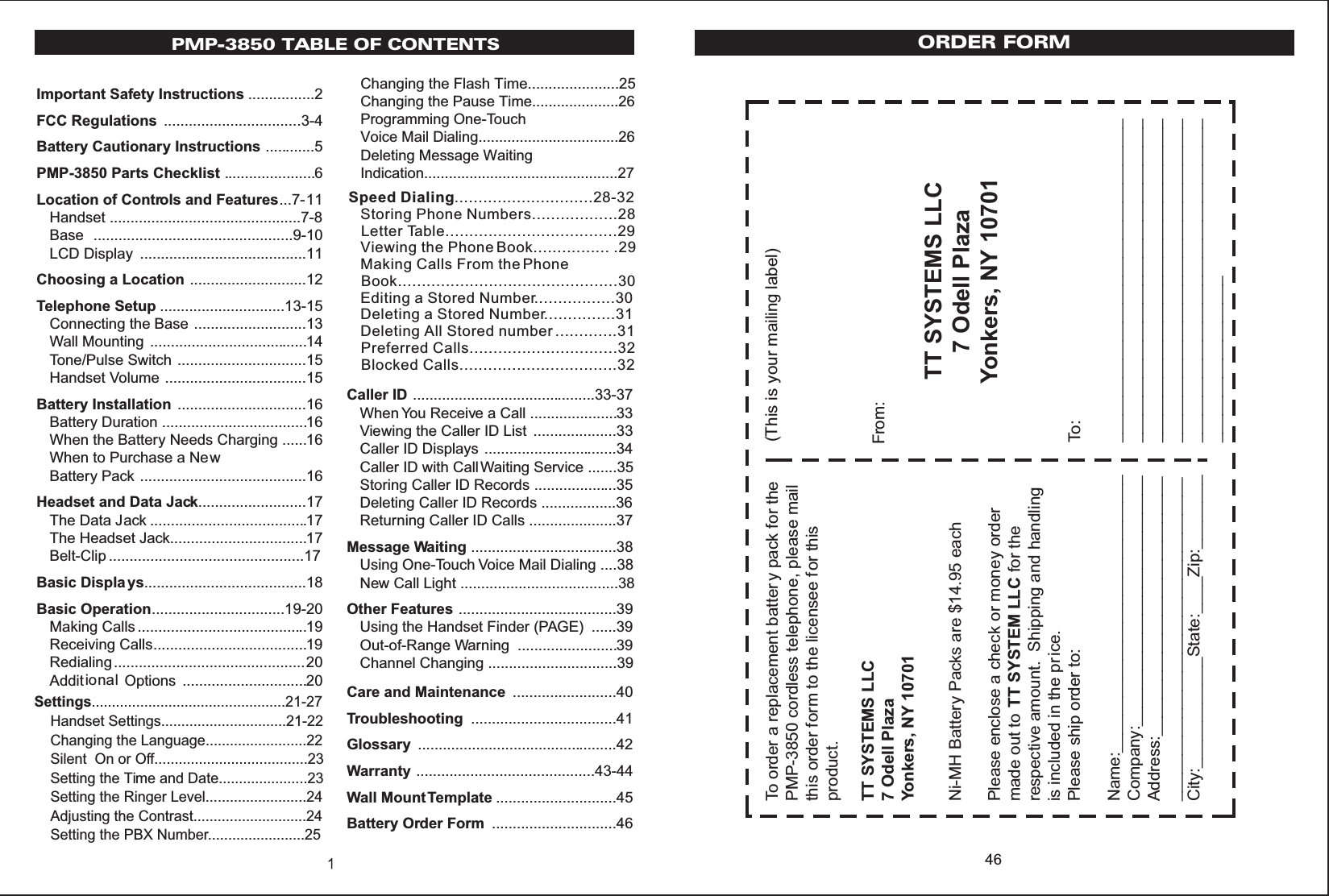 PMP-3850 TABLE OF CONTENTSImportant Safety Instructions ................2FCC Regulations .................................3-4Battery Cautionary Instructions ............5PMP-3850 Parts Checklist ......................6Location of Controls and Features...7-11Handset ..............................................7-8Base ................................................9-10LCD Display ........................................11Choosing a Location ............................12Telephone Setup ..............................13-15Connecting the Base ...........................13Wall Mounting ......................................14Tone/Pulse Switch ...............................15Handset Volume ..................................15Battery Installation ...............................16Battery Duration ...................................16When the Battery Needs Charging ......16When to Purchase a NewBattery Pack ........................................16Headset and Data Jack..........................17The Data Jack ......................................17The Headset Jack.................................17Belt-Clip ...............................................17Basic Displa ys.......................................18Basic Operation................................19-20Making Calls .........................................19Receiving Calls.....................................19Redialing..............................................20Additional  Options ..............................20Caller ID ............................................33-37When You Receive a Call .....................33Viewing the Caller ID List ....................33Caller ID Displays ................................34Caller ID with Call Waiting Service .......35Storing Caller ID Records ....................35Deleting Caller ID Records ..................36Returning Caller ID Calls .....................37Message Waiting ...................................38Using One-Touch Voice Mail Dialing ....38New Call Light ......................................38Other Features ......................................39Using the Handset Finder (PAGE) ......39Out-of-Range Warning ........................39Channel Changing ...............................39Care and Maintenance .........................40Troubleshooting ...................................41Glossary ................................................42Warranty ...........................................43-44Wall Mount Template .............................45Battery Order Form ..............................46Settings................................................21-27    Handset Settings...............................21-22    Changing the Language.........................22    Silent  On or Off......................................23    Setting the Time and Date......................23    Setting the Ringer Level.........................24    Adjusting the Contrast............................24    Setting the PBX Number........................25Changing the Flash Time......................25Changing the Pause Time.....................26Programming One-TouchVoice Mail Dialing..................................26Deleting Message Waiting Indication...............................................27Speed Dialing.............................28-32   Storing Phone Numbers..................28   Letter Table....................................29   Viewing the Phone Book................ .29   Making Calls From the Phone    Book..............................................30   Editing a Stored Number.................30   Deleting a Stored Number...............31   Deleting All Stored number .............31Preferred Calls...............................32   Blocked Calls.................................3246TT SYSTEMS LLC7 Odell PlazaYonkers, NY 10701To order a replacement batter y pack for thePMP-3850 cordless telephone, please mailthis order form to the licensee for thisproduct.Please enclose a check or money ordermade out to TT SYSTEM LLC for therespective amount. Shipping and handlingis included in the price.Please ship order to:Name:______________________________Company:___________________________Address:_______________________________________________________________City:____________State:____Zip:________Ni-MH Battery Packs are $14.95 eachTT SYSTEMS LLC7 Odell PlazaYonkers, NY 10701(This is your mailing label)From:To:_________________________________________________________________________________________________________________________________________________________________________________________________ORDER FORM