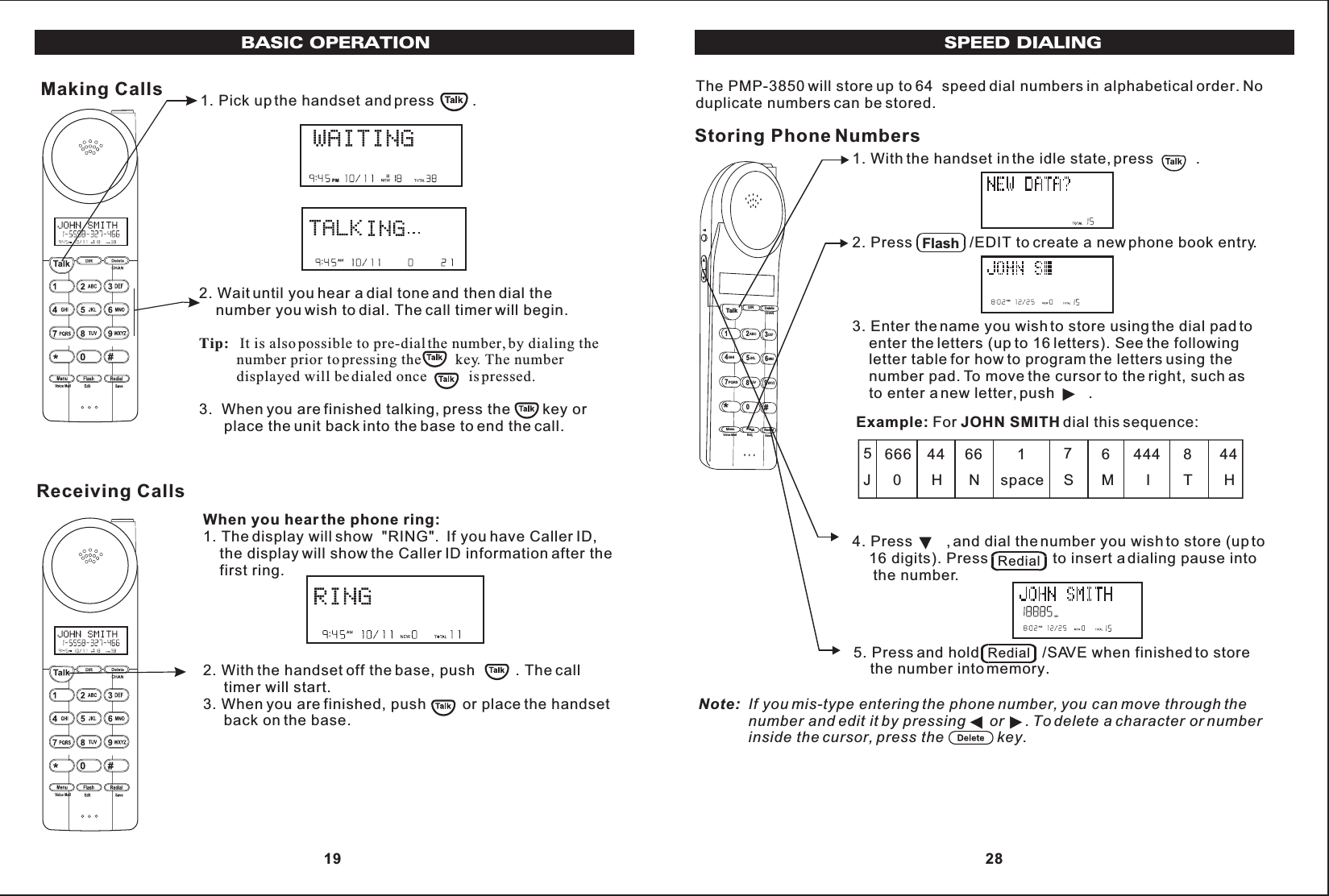 Making Calls 1. Pick up the handset and press         .2. Wait until you hear a dial tone and then dial the    number you wish to dial. The call timer will begin.Tip: It is also possible to pre-dial the number, by dialing the          number prior to pressing the         key. The number          displayed will be dialed once           is pressed.3.  When you are finished talking, press the        key or      place the unit back into the base to end the call.PMPMWhen you hear the phone ring:1. The display will show  &quot;RING&quot;.  If you have Caller ID,    the display will show the Caller ID information after the    first ring.2. With the handset off the base, push          . The call     timer will start.3. When you are finished, push         or place the handset     back on the base.Receiving CallsPMBASIC OPERATION 19SPEED DIALINGNote: If you mis-type entering the phone number, you can move through the            number and edit it by pressing      or     . To delete a character or number            inside the cursor, press the             key.The PMP-3850 will store up to 64  speed dial numbers in alphabetical order. Noduplicate numbers can be stored.Storing Phone Numbers1. With the handset in the idle state, press          .2. Press              /EDIT to create a new phone book entry.3. Enter the name you wish to store using the dial pad to    enter the letters (up to 16 letters). See the following    letter table for how to program the letters using the    number pad. To move the cursor to the right, such as    to enter a new letter, push        .Talk123ABCDEF456GHI JKLMNO789PQRSTUVMenu RedialFlashWXYZ*0#DIR DeleteCHANEditVoice Mail SaveExample: For JOHN SMITH dial this sequence:4. Press        , and dial the number you wish to store (up to    16 digits). Press                to insert a dialing pause into     the number.5. Press and hold               /SAVE when finished to store    the number into memory.Flash5J666  044 H66 N        1    space       7       S       6       M       444          I       8       T       44        HRedialRedial 28
