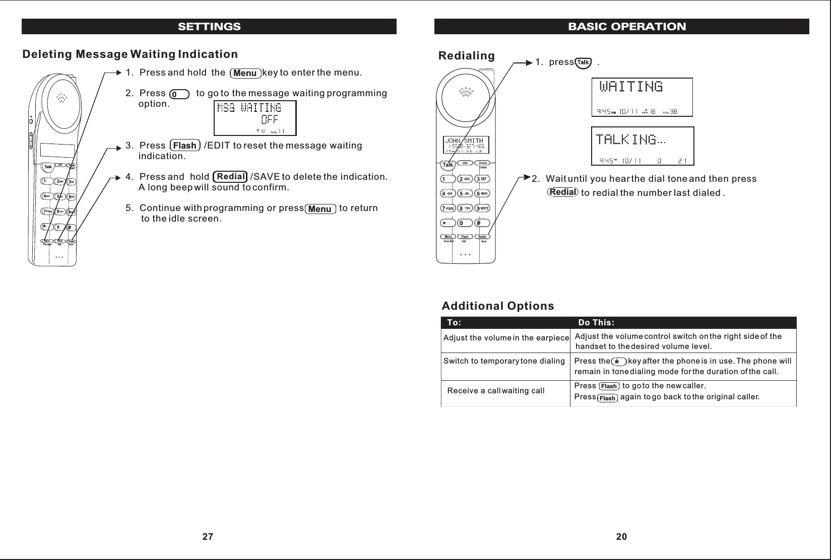 BASIC OPERATIONRedialing 1.  press .2.  Wait until you hear the dial tone and then press                   to redial the number last dialed .PMPMRedial Adjust the volume control switch on the right side of thehandset to the desired volume level. Press the        key after the phone is in use. The phone willremain in tone dialing mode for the duration of the call.Receive a call waiting call  Press           again to go back to the original caller.To:                                                   Do This:Additional OptionsAdjust the volume in the earpieceSwitch to temporary tone dialingPress            to go to the new caller.FlashFlash 20SETTINGS1.  Press and hold the              key to enter the menu.2.  Press            to go to the message waiting programming     option.3.  Press               /EDIT to reset the message waiting     indication.4.  Press and  hold                /SAVE to delete the indication.     A long beep will sound to confirm.5.  Continue with programming or press              to return      to the idle screen.Deleting Message Waiting IndicationTalk123ABCDEF456GHI JKLMNO789PQRSTUVMenu RedialFlashWXYZ*0#DIR DeleteCHANEditVoice Mail SaveMenuFlashRedialMenu 27