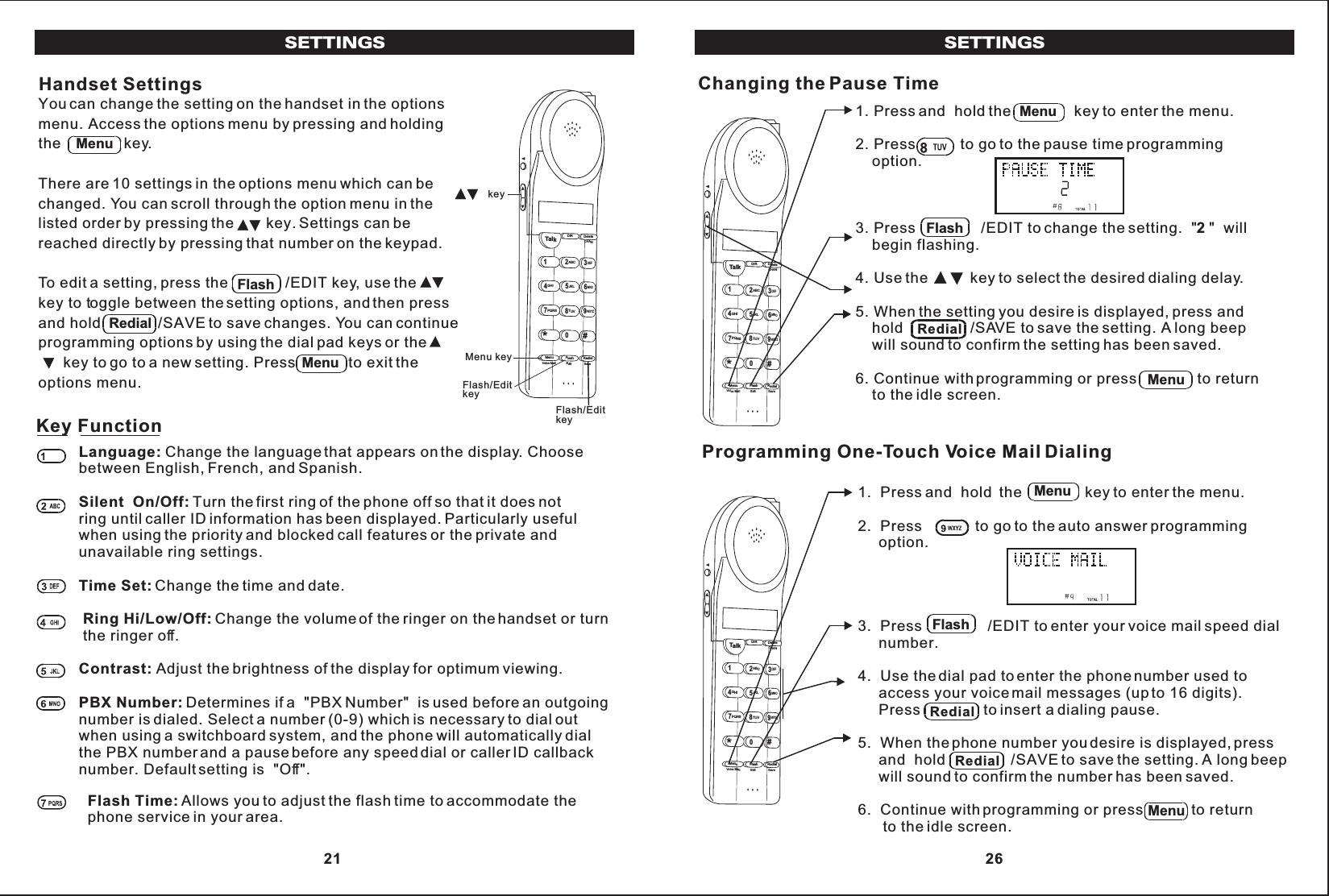 SETTINGSYou can change the setting on the handset in the optionsmenu. Access the options menu by pressing and holdingthe               key.There are 10 settings in the options menu which can bechanged. You can scroll through the option menu in thelisted order by pressing the key. Settings can bereached directly by pressing that number on the keypad.To edit a setting, press the              /EDIT key, use the key to toggle between the setting options, and then pressand hold             /SAVE to save changes. You can continueprogramming options by using the dial pad keys or the      key to go to a new setting. Press             to exit theoptions menu.Handset SettingsTalk123ABCDEF456GHIJKLMNO789PQRS TUVMenu RedialFlashWXYZ*0#DIR DeleteCHANEditVoice Mail Save key Menu key Flash/Edit key Flash/Edit keyMenuFlashRedialMenuLanguage: Change the language that appears on the display. Choosebetween English, French, and Spanish.Silent  On/Off: Turn the first ring of the phone off so that it does notring until caller ID information has been displayed. Particularly usefulwhen using the priority and blocked call features or the private andunavailable ring settings.Time Set: Change the time and date.Ring Hi/Low/Off: Change the volume of the ringer on the handset or turn the ringer off.Contrast: Adjust the brightness of the display for optimum viewing.PBX Number: Determines if a  &quot;PBX Number&quot;  is used before an outgoingnumber is dialed. Select a number (0-9) which is necessary to dial outwhen using a switchboard system, and the phone will automatically dialthe PBX number and a pause before any speed dial or caller ID callbacknumber. Default setting is  &quot;Off&quot;.Key FunctionFlash Time: Allows you to adjust the flash time to accommodate thephone service in your area. 21SETTINGS1. Press and  hold the               key to enter the menu.2. Press           to go to the pause time programming    option.3. Press                /EDIT to change the setting.  &quot;2 &quot;  will    begin flashing.4. Use the          key to select the desired dialing delay.5. When the setting you desire is displayed, press and    hold                /SAVE to save the setting. A long beep    will sound to confirm the setting has been saved.6. Continue with programming or press               to return    to the idle screen.MenuChanging the Pause TimeTalk123ABCDEF456GHI JKLMNO789PQRSTUVMenu RedialFlashWXYZ*0#DIR DeleteCHANEditVoice Mail SaveFlashRedialMenu1.  Press  the               key to enter the menu.2.  Press             to go to the auto answer programming     option.3.  Press                /EDIT to enter your voice mail speed dial     number.4.  Use the dial pad to enter the phone number used to     access your voice mail messages (up to 16 digits).     Press               to insert a dialing pause.5.  When the phone number you desire is displayed, press                /SAVE to save the setting. A long beep     will sound to confirm the number has been saved.6.  Continue with programming or press            to return      to the idle screen.and  holdand  holdProgramming One-Touch Voice Mail DialingTalk123ABCDEF456GHI JKLMNO789PQRSTUVMenu RedialFlashWXYZ*0#DIR DeleteCHANEditVoice Mail SaveMenuFlashRedialMenuRedial 26