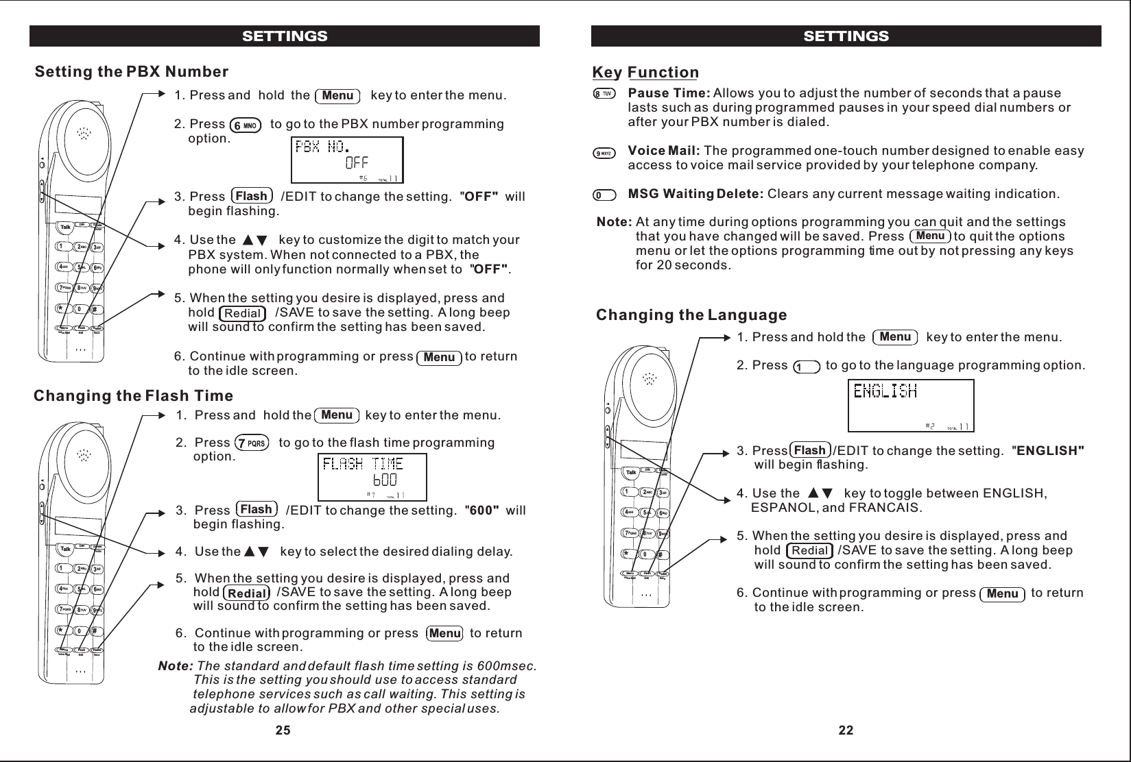 Pause Time: Allows you to adjust the number of seconds that a pauselasts such as during programmed pauses in your speed dial numbers orafter your PBX number is dialed.Voice Mail: The programmed one-touch number designed to enable easyaccess to voice mail service provided by your telephone company.MSG Waiting Delete: Clears any current message waiting indication.Note: At any time during options programming you can quit and the settings           that you have changed will be saved. Press              to quit the options           menu or let the options programming time out by not pressing any keys           for 20 seconds.Key FunctionMenuSETTINGS1. Press and hold the                 key to enter the menu.2. Press           to go to the language programming option.3. Press             /EDIT to change the setting.  &quot;ENGLISH&quot;     will begin flashing.4. Use the             key to toggle between ENGLISH,    ESPANOL, and FRANCAIS.5. When the setting you desire is displayed, press and     hold                /SAVE to save the setting. A long beep     will sound to confirm the setting has been saved.6. Continue with programming or press                to return     to the idle screen.Changing the LanguageTalk123ABCDEF456GHI JKLMNO789PQRSTUVMenu RedialFlashWXYZ*0#DIR DeleteCHANEditVoice Mail SaveMenuFlashRedialMenu 22SETTINGSSetting the PBX Number1. Press and  hold  the                 key to enter the menu.2. Press             to go to the PBX number programming    option.3. Press                /EDIT to change the setting.  &quot;OFF&quot;  will    begin flashing.4. Use the            key to customize the digit to match your    PBX system. When not connected to a PBX, the    phone will only function normally when set to  &quot;OFF&quot;.5. When the setting you desire is displayed, press and    hold                 /SAVE to save the setting. A long beep    will sound to confirm the setting has been saved.6. Continue with programming or press               to return    to the idle screen.Talk123ABCDEF456GHI JKLMNO789PQRSTUVMenu RedialFlashWXYZ*0#DIR DeleteCHANEditVoice Mail SaveMenuFlashRedialMenuChanging the Flash Time1.  Press and  hold the               key to enter the menu.2.  Press              to go to the flash time programming     option.3.  Press                /EDIT to change the setting.  &quot;600&quot;  will     begin flashing.4.  Use the           key to select the desired dialing delay.5.  When the setting you desire is displayed, press and     hold                /SAVE to save the setting. A long beep     will sound to confirm the setting has been saved.6.  Continue with programming or press               to return     to the idle screen.Note: The standard and default flash time setting is 600msec.          This is the setting you should use to access standard          telephone services such as call waiting. This setting is         adjustable to allow for PBX and other special uses.Talk123ABCDEF456GHI JKLMNO789PQRSTUVMenu RedialFlashWXYZ*0#DIR DeleteCHANEditVoice Mail SaveMenuFlashRedialMenu 25
