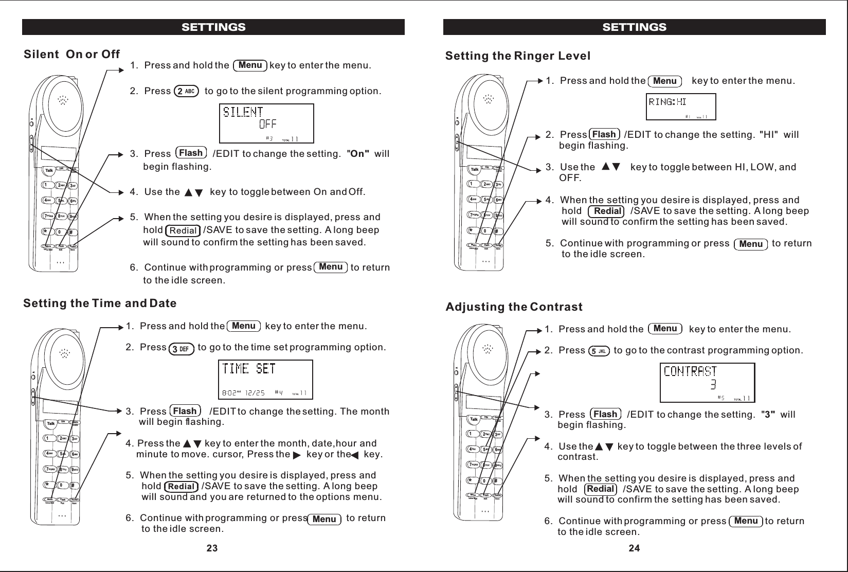 SETTINGSSETTINGS1.  Press and hold the               key to enter the menu.2.  Press             to go to the silent programming option.3.  Press                /EDIT to change the setting.  &quot;On&quot;  will     begin flashing.4.  Use the key to toggle between On and Off.5.  When the setting you desire is displayed, press and     hold               /SAVE to save the setting. A long beep     will sound to confirm the setting has been saved.6.  Continue with programming or press               to return     to the idle screen.Silent  On or OffTalk123ABCDEF456GHI JKLMNO789PQRSTUVMenu RedialFlashWXYZ*0#DIR DeleteCHANEditVoice Mail SaveMenuFlashRedialMenu1.  Press  the               key to enter the menu.2.  Press            to go to the time set programming option.3.  Press                /EDIT to change the setting. The month     will begin flashing.4. Press the         key to enter the month, date,hour and    minute to move. cursor, Press the      key or the     key.5.  When the setting you desire is displayed, press and      hold               /SAVE to save the setting. A long beep      will sound and you are returned to the options menu.6.  Continue with programming or press               to return      to the idle screen.and holdSetting the Time and DateTalk123ABCDEF456GHIJKLMNO789PQRSTUVMenu RedialFlashWXYZ*0#DIR DeleteCHANEditVoice Mail SaveMenuFlashRedialMenu1.  Press  the                 key to enter the menu.2.  Press              /EDIT to change the setting.  &quot;HI&quot;  will     begin flashing.3.  Use the             key to toggle between HI, LOW, and     OFF.4.  When the setting you desire is displayed, press and      hold                  /SAVE to save the setting. A long beep      will sound to confirm the setting has been saved.5.  Continue with programming or press                to return      to the idle screen.and holdSetting the Ringer LevelTalk123ABCDEF456GHI JKLMNO789PQRSTUVMenu RedialFlashWXYZ*0#DIR DeleteCHANEditVoice Mail SaveMenuFlashRedialMenu1.  Press and hold the                 key to enter the menu.2.  Press           to go to the contrast programming option.3.  Press                /EDIT to change the setting.  &quot;3&quot;  will     begin flashing.4.  Use the         key to toggle between the three levels of     contrast.5.  When the setting you desire is displayed, press and     hold                 /SAVE to save the setting. A long beep     will sound to confirm the setting has been saved.6.  Continue with programming or press               to return     to the idle screen.Adjusting the ContrastTalk123ABCDEF456GHI JKLMNO789PQRSTUVMenu RedialFlashWXYZ*0#DIR DeleteCHANEditVoice Mail SaveMenuFlashRedialMenu 23  24