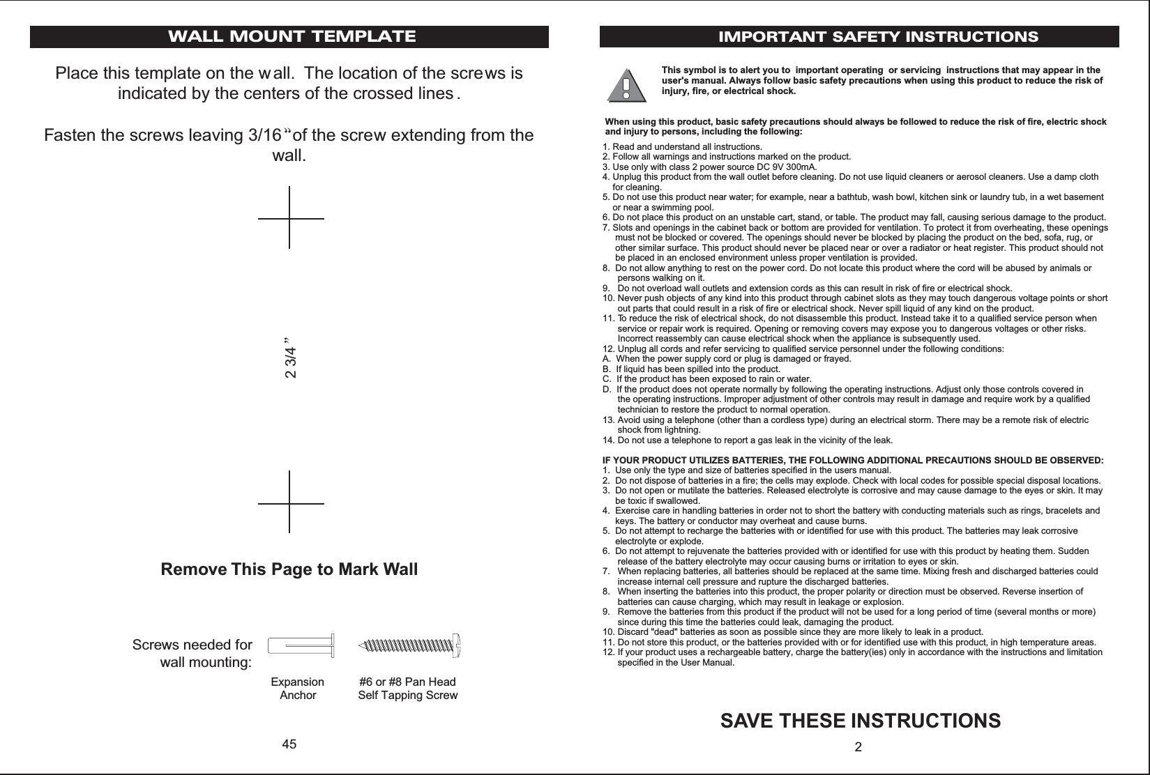 Place this template on the wall. The location of the screws isindicated by the centers of the crossed lines .Fasten the screws leaving 3/16 of the screw extending from thewall.Remove This Page to Mark Wall45ExpansionAnchor#6 or #8 Pan Head Self Tapping ScrewScrews needed forwall mounting:23/4WALL MOUNT TEMPLATE IMPORTANT SAFETY INSTRUCTIONSSAVE THESE INSTRUCTIONS2This symbol is to alert you to  important operating  or servicing  instructions that may appear in theuser&apos;s manual. Always follow basic safety precautions when using this product to reduce the risk ofinjury, fire, or electrical shock.When using this product, basic safety precautions should always be followed to reduce the risk of fire, electric shockand injury to persons, including the following:1. Read and understand all instructions.2. Follow all warnings and instructions marked on the product.3. Use only with class 2 power source DC 9V 300mA.4. Unplug this product from the wall outlet before cleaning. Do not use liquid cleaners or aerosol cleaners. Use a damp cloth    for cleaning.5. Do not use this product near water; for example, near a bathtub, wash bowl, kitchen sink or laundry tub, in a wet basement    or near a swimming pool.6. Do not place this product on an unstable cart, stand, or table. The product may fall, causing serious damage to the product.7. Slots and openings in the cabinet back or bottom are provided for ventilation. To protect it from overheating, these openings     must not be blocked or covered. The openings should never be blocked by placing the product on the bed, sofa, rug, or     other similar surface. This product should never be placed near or over a radiator or heat register. This product should not     be placed in an enclosed environment unless proper ventilation is provided.8.  Do not allow anything to rest on the power cord. Do not locate this product where the cord will be abused by animals or      persons walking on it.9.   Do not overload wall outlets and extension cords as this can result in risk of fire or electrical shock.10. Never push objects of any kind into this product through cabinet slots as they may touch dangerous voltage points or short      out parts that could result in a risk of fire or electrical shock. Never spill liquid of any kind on the product.11. To reduce the risk of electrical shock, do not disassemble this product. Instead take it to a qualified service person when      service or repair work is required. Opening or removing covers may expose you to dangerous voltages or other risks.      Incorrect reassembly can cause electrical shock when the appliance is subsequently used.12. Unplug all cords and refer servicing to qualified service personnel under the following conditions:A.  When the power supply cord or plug is damaged or frayed.B.  If liquid has been spilled into the product.C.  If the product has been exposed to rain or water.D.  If the product does not operate normally by following the operating instructions. Adjust only those controls covered in      the operating instructions. Improper adjustment of other controls may result in damage and require work by a qualified      technician to restore the product to normal operation.13. Avoid using a telephone (other than a cordless type) during an electrical storm. There may be a remote risk of electric      shock from lightning.14. Do not use a telephone to report a gas leak in the vicinity of the leak.IF YOUR PRODUCT UTILIZES BATTERIES, THE FOLLOWING ADDITIONAL PRECAUTIONS SHOULD BE OBSERVED:1.  Use only the type and size of batteries specified in the users manual.2.  Do not dispose of batteries in a fire; the cells may explode. Check with local codes for possible special disposal locations.3.  Do not open or mutilate the batteries. Released electrolyte is corrosive and may cause damage to the eyes or skin. It may     be toxic if swallowed.4.  Exercise care in handling batteries in order not to short the battery with conducting materials such as rings, bracelets and     keys. The battery or conductor may overheat and cause burns.5.  Do not attempt to recharge the batteries with or identified for use with this product. The batteries may leak corrosive     electrolyte or explode.6.  Do not attempt to rejuvenate the batteries provided with or identified for use with this product by heating them. Sudden      release of the battery electrolyte may occur causing burns or irritation to eyes or skin.7.   When replacing batteries, all batteries should be replaced at the same time. Mixing fresh and discharged batteries could      increase internal cell pressure and rupture the discharged batteries.8.   When inserting the batteries into this product, the proper polarity or direction must be observed. Reverse insertion of      batteries can cause charging, which may result in leakage or explosion.9.   Remove the batteries from this product if the product will not be used for a long period of time (several months or more)      since during this time the batteries could leak, damaging the product.10. Discard &quot;dead&quot; batteries as soon as possible since they are more likely to leak in a product.11. Do not store this product, or the batteries provided with or for identified use with this product, in high temperature areas.12. If your product uses a rechargeable battery, charge the battery(ies) only in accordance with the instructions and limitation      specified in the User Manual.